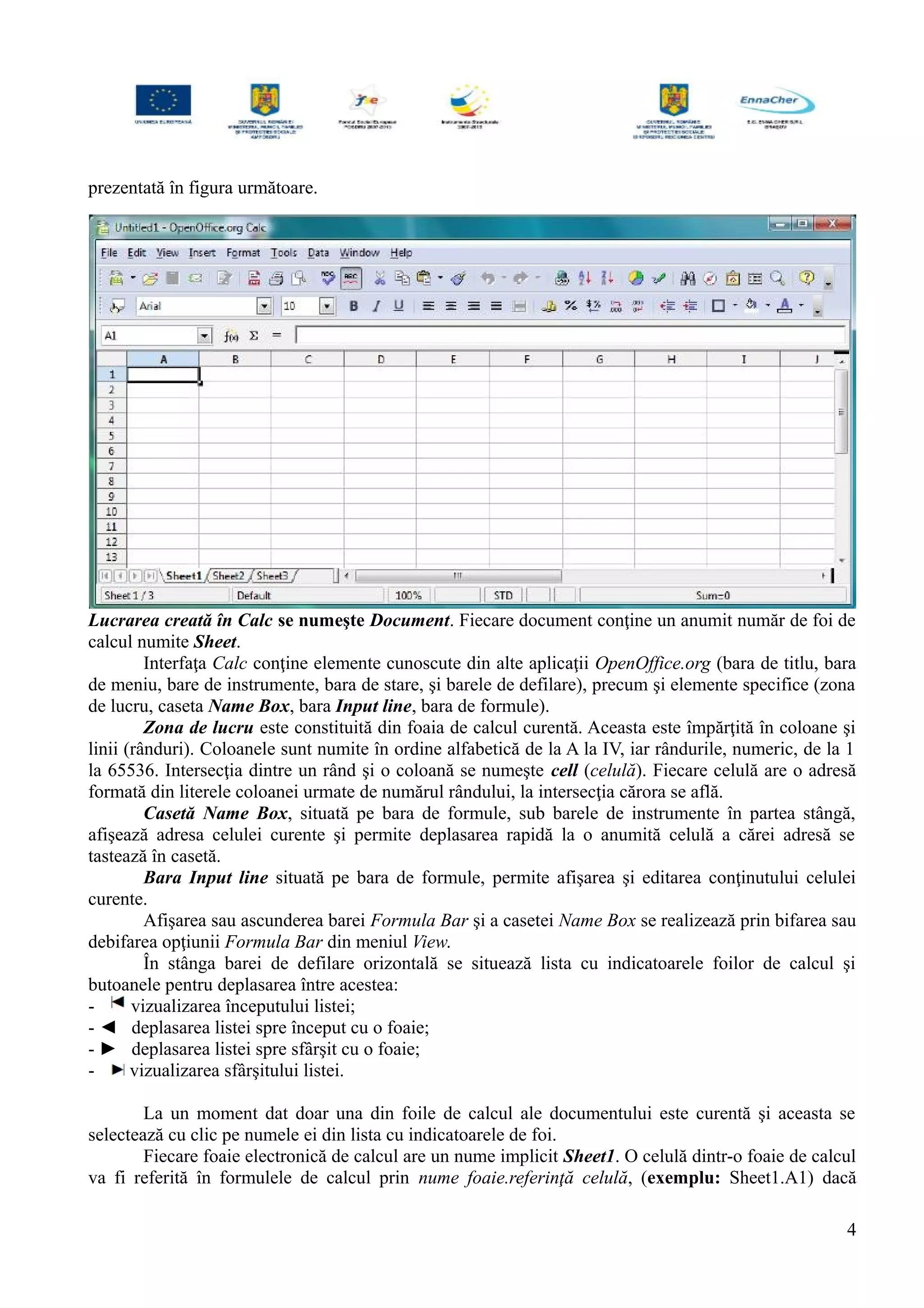 prezentată în figura următoare.
Lucrarea creată în Calc se numeşte Document. Fiecare document conţine un anumit număr de foi de
calcul numite Sheet.
Interfaţa Calc conţine elemente cunoscute din alte aplicaţii OpenOffice.org (bara de titlu, bara
de meniu, bare de instrumente, bara de stare, şi barele de defilare), precum şi elemente specifice (zona
de lucru, caseta Name Box, bara Input line, bara de formule).
Zona de lucru este constituită din foaia de calcul curentă. Aceasta este împărţită în coloane şi
linii (rânduri). Coloanele sunt numite în ordine alfabetică de la A la IV, iar rândurile, numeric, de la 1
la 65536. Intersecţia dintre un rând şi o coloană se numeşte cell (celulă). Fiecare celulă are o adresă
formată din literele coloanei urmate de numărul rândului, la intersecţia cărora se află.
Casetă Name Box, situată pe bara de formule, sub barele de instrumente în partea stângă,
afişează adresa celulei curente şi permite deplasarea rapidă la o anumită celulă a cărei adresă se
tastează în casetă.
Bara Input line situată pe bara de formule, permite afişarea şi editarea conţinutului celulei
curente.
Afişarea sau ascunderea barei Formula Bar şi a casetei Name Box se realizează prin bifarea sau
debifarea opţiunii Formula Bar din meniul View.
În stânga barei de defilare orizontală se situează lista cu indicatoarele foilor de calcul şi
butoanele pentru deplasarea între acestea:
- vizualizarea începutului listei;
- ◄ deplasarea listei spre început cu o foaie;
- ► deplasarea listei spre sfârşit cu o foaie;
- vizualizarea sfârşitului listei.
La un moment dat doar una din foile de calcul ale documentului este curentă şi aceasta se
selectează cu clic pe numele ei din lista cu indicatoarele de foi.
Fiecare foaie electronică de calcul are un nume implicit Sheet1. O celulă dintr-o foaie de calcul
va fi referită în formulele de calcul prin nume foaie.referinţă celulă, (exemplu: Sheet1.A1) dacă
4
 