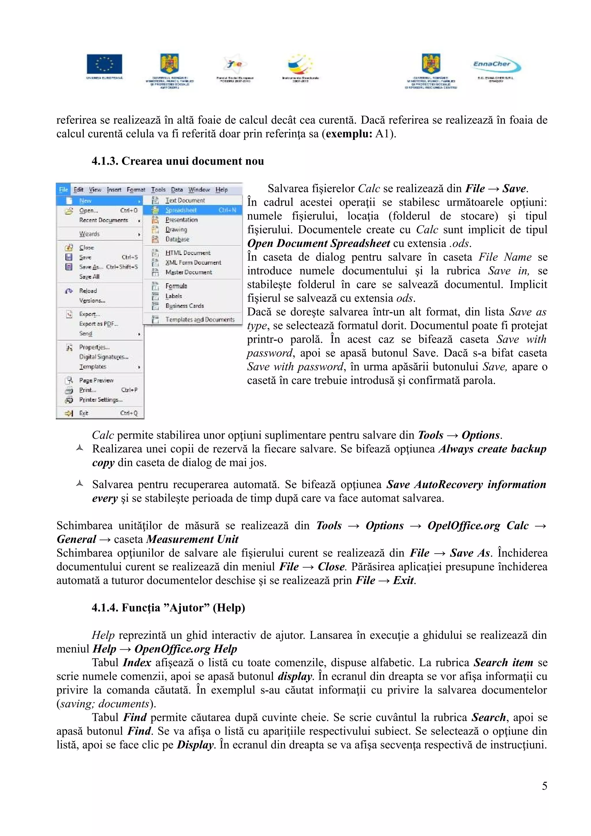 referirea se realizează în altă foaie de calcul decât cea curentă. Dacă referirea se realizează în foaia de
calcul curentă celula va fi referită doar prin referinţa sa (exemplu: A1).
4.1.3. Crearea unui document nou
Salvarea fişierelor Calc se realizează din File → Save.
În cadrul acestei operaţii se stabilesc următoarele opţiuni:
numele fişierului, locaţia (folderul de stocare) şi tipul
fişierului. Documentele create cu Calc sunt implicit de tipul
Open Document Spreadsheet cu extensia .ods.
În caseta de dialog pentru salvare în caseta File Name se
introduce numele documentului şi la rubrica Save in, se
stabileşte folderul în care se salvează documentul. Implicit
fişierul se salvează cu extensia ods.
Dacă se doreşte salvarea într-un alt format, din lista Save as
type, se selectează formatul dorit. Documentul poate fi protejat
printr-o parolă. În acest caz se bifează caseta Save with
password, apoi se apasă butonul Save. Dacă s-a bifat caseta
Save with password, în urma apăsării butonului Save, apare o
casetă în care trebuie introdusă şi confirmată parola.
Calc permite stabilirea unor opţiuni suplimentare pentru salvare din Tools → Options.
 Realizarea unei copii de rezervă la fiecare salvare. Se bifează opţiunea Always create backup
copy din caseta de dialog de mai jos.
 Salvarea pentru recuperarea automată. Se bifează opţiunea Save AutoRecovery information
every şi se stabileşte perioada de timp după care va face automat salvarea.
Schimbarea unităţilor de măsură se realizează din Tools → Options → OpelOffice.org Calc →
General → caseta Measurement Unit
Schimbarea opţiunilor de salvare ale fişierului curent se realizează din File → Save As. Închiderea
documentului curent se realizează din meniul File → Close. Părăsirea aplicaţiei presupune închiderea
automată a tuturor documentelor deschise şi se realizează prin File → Exit.
4.1.4. Funcţia ”Ajutor” (Help)
Help reprezintă un ghid interactiv de ajutor. Lansarea în execuţie a ghidului se realizează din
meniul Help → OpenOffice.org Help
Tabul Index afişează o listă cu toate comenzile, dispuse alfabetic. La rubrica Search item se
scrie numele comenzii, apoi se apasă butonul display. În ecranul din dreapta se vor afişa informaţii cu
privire la comanda căutată. În exemplul s-au căutat informaţii cu privire la salvarea documentelor
(saving; documents).
Tabul Find permite căutarea după cuvinte cheie. Se scrie cuvântul la rubrica Search, apoi se
apasă butonul Find. Se va afişa o listă cu apariţiile respectivului subiect. Se selectează o opţiune din
listă, apoi se face clic pe Display. În ecranul din dreapta se va afişa secvenţa respectivă de instrucţiuni.
5
 