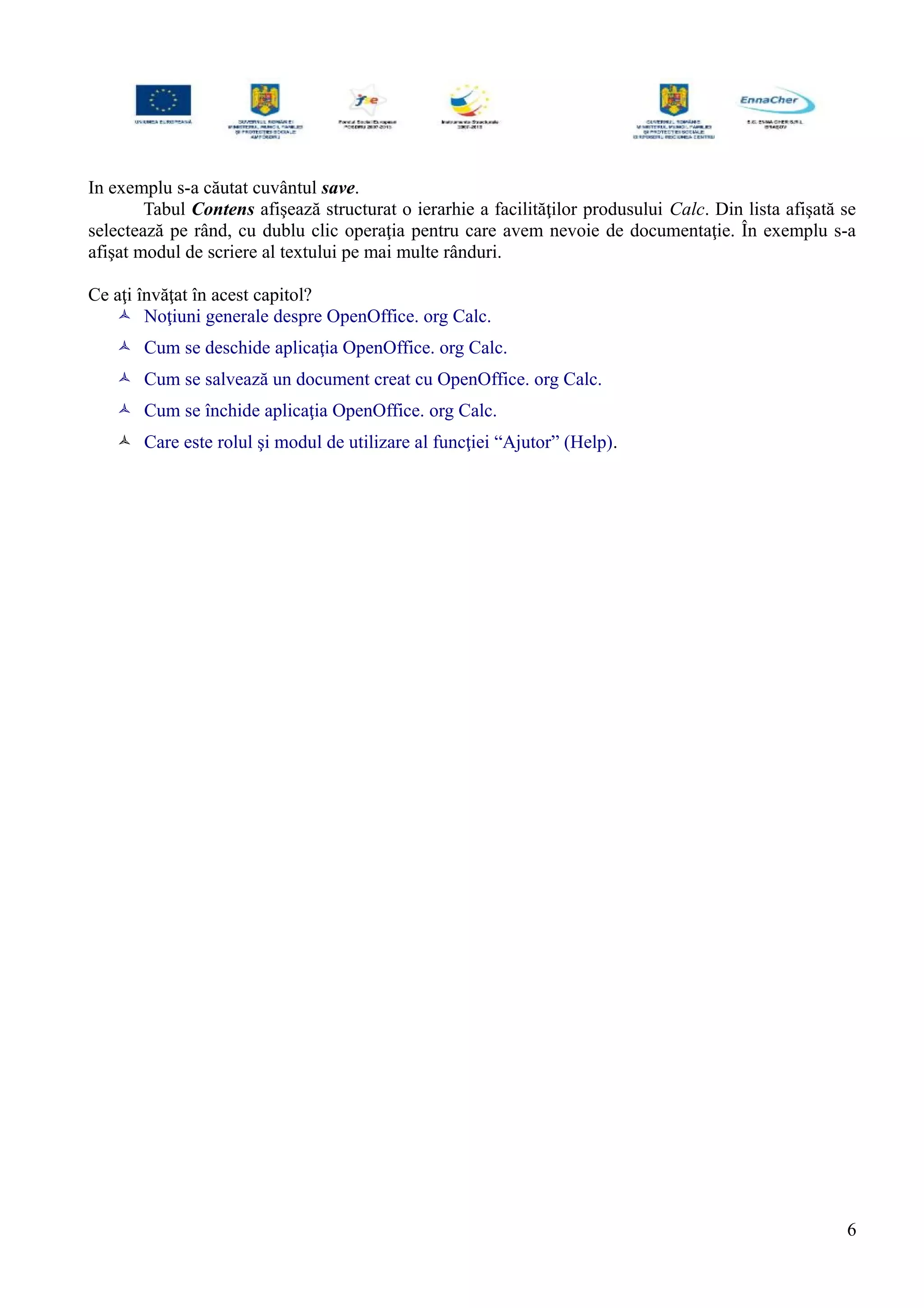 In exemplu s-a căutat cuvântul save.
Tabul Contens afişează structurat o ierarhie a facilităţilor produsului Calc. Din lista afişată se
selectează pe rând, cu dublu clic operaţia pentru care avem nevoie de documentaţie. În exemplu s-a
afişat modul de scriere al textului pe mai multe rânduri.
Ce aţi învăţat în acest capitol?
 Noţiuni generale despre OpenOffice. org Calc.
 Cum se deschide aplicaţia OpenOffice. org Calc.
 Cum se salvează un document creat cu OpenOffice. org Calc.
 Cum se închide aplicaţia OpenOffice. org Calc.
 Care este rolul şi modul de utilizare al funcţiei “Ajutor” (Help).
6
 