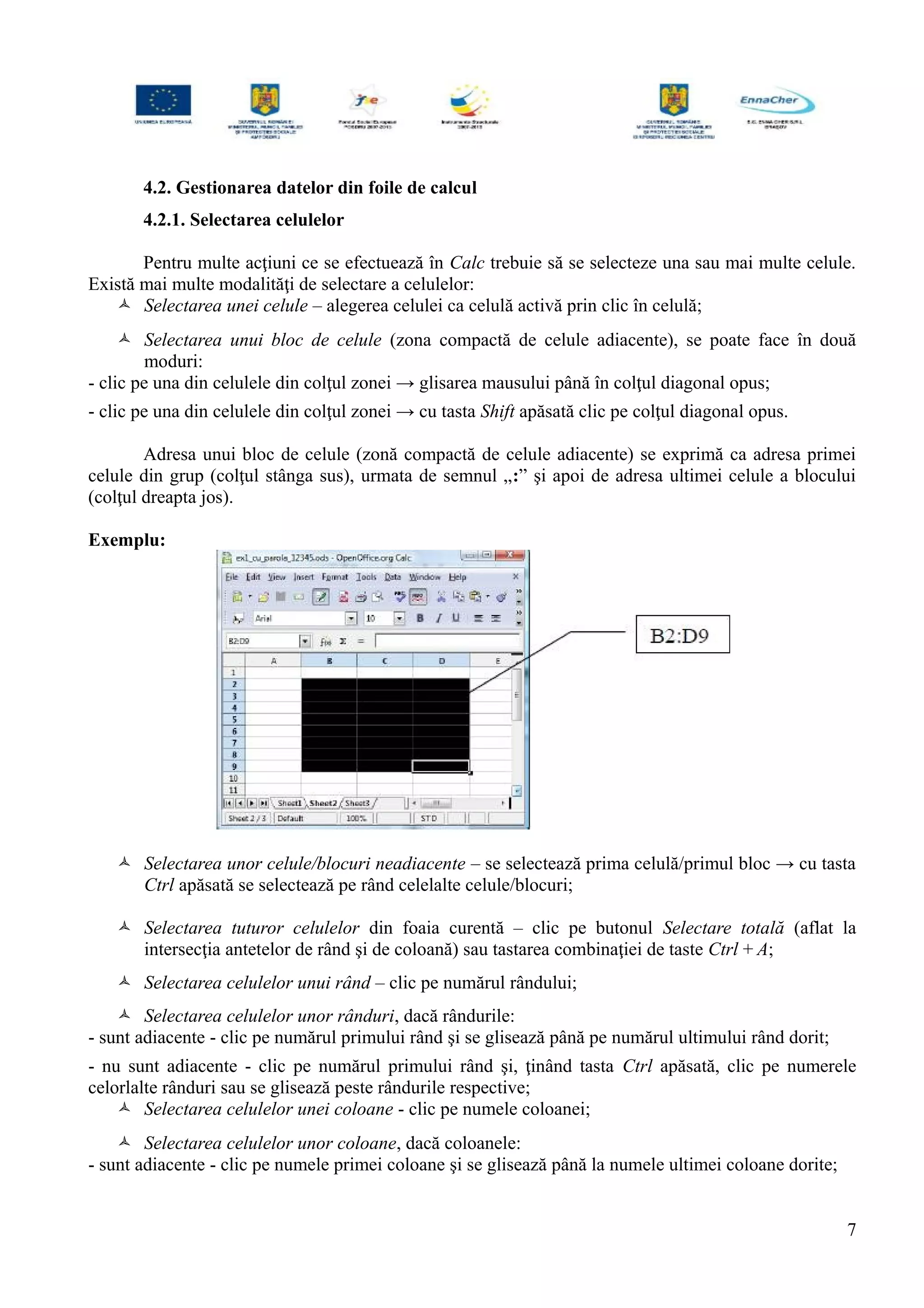 4.2. Gestionarea datelor din foile de calcul
4.2.1. Selectarea celulelor
Pentru multe acţiuni ce se efectuează în Calc trebuie să se selecteze una sau mai multe celule.
Există mai multe modalităţi de selectare a celulelor:
 Selectarea unei celule – alegerea celulei ca celulă activă prin clic în celulă;
 Selectarea unui bloc de celule (zona compactă de celule adiacente), se poate face în două
moduri:
- clic pe una din celulele din colţul zonei → glisarea mausului până în colţul diagonal opus;
- clic pe una din celulele din colţul zonei → cu tasta Shift apăsată clic pe colţul diagonal opus.
Adresa unui bloc de celule (zonă compactă de celule adiacente) se exprimă ca adresa primei
celule din grup (colţul stânga sus), urmata de semnul „:” şi apoi de adresa ultimei celule a blocului
(colţul dreapta jos).
Exemplu:
 Selectarea unor celule/blocuri neadiacente – se selectează prima celulă/primul bloc → cu tasta
Ctrl apăsată se selectează pe rând celelalte celule/blocuri;
 Selectarea tuturor celulelor din foaia curentă – clic pe butonul Selectare totală (aflat la
intersecţia antetelor de rând şi de coloană) sau tastarea combinaţiei de taste Ctrl + A;
 Selectarea celulelor unui rând – clic pe numărul rândului;
 Selectarea celulelor unor rânduri, dacă rândurile:
- sunt adiacente - clic pe numărul primului rând şi se glisează până pe numărul ultimului rând dorit;
- nu sunt adiacente - clic pe numărul primului rând şi, ţinând tasta Ctrl apăsată, clic pe numerele
celorlalte rânduri sau se glisează peste rândurile respective;
 Selectarea celulelor unei coloane - clic pe numele coloanei;
 Selectarea celulelor unor coloane, dacă coloanele:
- sunt adiacente - clic pe numele primei coloane şi se glisează până la numele ultimei coloane dorite;
7
 