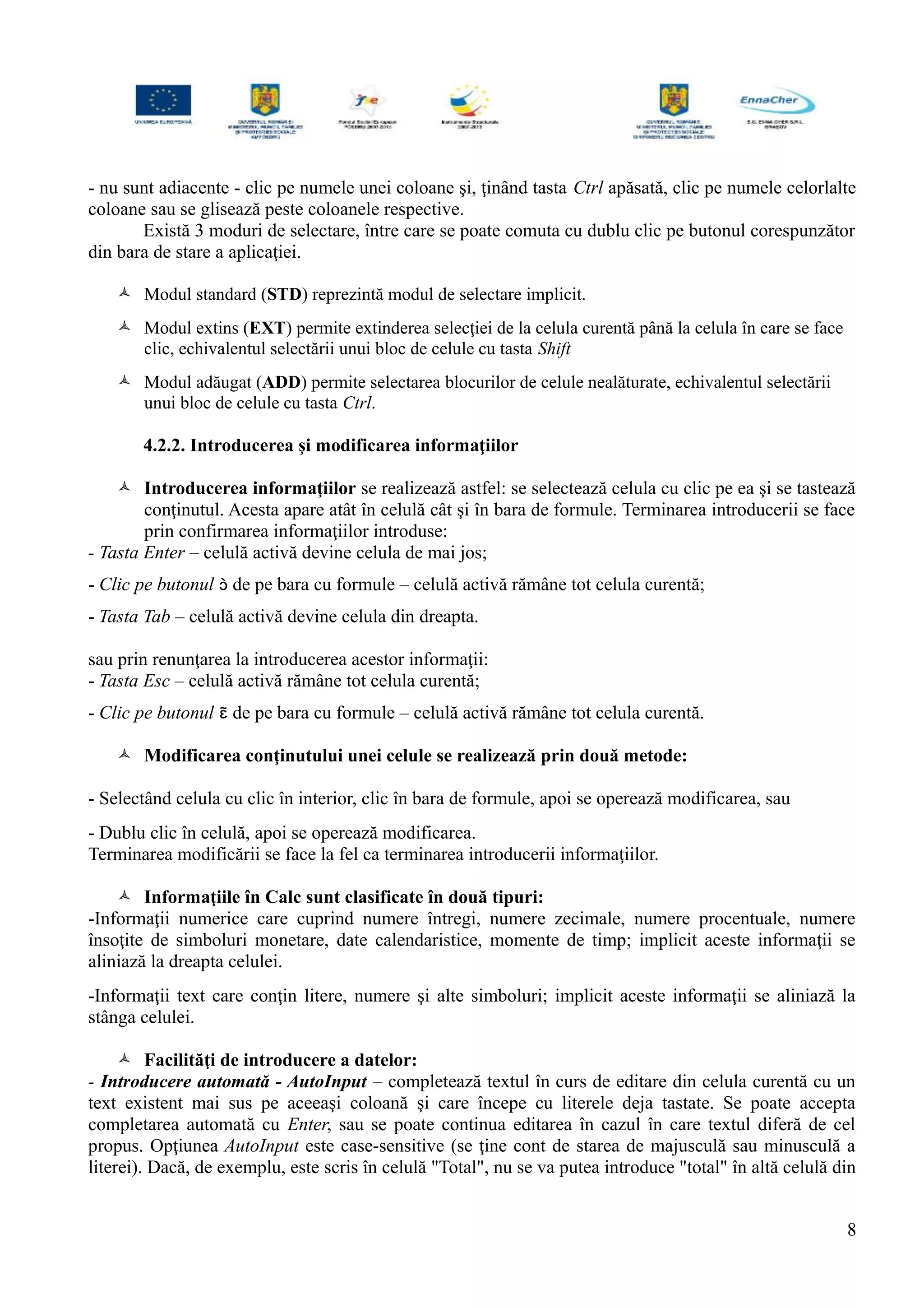 - nu sunt adiacente - clic pe numele unei coloane şi, ţinând tasta Ctrl apăsată, clic pe numele celorlalte
coloane sau se glisează peste coloanele respective.
Există 3 moduri de selectare, între care se poate comuta cu dublu clic pe butonul corespunzător
din bara de stare a aplicaţiei.
 Modul standard (STD) reprezintă modul de selectare implicit.
 Modul extins (EXT) permite extinderea selecţiei de la celula curentă până la celula în care se face
clic, echivalentul selectării unui bloc de celule cu tasta Shift
 Modul adăugat (ADD) permite selectarea blocurilor de celule nealăturate, echivalentul selectării
unui bloc de celule cu tasta Ctrl.
4.2.2. Introducerea şi modificarea informaţiilor
 Introducerea informaţiilor se realizează astfel: se selectează celula cu clic pe ea şi se tastează
conţinutul. Acesta apare atât în celulă cât şi în bara de formule. Terminarea introducerii se face
prin confirmarea informaţiilor introduse:
- Tasta Enter – celulă activă devine celula de mai jos;
- Clic pe butonul  de pe bara cu formule – celulă activă rămâne tot celula curentă;
- Tasta Tab – celulă activă devine celula din dreapta.
sau prin renunţarea la introducerea acestor informaţii:
- Tasta Esc – celulă activă rămâne tot celula curentă;
- Clic pe butonul  de pe bara cu formule – celulă activă rămâne tot celula curentă.
 Modificarea conţinutului unei celule se realizează prin două metode:
- Selectând celula cu clic în interior, clic în bara de formule, apoi se operează modificarea, sau
- Dublu clic în celulă, apoi se operează modificarea.
Terminarea modificării se face la fel ca terminarea introducerii informaţiilor.
 Informaţiile în Calc sunt clasificate în două tipuri:
-Informaţii numerice care cuprind numere întregi, numere zecimale, numere procentuale, numere
însoţite de simboluri monetare, date calendaristice, momente de timp; implicit aceste informaţii se
aliniază la dreapta celulei.
-Informaţii text care conţin litere, numere şi alte simboluri; implicit aceste informaţii se aliniază la
stânga celulei.
 Facilităţi de introducere a datelor:
- Introducere automată - AutoInput – completează textul în curs de editare din celula curentă cu un
text existent mai sus pe aceeaşi coloană şi care începe cu literele deja tastate. Se poate accepta
completarea automată cu Enter, sau se poate continua editarea în cazul în care textul diferă de cel
propus. Opţiunea AutoInput este case-sensitive (se ţine cont de starea de majusculă sau minusculă a
literei). Dacă, de exemplu, este scris în celulă "Total", nu se va putea introduce "total" în altă celulă din
8
 