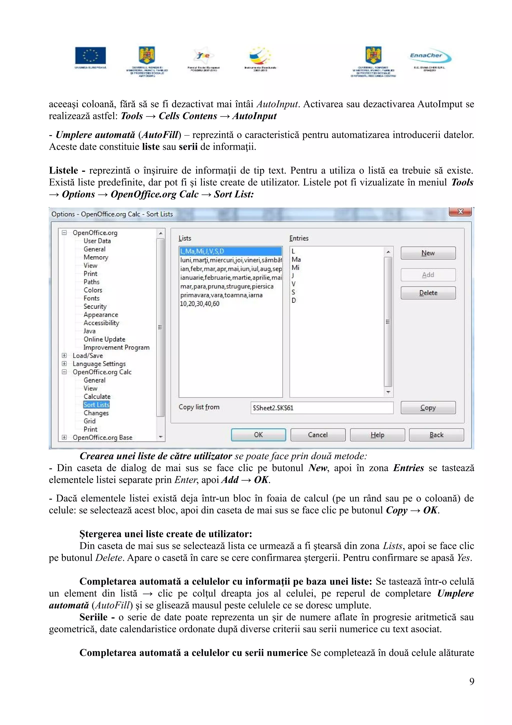 aceeaşi coloană, fără să se fi dezactivat mai întâi AutoInput. Activarea sau dezactivarea AutoImput se
realizează astfel: Tools → Cells Contens → AutoInput
- Umplere automată (AutoFill) – reprezintă o caracteristică pentru automatizarea introducerii datelor.
Aceste date constituie liste sau serii de informaţii.
Listele - reprezintă o înşiruire de informaţii de tip text. Pentru a utiliza o listă ea trebuie să existe.
Există liste predefinite, dar pot fi şi liste create de utilizator. Listele pot fi vizualizate în meniul Tools
→ Options → OpenOffice.org Calc → Sort List:
Crearea unei liste de către utilizator se poate face prin două metode:
- Din caseta de dialog de mai sus se face clic pe butonul New, apoi în zona Entries se tastează
elementele listei separate prin Enter, apoi Add → OK.
- Dacă elementele listei există deja într-un bloc în foaia de calcul (pe un rând sau pe o coloană) de
celule: se selectează acest bloc, apoi din caseta de mai sus se face clic pe butonul Copy → OK.
Ştergerea unei liste create de utilizator:
Din caseta de mai sus se selectează lista ce urmează a fi ştearsă din zona Lists, apoi se face clic
pe butonul Delete. Apare o casetă în care se cere confirmarea ştergerii. Pentru confirmare se apasă Yes.
Completarea automată a celulelor cu informaţii pe baza unei liste: Se tastează într-o celulă
un element din listă → clic pe colţul dreapta jos al celulei, pe reperul de completare Umplere
automată (AutoFill) şi se glisează mausul peste celulele ce se doresc umplute.
Seriile - o serie de date poate reprezenta un şir de numere aflate în progresie aritmetică sau
geometrică, date calendaristice ordonate după diverse criterii sau serii numerice cu text asociat.
Completarea automată a celulelor cu serii numerice Se completează în două celule alăturate
9
 