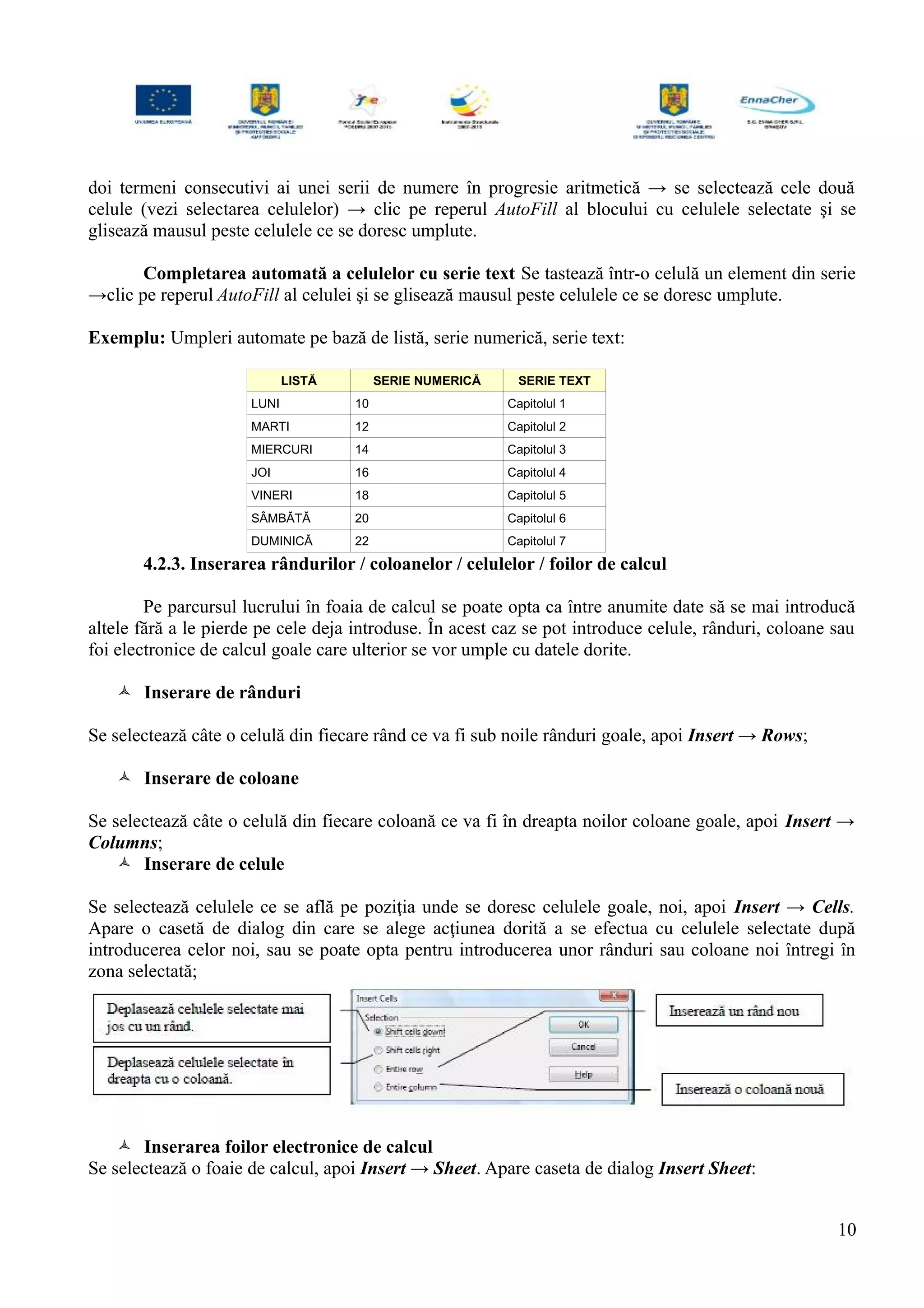 doi termeni consecutivi ai unei serii de numere în progresie aritmetică → se selectează cele două
celule (vezi selectarea celulelor) → clic pe reperul AutoFill al blocului cu celulele selectate şi se
glisează mausul peste celulele ce se doresc umplute.
Completarea automată a celulelor cu serie text Se tastează într-o celulă un element din serie
→clic pe reperul AutoFill al celulei şi se glisează mausul peste celulele ce se doresc umplute.
Exemplu: Umpleri automate pe bază de listă, serie numerică, serie text:
LISTĂ SERIE NUMERICĂ SERIE TEXT
LUNI 10 Capitolul 1
MARTI 12 Capitolul 2
MIERCURI 14 Capitolul 3
JOI 16 Capitolul 4
VINERI 18 Capitolul 5
SÂMBĂTĂ 20 Capitolul 6
DUMINICĂ 22 Capitolul 7
4.2.3. Inserarea rândurilor / coloanelor / celulelor / foilor de calcul
Pe parcursul lucrului în foaia de calcul se poate opta ca între anumite date să se mai introducă
altele fără a le pierde pe cele deja introduse. În acest caz se pot introduce celule, rânduri, coloane sau
foi electronice de calcul goale care ulterior se vor umple cu datele dorite.
 Inserare de rânduri
Se selectează câte o celulă din fiecare rând ce va fi sub noile rânduri goale, apoi Insert → Rows;
 Inserare de coloane
Se selectează câte o celulă din fiecare coloană ce va fi în dreapta noilor coloane goale, apoi Insert →
Columns;
 Inserare de celule
Se selectează celulele ce se află pe poziţia unde se doresc celulele goale, noi, apoi Insert → Cells.
Apare o casetă de dialog din care se alege acţiunea dorită a se efectua cu celulele selectate după
introducerea celor noi, sau se poate opta pentru introducerea unor rânduri sau coloane noi întregi în
zona selectată;
 Inserarea foilor electronice de calcul
Se selectează o foaie de calcul, apoi Insert → Sheet. Apare caseta de dialog Insert Sheet:
10
 