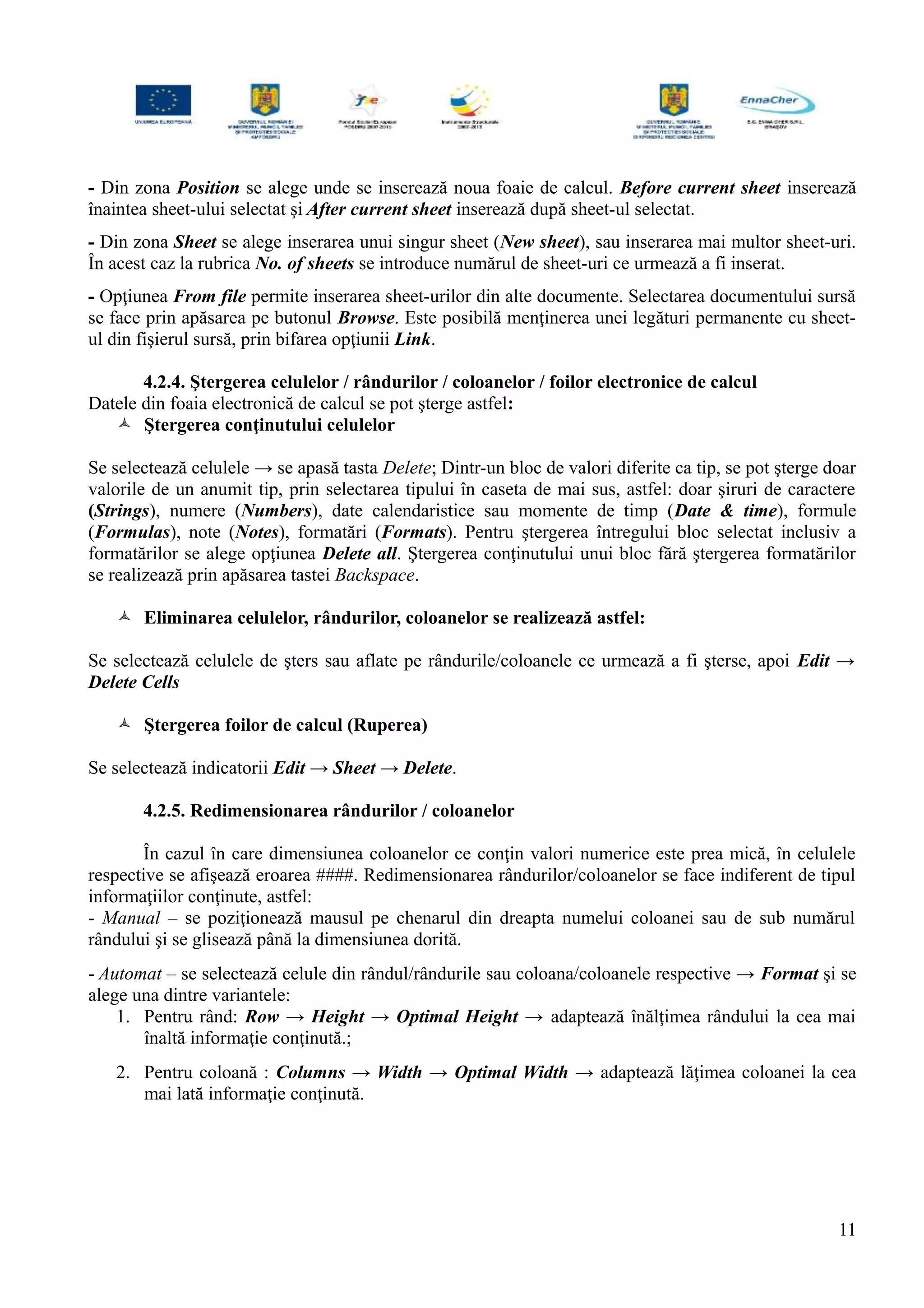 - Din zona Position se alege unde se inserează noua foaie de calcul. Before current sheet inserează
înaintea sheet-ului selectat şi After current sheet inserează după sheet-ul selectat.
- Din zona Sheet se alege inserarea unui singur sheet (New sheet), sau inserarea mai multor sheet-uri.
În acest caz la rubrica No. of sheets se introduce numărul de sheet-uri ce urmează a fi inserat.
- Opţiunea From file permite inserarea sheet-urilor din alte documente. Selectarea documentului sursă
se face prin apăsarea pe butonul Browse. Este posibilă menţinerea unei legături permanente cu sheet-
ul din fişierul sursă, prin bifarea opţiunii Link.
4.2.4. Ştergerea celulelor / rândurilor / coloanelor / foilor electronice de calcul
Datele din foaia electronică de calcul se pot şterge astfel:
 Ştergerea conţinutului celulelor
Se selectează celulele → se apasă tasta Delete; Dintr-un bloc de valori diferite ca tip, se pot şterge doar
valorile de un anumit tip, prin selectarea tipului în caseta de mai sus, astfel: doar şiruri de caractere
(Strings), numere (Numbers), date calendaristice sau momente de timp (Date & time), formule
(Formulas), note (Notes), formatări (Formats). Pentru ştergerea întregului bloc selectat inclusiv a
formatărilor se alege opţiunea Delete all. Ştergerea conţinutului unui bloc fără ştergerea formatărilor
se realizează prin apăsarea tastei Backspace.
 Eliminarea celulelor, rândurilor, coloanelor se realizează astfel:
Se selectează celulele de şters sau aflate pe rândurile/coloanele ce urmează a fi şterse, apoi Edit →
Delete Cells
 Ştergerea foilor de calcul (Ruperea)
Se selectează indicatorii Edit → Sheet → Delete.
4.2.5. Redimensionarea rândurilor / coloanelor
În cazul în care dimensiunea coloanelor ce conţin valori numerice este prea mică, în celulele
respective se afişează eroarea ####. Redimensionarea rândurilor/coloanelor se face indiferent de tipul
informaţiilor conţinute, astfel:
- Manual – se poziţionează mausul pe chenarul din dreapta numelui coloanei sau de sub numărul
rândului şi se glisează până la dimensiunea dorită.
- Automat – se selectează celule din rândul/rândurile sau coloana/coloanele respective → Format şi se
alege una dintre variantele:
1. Pentru rând: Row → Height → Optimal Height → adaptează înălţimea rândului la cea mai
înaltă informaţie conţinută.;
2. Pentru coloană : Columns → Width → Optimal Width → adaptează lăţimea coloanei la cea
mai lată informaţie conţinută.
11
 