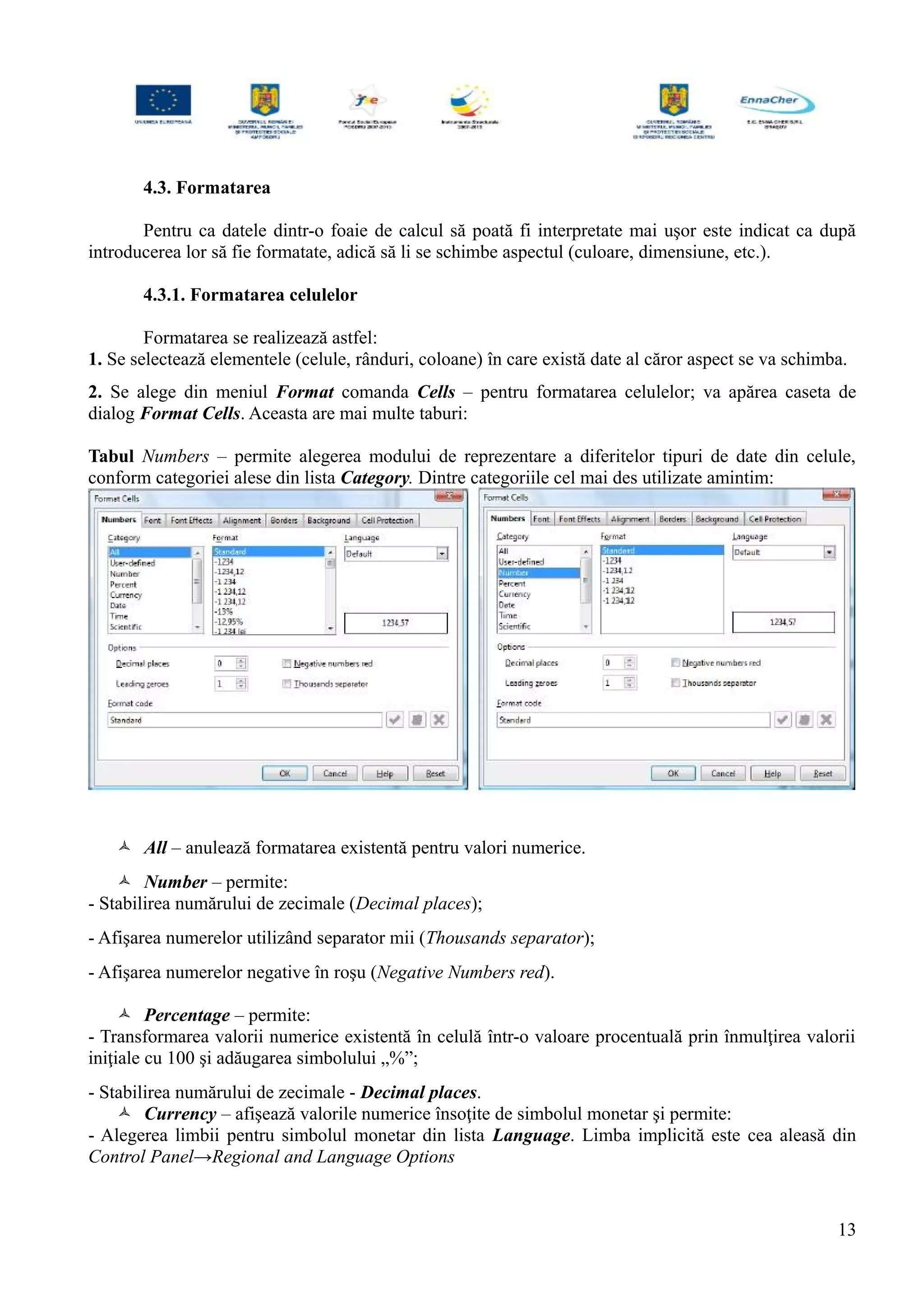 4.3. Formatarea
Pentru ca datele dintr-o foaie de calcul să poată fi interpretate mai uşor este indicat ca după
introducerea lor să fie formatate, adică să li se schimbe aspectul (culoare, dimensiune, etc.).
4.3.1. Formatarea celulelor
Formatarea se realizează astfel:
1. Se selectează elementele (celule, rânduri, coloane) în care există date al căror aspect se va schimba.
2. Se alege din meniul Format comanda Cells – pentru formatarea celulelor; va apărea caseta de
dialog Format Cells. Aceasta are mai multe taburi:
Tabul Numbers – permite alegerea modului de reprezentare a diferitelor tipuri de date din celule,
conform categoriei alese din lista Category. Dintre categoriile cel mai des utilizate amintim:
 All – anulează formatarea existentă pentru valori numerice.
 Number – permite:
- Stabilirea numărului de zecimale (Decimal places);
- Afişarea numerelor utilizând separator mii (Thousands separator);
- Afişarea numerelor negative în roşu (Negative Numbers red).
 Percentage – permite:
- Transformarea valorii numerice existentă în celulă într-o valoare procentuală prin înmulţirea valorii
iniţiale cu 100 şi adăugarea simbolului „%”;
- Stabilirea numărului de zecimale - Decimal places.
 Currency – afişează valorile numerice însoţite de simbolul monetar şi permite:
- Alegerea limbii pentru simbolul monetar din lista Language. Limba implicită este cea aleasă din
Control Panel→Regional and Language Options
13
 