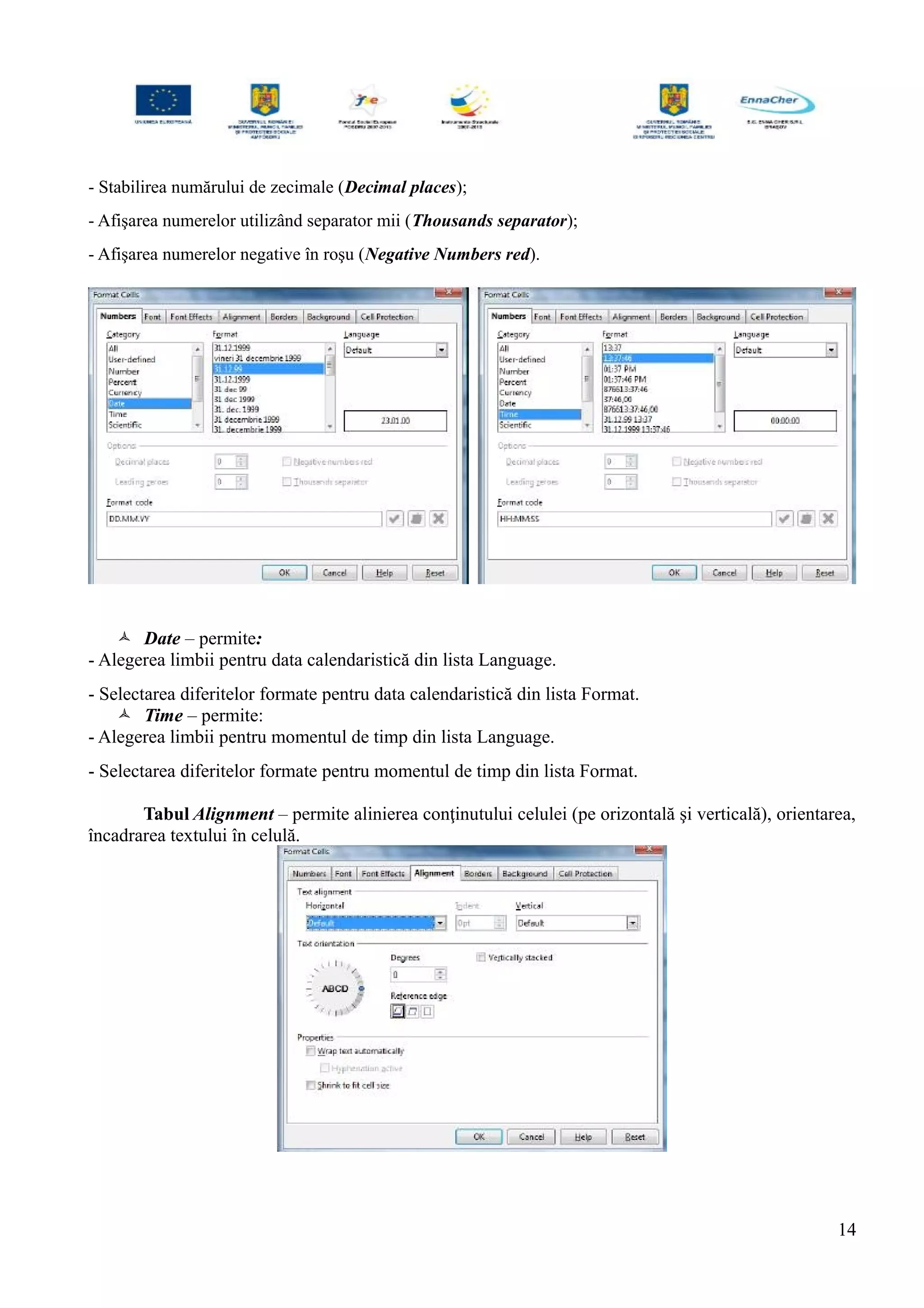 - Stabilirea numărului de zecimale (Decimal places);
- Afişarea numerelor utilizând separator mii (Thousands separator);
- Afişarea numerelor negative în roşu (Negative Numbers red).
 Date – permite:
- Alegerea limbii pentru data calendaristică din lista Language.
- Selectarea diferitelor formate pentru data calendaristică din lista Format.
 Time – permite:
- Alegerea limbii pentru momentul de timp din lista Language.
- Selectarea diferitelor formate pentru momentul de timp din lista Format.
Tabul Alignment – permite alinierea conţinutului celulei (pe orizontală şi verticală), orientarea,
încadrarea textului în celulă.
14
 