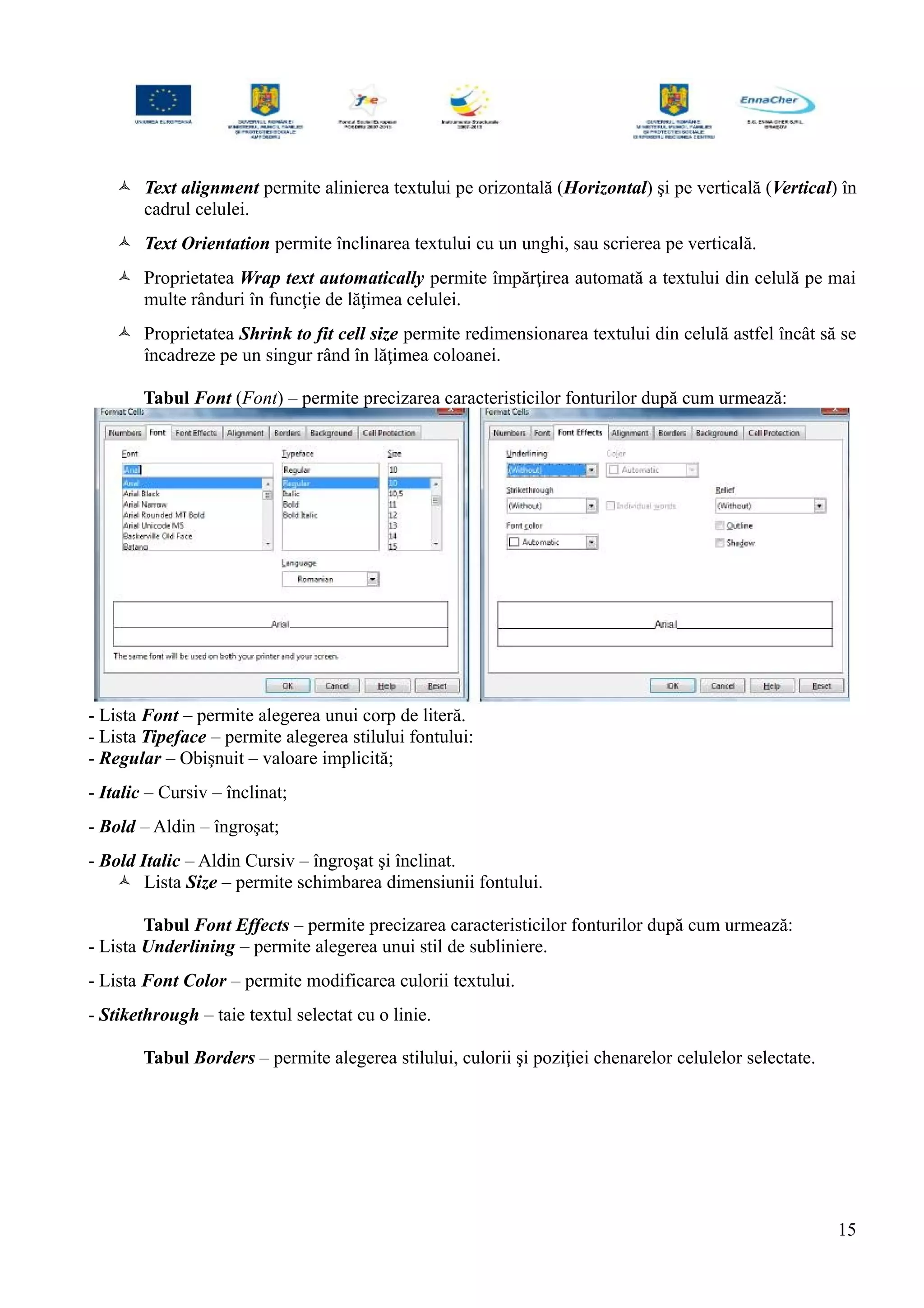 Text alignment permite alinierea textului pe orizontală (Horizontal) şi pe verticală (Vertical) în
cadrul celulei.
 Text Orientation permite înclinarea textului cu un unghi, sau scrierea pe verticală.
 Proprietatea Wrap text automatically permite împărţirea automată a textului din celulă pe mai
multe rânduri în funcţie de lăţimea celulei.
 Proprietatea Shrink to fit cell size permite redimensionarea textului din celulă astfel încât să se
încadreze pe un singur rând în lăţimea coloanei.
Tabul Font (Font) – permite precizarea caracteristicilor fonturilor după cum urmează:
- Lista Font – permite alegerea unui corp de literă.
- Lista Tipeface – permite alegerea stilului fontului:
- Regular – Obişnuit – valoare implicită;
- Italic – Cursiv – înclinat;
- Bold – Aldin – îngroşat;
- Bold Italic – Aldin Cursiv – îngroşat şi înclinat.
 Lista Size – permite schimbarea dimensiunii fontului.
Tabul Font Effects – permite precizarea caracteristicilor fonturilor după cum urmează:
- Lista Underlining – permite alegerea unui stil de subliniere.
- Lista Font Color – permite modificarea culorii textului.
- Stikethrough – taie textul selectat cu o linie.
Tabul Borders – permite alegerea stilului, culorii şi poziţiei chenarelor celulelor selectate.
15
 