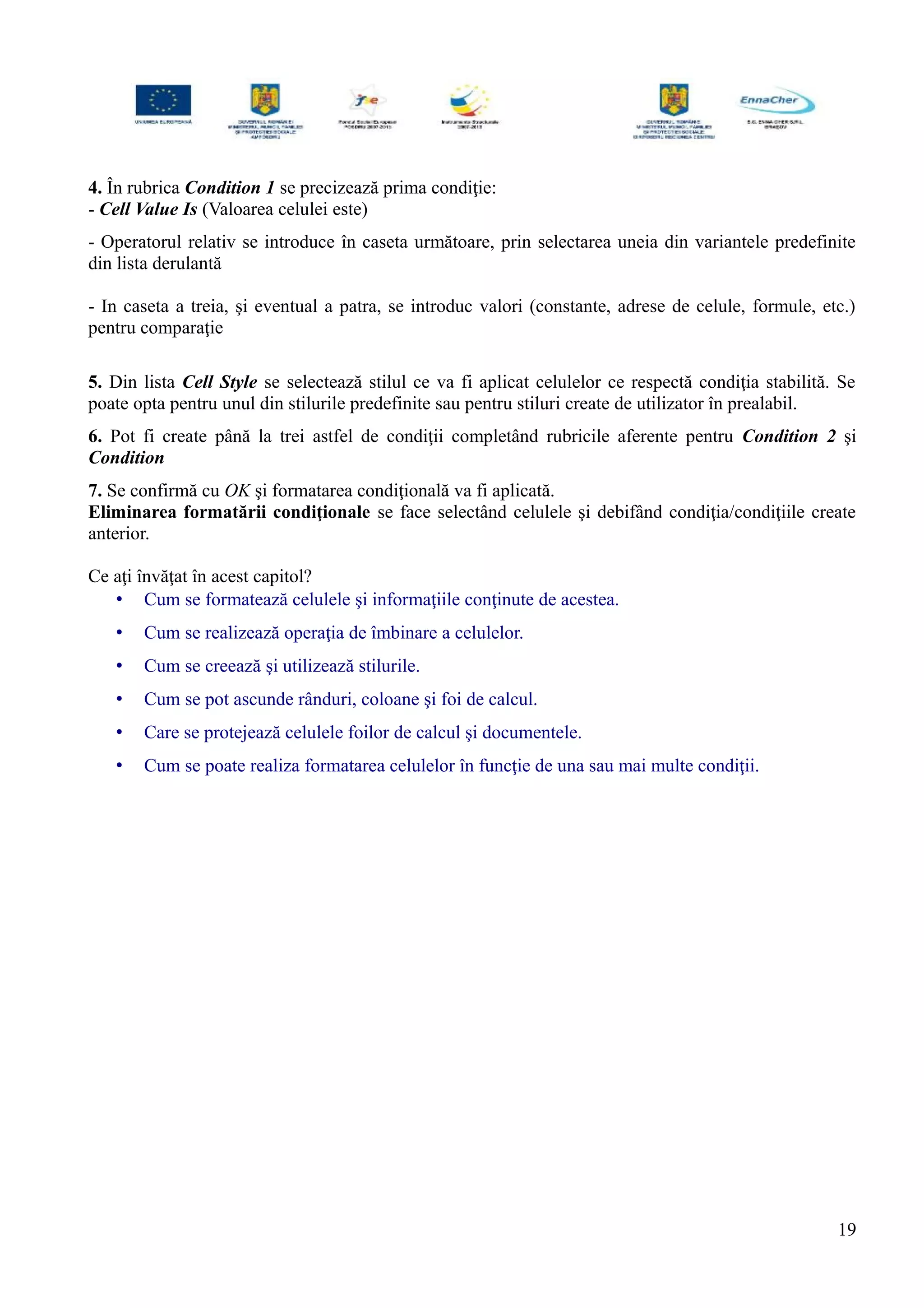 4. În rubrica Condition 1 se precizează prima condiţie:
- Cell Value Is (Valoarea celulei este)
- Operatorul relativ se introduce în caseta următoare, prin selectarea uneia din variantele predefinite
din lista derulantă
- In caseta a treia, şi eventual a patra, se introduc valori (constante, adrese de celule, formule, etc.)
pentru comparaţie
5. Din lista Cell Style se selectează stilul ce va fi aplicat celulelor ce respectă condiţia stabilită. Se
poate opta pentru unul din stilurile predefinite sau pentru stiluri create de utilizator în prealabil.
6. Pot fi create până la trei astfel de condiţii completând rubricile aferente pentru Condition 2 şi
Condition
7. Se confirmă cu OK şi formatarea condiţională va fi aplicată.
Eliminarea formatării condiţionale se face selectând celulele şi debifând condiţia/condiţiile create
anterior.
Ce aţi învăţat în acest capitol?
• Cum se formatează celulele şi informaţiile conţinute de acestea.
• Cum se realizează operaţia de îmbinare a celulelor.
• Cum se creează şi utilizează stilurile.
• Cum se pot ascunde rânduri, coloane şi foi de calcul.
• Care se protejează celulele foilor de calcul şi documentele.
• Cum se poate realiza formatarea celulelor în funcţie de una sau mai multe condiţii.
19
 
