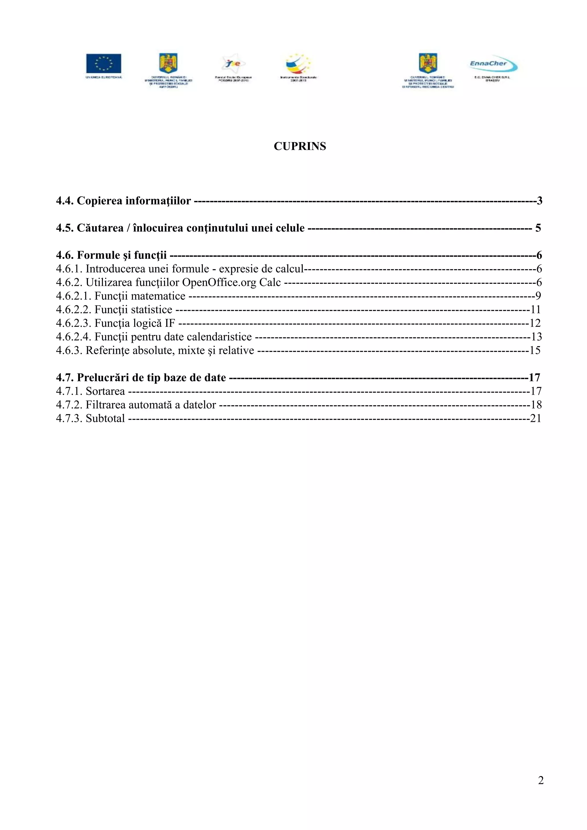 CUPRINS
4.4. Copierea informaţiilor ---------------------------------------------------------------------------------------3
4.5. Căutarea / înlocuirea conţinutului unei celule --------------------------------------------------------- 5
4.6. Formule şi funcţii ---------------------------------------------------------------------------------------------6
4.6.1. Introducerea unei formule - expresie de calcul-----------------------------------------------------------6
4.6.2. Utilizarea funcţiilor OpenOffice.org Calc ----------------------------------------------------------------6
4.6.2.1. Funcţii matematice ----------------------------------------------------------------------------------------9
4.6.2.2. Funcţii statistice ------------------------------------------------------------------------------------------11
4.6.2.3. Funcţia logică IF -----------------------------------------------------------------------------------------12
4.6.2.4. Funcţii pentru date calendaristice ----------------------------------------------------------------------13
4.6.3. Referinţe absolute, mixte şi relative ---------------------------------------------------------------------15
4.7. Prelucrări de tip baze de date ----------------------------------------------------------------------------17
4.7.1. Sortarea ------------------------------------------------------------------------------------------------------17
4.7.2. Filtrarea automată a datelor -------------------------------------------------------------------------------18
4.7.3. Subtotal ------------------------------------------------------------------------------------------------------21
2
 