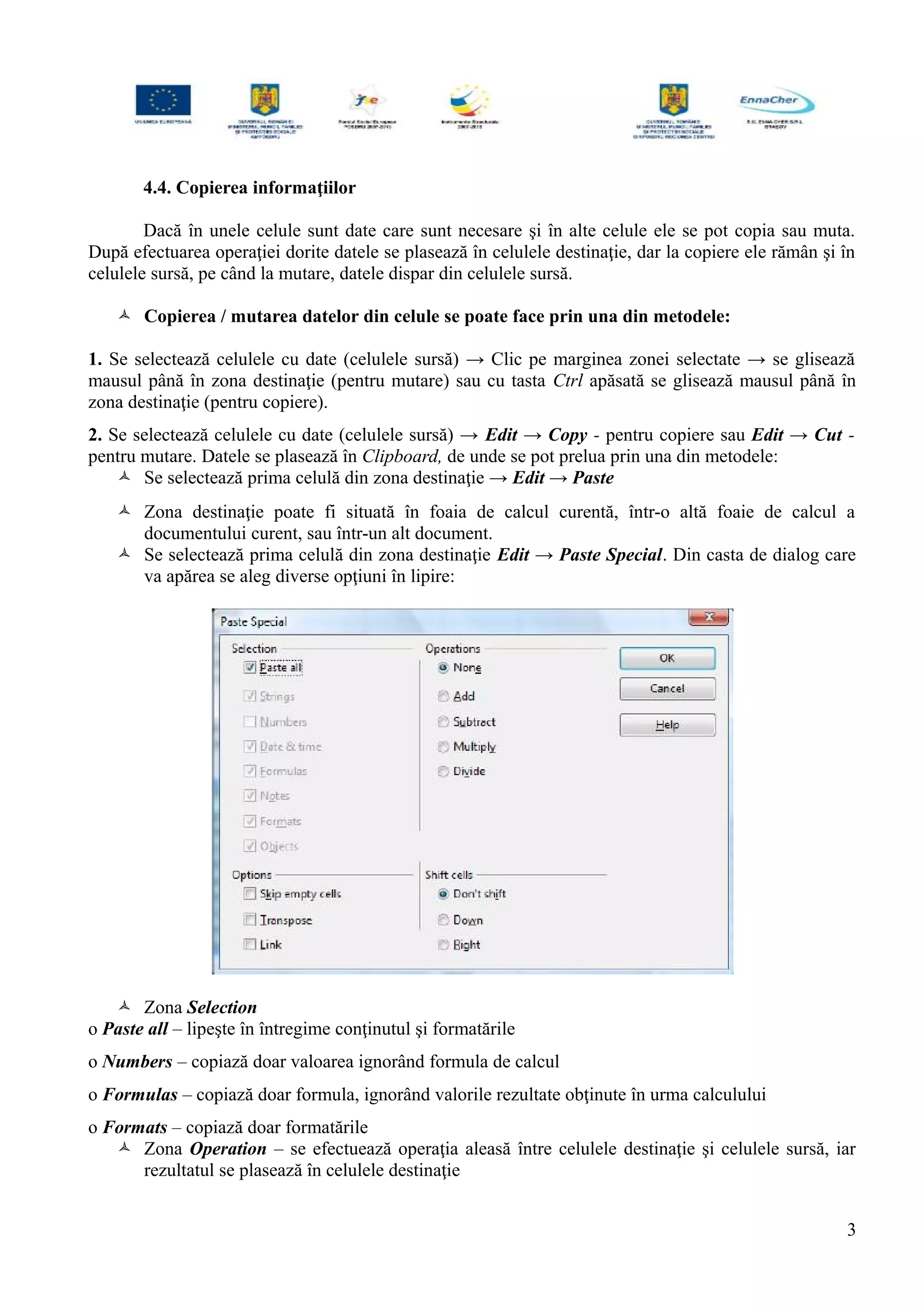 4.4. Copierea informaţiilor
Dacă în unele celule sunt date care sunt necesare şi în alte celule ele se pot copia sau muta.
După efectuarea operaţiei dorite datele se plasează în celulele destinaţie, dar la copiere ele rămân şi în
celulele sursă, pe când la mutare, datele dispar din celulele sursă.
 Copierea / mutarea datelor din celule se poate face prin una din metodele:
1. Se selectează celulele cu date (celulele sursă) → Clic pe marginea zonei selectate → se glisează
mausul până în zona destinaţie (pentru mutare) sau cu tasta Ctrl apăsată se glisează mausul până în
zona destinaţie (pentru copiere).
2. Se selectează celulele cu date (celulele sursă) → Edit → Copy - pentru copiere sau Edit → Cut -
pentru mutare. Datele se plasează în Clipboard, de unde se pot prelua prin una din metodele:
 Se selectează prima celulă din zona destinaţie → Edit → Paste
 Zona destinaţie poate fi situată în foaia de calcul curentă, într-o altă foaie de calcul a
documentului curent, sau într-un alt document.
 Se selectează prima celulă din zona destinaţie Edit → Paste Special. Din casta de dialog care
va apărea se aleg diverse opţiuni în lipire:
 Zona Selection
o Paste all – lipeşte în întregime conţinutul şi formatările
o Numbers – copiază doar valoarea ignorând formula de calcul
o Formulas – copiază doar formula, ignorând valorile rezultate obţinute în urma calculului
o Formats – copiază doar formatările
 Zona Operation – se efectuează operaţia aleasă între celulele destinaţie şi celulele sursă, iar
rezultatul se plasează în celulele destinaţie
3
 