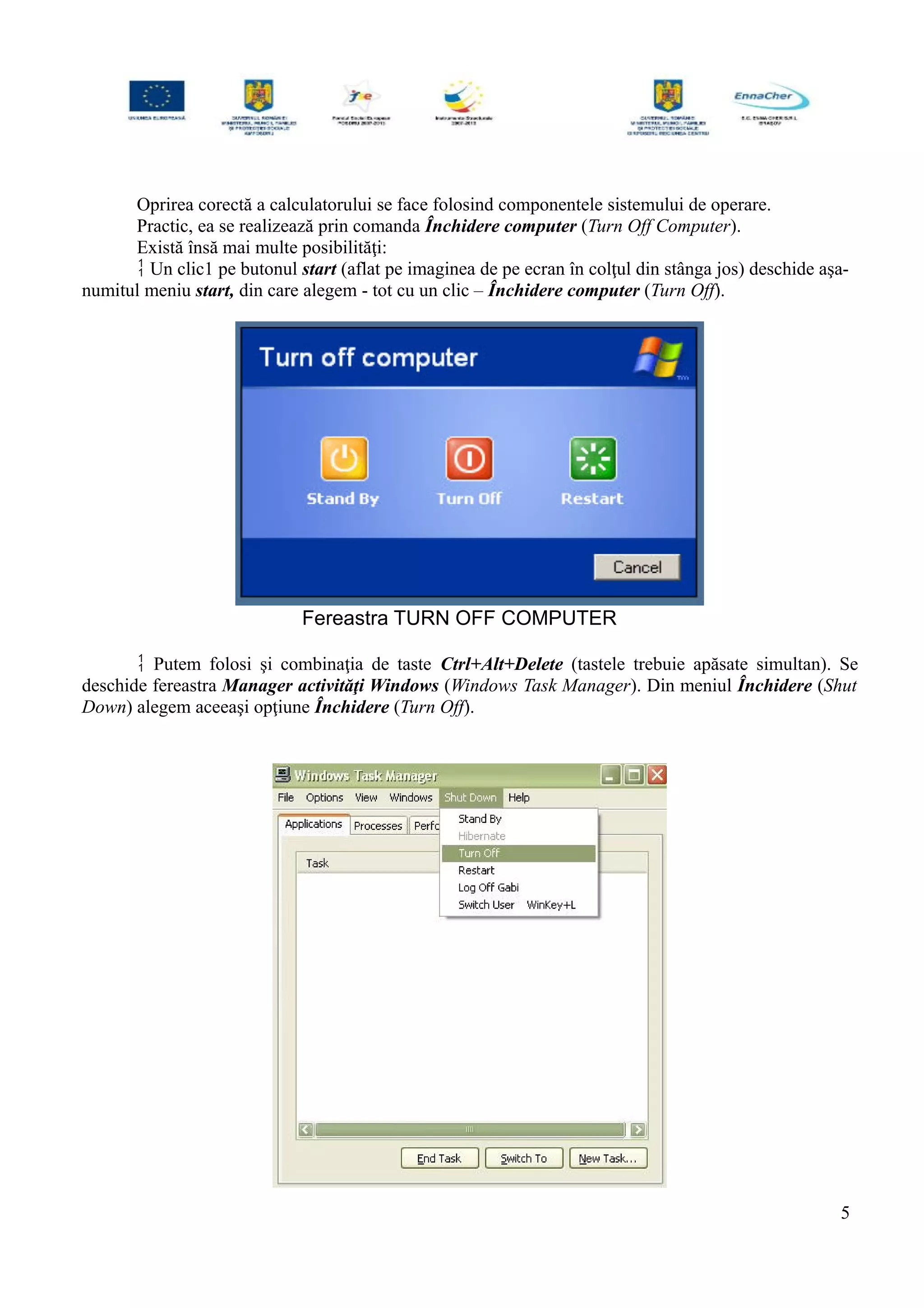 Oprirea corectă a calculatorului se face folosind componentele sistemului de operare.
Practic, ea se realizează prin comanda Închidere computer (Turn Off Computer).
Există însă mai multe posibilităţi:
 Un clic1 pe butonul start (aflat pe imaginea de pe ecran în colţul din stânga jos) deschide aşa-
numitul meniu start, din care alegem - tot cu un clic – Închidere computer (Turn Off).
Fereastra TURN OFF COMPUTER
 Putem folosi şi combinaţia de taste Ctrl+Alt+Delete (tastele trebuie apăsate simultan). Se
deschide fereastra Manager activităţi Windows (Windows Task Manager). Din meniul Închidere (Shut
Down) alegem aceeaşi opţiune Închidere (Turn Off).
5
 