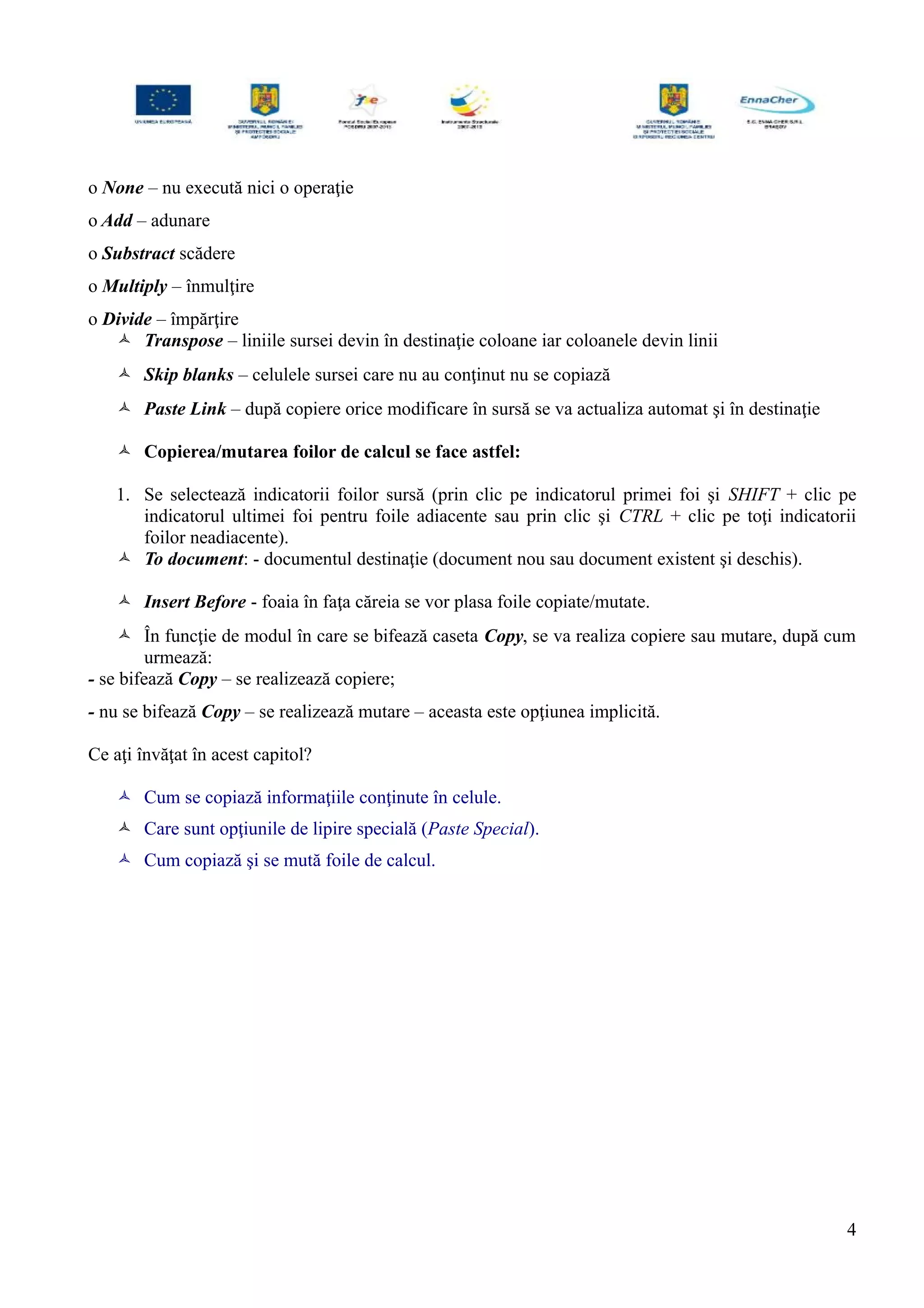 o None – nu execută nici o operaţie
o Add – adunare
o Substract scădere
o Multiply – înmulţire
o Divide – împărţire
 Transpose – liniile sursei devin în destinaţie coloane iar coloanele devin linii
 Skip blanks – celulele sursei care nu au conţinut nu se copiază
 Paste Link – după copiere orice modificare în sursă se va actualiza automat şi în destinaţie
 Copierea/mutarea foilor de calcul se face astfel:
1. Se selectează indicatorii foilor sursă (prin clic pe indicatorul primei foi şi SHIFT + clic pe
indicatorul ultimei foi pentru foile adiacente sau prin clic şi CTRL + clic pe toţi indicatorii
foilor neadiacente).
 To document: - documentul destinaţie (document nou sau document existent şi deschis).
 Insert Before - foaia în faţa căreia se vor plasa foile copiate/mutate.
 În funcţie de modul în care se bifează caseta Copy, se va realiza copiere sau mutare, după cum
urmează:
- se bifează Copy – se realizează copiere;
- nu se bifează Copy – se realizează mutare – aceasta este opţiunea implicită.
Ce aţi învăţat în acest capitol?
 Cum se copiază informaţiile conţinute în celule.
 Care sunt opţiunile de lipire specială (Paste Special).
 Cum copiază şi se mută foile de calcul.
4
 