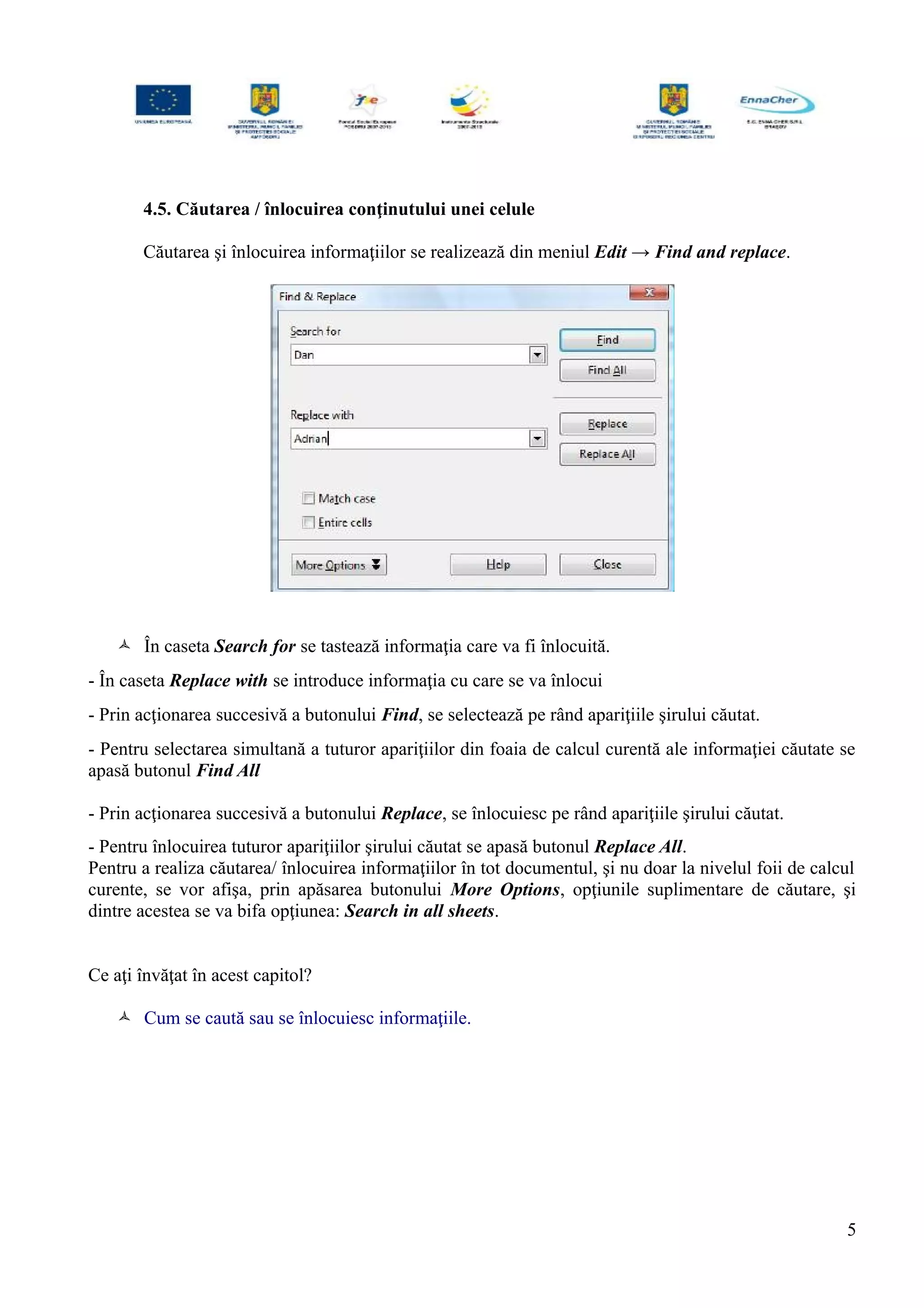 4.5. Căutarea / înlocuirea conţinutului unei celule
Căutarea şi înlocuirea informaţiilor se realizează din meniul Edit → Find and replace.
 În caseta Search for se tastează informaţia care va fi înlocuită.
- În caseta Replace with se introduce informaţia cu care se va înlocui
- Prin acţionarea succesivă a butonului Find, se selectează pe rând apariţiile şirului căutat.
- Pentru selectarea simultană a tuturor apariţiilor din foaia de calcul curentă ale informaţiei căutate se
apasă butonul Find All
- Prin acţionarea succesivă a butonului Replace, se înlocuiesc pe rând apariţiile şirului căutat.
- Pentru înlocuirea tuturor apariţiilor şirului căutat se apasă butonul Replace All.
Pentru a realiza căutarea/ înlocuirea informaţiilor în tot documentul, şi nu doar la nivelul foii de calcul
curente, se vor afişa, prin apăsarea butonului More Options, opţiunile suplimentare de căutare, şi
dintre acestea se va bifa opţiunea: Search in all sheets.
Ce aţi învăţat în acest capitol?
 Cum se caută sau se înlocuiesc informaţiile.
5
 