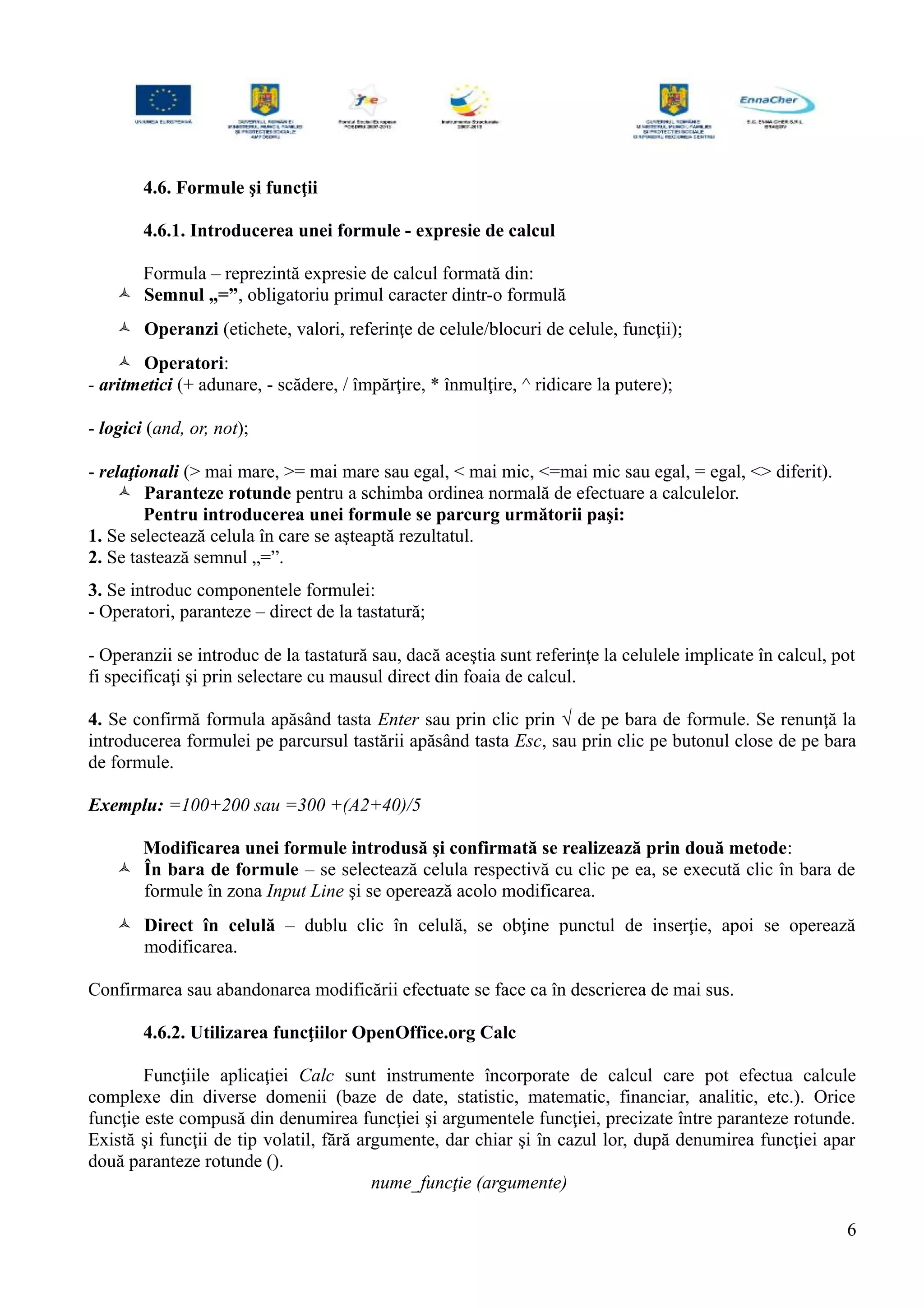 4.6. Formule şi funcţii
4.6.1. Introducerea unei formule - expresie de calcul
Formula – reprezintă expresie de calcul formată din:
 Semnul „=”, obligatoriu primul caracter dintr-o formulă
 Operanzi (etichete, valori, referinţe de celule/blocuri de celule, funcţii);
 Operatori:
- aritmetici (+ adunare, - scădere, / împărţire, * înmulţire, ^ ridicare la putere);
- logici (and, or, not);
- relaţionali (> mai mare, >= mai mare sau egal, < mai mic, <=mai mic sau egal, = egal, <> diferit).
 Paranteze rotunde pentru a schimba ordinea normală de efectuare a calculelor.
Pentru introducerea unei formule se parcurg următorii paşi:
1. Se selectează celula în care se aşteaptă rezultatul.
2. Se tastează semnul „=”.
3. Se introduc componentele formulei:
- Operatori, paranteze – direct de la tastatură;
- Operanzii se introduc de la tastatură sau, dacă aceştia sunt referinţe la celulele implicate în calcul, pot
fi specificaţi şi prin selectare cu mausul direct din foaia de calcul.
4. Se confirmă formula apăsând tasta Enter sau prin clic prin √ de pe bara de formule. Se renunţă la
introducerea formulei pe parcursul tastării apăsând tasta Esc, sau prin clic pe butonul close de pe bara
de formule.
Exemplu: =100+200 sau =300 +(A2+40)/5
Modificarea unei formule introdusă şi confirmată se realizează prin două metode:
 În bara de formule – se selectează celula respectivă cu clic pe ea, se execută clic în bara de
formule în zona Input Line şi se operează acolo modificarea.
 Direct în celulă – dublu clic în celulă, se obţine punctul de inserţie, apoi se operează
modificarea.
Confirmarea sau abandonarea modificării efectuate se face ca în descrierea de mai sus.
4.6.2. Utilizarea funcţiilor OpenOffice.org Calc
Funcţiile aplicaţiei Calc sunt instrumente încorporate de calcul care pot efectua calcule
complexe din diverse domenii (baze de date, statistic, matematic, financiar, analitic, etc.). Orice
funcţie este compusă din denumirea funcţiei şi argumentele funcţiei, precizate între paranteze rotunde.
Există şi funcţii de tip volatil, fără argumente, dar chiar şi în cazul lor, după denumirea funcţiei apar
două paranteze rotunde ().
nume_funcţie (argumente)
6
 