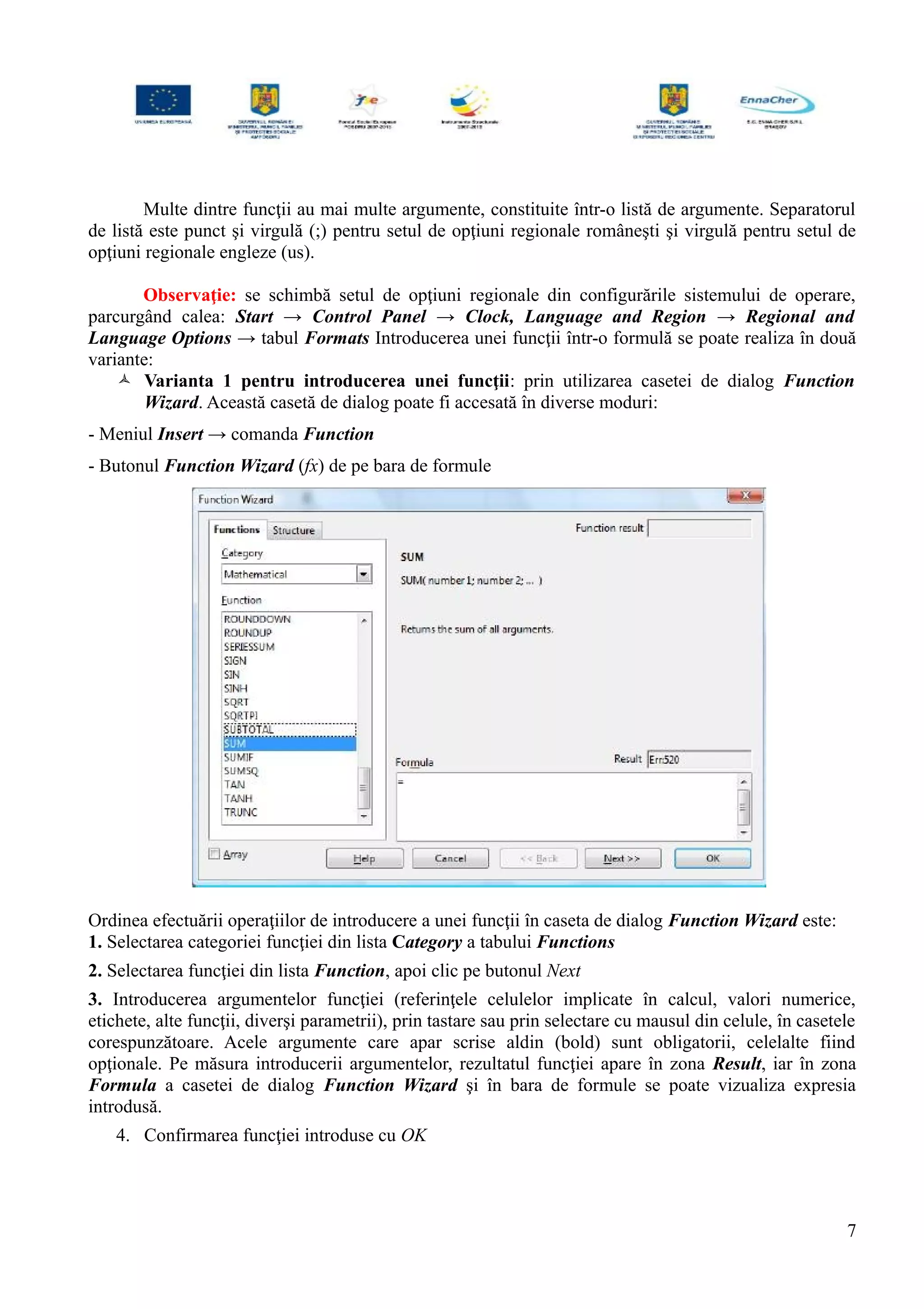 Multe dintre funcţii au mai multe argumente, constituite într-o listă de argumente. Separatorul
de listă este punct şi virgulă (;) pentru setul de opţiuni regionale româneşti şi virgulă pentru setul de
opţiuni regionale engleze (us).
Observaţie: se schimbă setul de opţiuni regionale din configurările sistemului de operare,
parcurgând calea: Start → Control Panel → Clock, Language and Region → Regional and
Language Options → tabul Formats Introducerea unei funcţii într-o formulă se poate realiza în două
variante:
 Varianta 1 pentru introducerea unei funcţii: prin utilizarea casetei de dialog Function
Wizard. Această casetă de dialog poate fi accesată în diverse moduri:
- Meniul Insert → comanda Function
- Butonul Function Wizard (fx) de pe bara de formule
Ordinea efectuării operaţiilor de introducere a unei funcţii în caseta de dialog Function Wizard este:
1. Selectarea categoriei funcţiei din lista Category a tabului Functions
2. Selectarea funcţiei din lista Function, apoi clic pe butonul Next
3. Introducerea argumentelor funcţiei (referinţele celulelor implicate în calcul, valori numerice,
etichete, alte funcţii, diverşi parametrii), prin tastare sau prin selectare cu mausul din celule, în casetele
corespunzătoare. Acele argumente care apar scrise aldin (bold) sunt obligatorii, celelalte fiind
opţionale. Pe măsura introducerii argumentelor, rezultatul funcţiei apare în zona Result, iar în zona
Formula a casetei de dialog Function Wizard şi în bara de formule se poate vizualiza expresia
introdusă.
4. Confirmarea funcţiei introduse cu OK
7
 