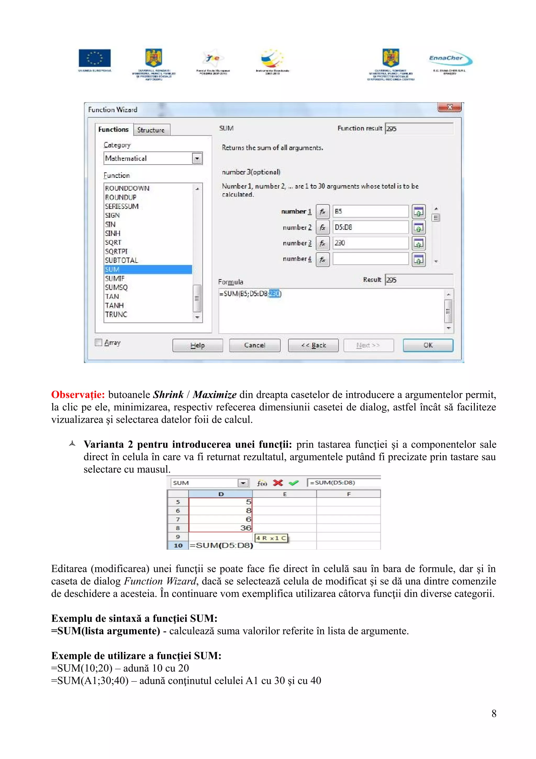 Observaţie: butoanele Shrink / Maximize din dreapta casetelor de introducere a argumentelor permit,
la clic pe ele, minimizarea, respectiv refecerea dimensiunii casetei de dialog, astfel încât să faciliteze
vizualizarea şi selectarea datelor foii de calcul.
 Varianta 2 pentru introducerea unei funcţii: prin tastarea funcţiei şi a componentelor sale
direct în celula în care va fi returnat rezultatul, argumentele putând fi precizate prin tastare sau
selectare cu mausul.
Editarea (modificarea) unei funcţii se poate face fie direct în celulă sau în bara de formule, dar şi în
caseta de dialog Function Wizard, dacă se selectează celula de modificat şi se dă una dintre comenzile
de deschidere a acesteia. În continuare vom exemplifica utilizarea câtorva funcţii din diverse categorii.
Exemplu de sintaxă a funcţiei SUM:
=SUM(lista argumente) - calculează suma valorilor referite în lista de argumente.
Exemple de utilizare a funcţiei SUM:
=SUM(10;20) – adună 10 cu 20
=SUM(A1;30;40) – adună conţinutul celulei A1 cu 30 şi cu 40
8
 