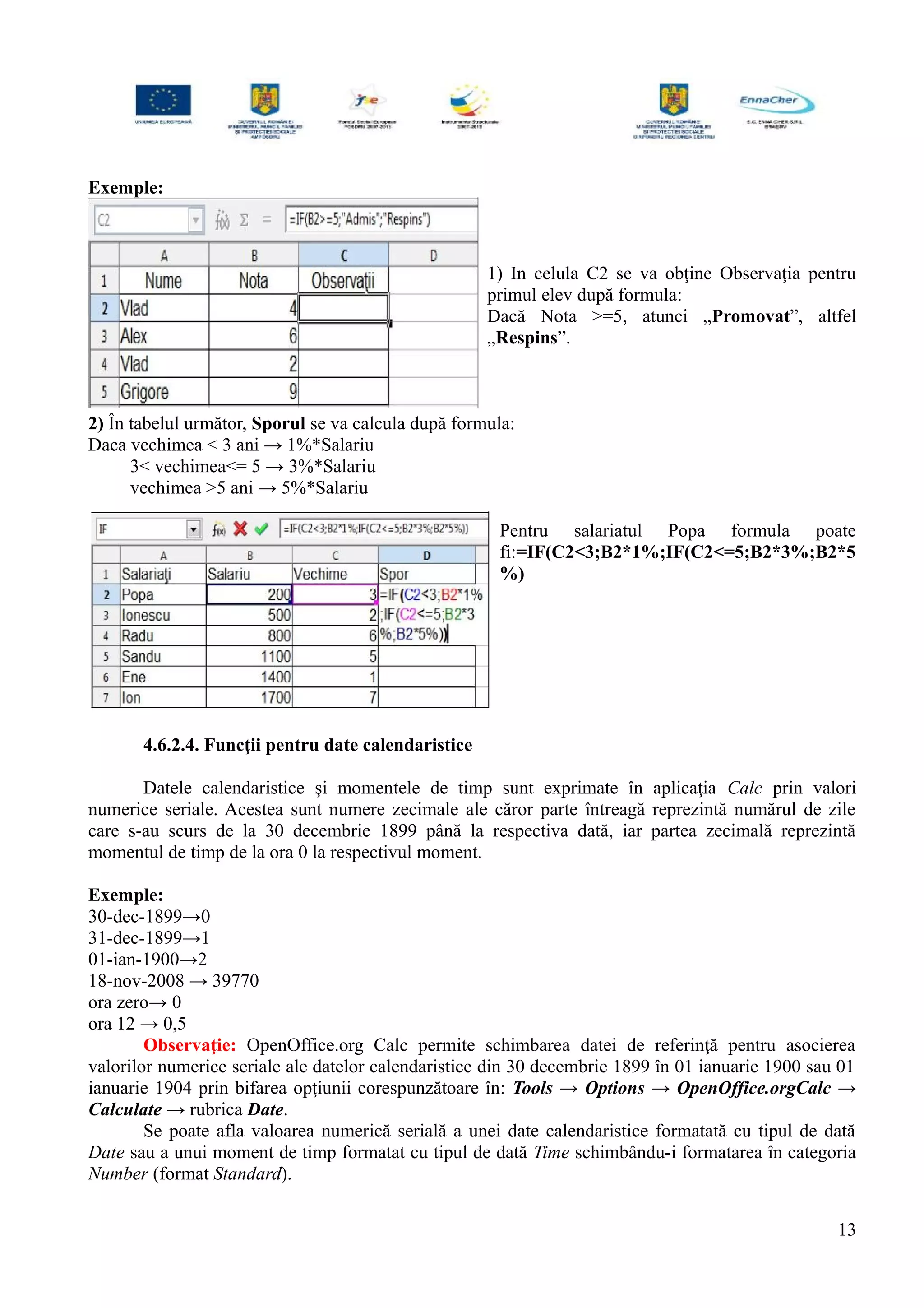 Exemple:
1) In celula C2 se va obţine Observaţia pentru
primul elev după formula:
Dacă Nota >=5, atunci „Promovat”, altfel
„Respins”.
2) În tabelul următor, Sporul se va calcula după formula:
Daca vechimea < 3 ani → 1%*Salariu
3< vechimea<= 5 → 3%*Salariu
vechimea >5 ani → 5%*Salariu
Pentru salariatul Popa formula poate
fi:=IF(C2<3;B2*1%;IF(C2<=5;B2*3%;B2*5
%)
4.6.2.4. Funcţii pentru date calendaristice
Datele calendaristice şi momentele de timp sunt exprimate în aplicaţia Calc prin valori
numerice seriale. Acestea sunt numere zecimale ale căror parte întreagă reprezintă numărul de zile
care s-au scurs de la 30 decembrie 1899 până la respectiva dată, iar partea zecimală reprezintă
momentul de timp de la ora 0 la respectivul moment.
Exemple:
30-dec-1899→0
31-dec-1899→1
01-ian-1900→2
18-nov-2008 → 39770
ora zero→ 0
ora 12 → 0,5
Observaţie: OpenOffice.org Calc permite schimbarea datei de referinţă pentru asocierea
valorilor numerice seriale ale datelor calendaristice din 30 decembrie 1899 în 01 ianuarie 1900 sau 01
ianuarie 1904 prin bifarea opţiunii corespunzătoare în: Tools → Options → OpenOffice.orgCalc →
Calculate → rubrica Date.
Se poate afla valoarea numerică serială a unei date calendaristice formatată cu tipul de dată
Date sau a unui moment de timp formatat cu tipul de dată Time schimbându-i formatarea în categoria
Number (format Standard).
13
 