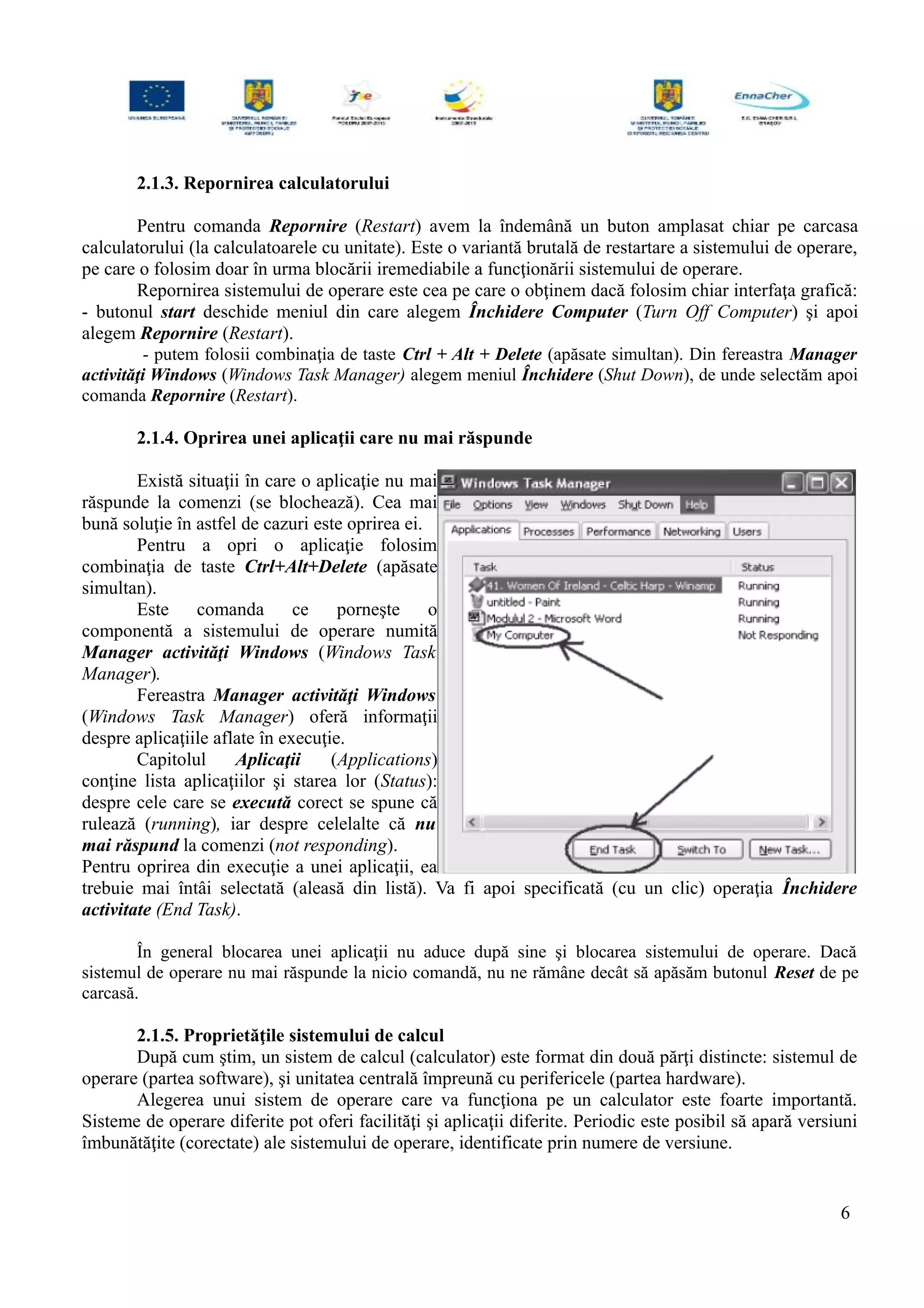 2.1.3. Repornirea calculatorului
Pentru comanda Repornire (Restart) avem la îndemână un buton amplasat chiar pe carcasa
calculatorului (la calculatoarele cu unitate). Este o variantă brutală de restartare a sistemului de operare,
pe care o folosim doar în urma blocării iremediabile a funcţionării sistemului de operare.
Repornirea sistemului de operare este cea pe care o obţinem dacă folosim chiar interfaţa grafică:
- butonul start deschide meniul din care alegem Închidere Computer (Turn Off Computer) şi apoi
alegem Repornire (Restart).
- putem folosii combinaţia de taste Ctrl + Alt + Delete (apăsate simultan). Din fereastra Manager
activităţi Windows (Windows Task Manager) alegem meniul Închidere (Shut Down), de unde selectăm apoi
comanda Repornire (Restart).
2.1.4. Oprirea unei aplicaţii care nu mai răspunde
Există situaţii în care o aplicaţie nu mai
răspunde la comenzi (se blochează). Cea mai
bună soluţie în astfel de cazuri este oprirea ei.
Pentru a opri o aplicaţie folosim
combinaţia de taste Ctrl+Alt+Delete (apăsate
simultan).
Este comanda ce porneşte o
componentă a sistemului de operare numită
Manager activităţi Windows (Windows Task
Manager).
Fereastra Manager activităţi Windows
(Windows Task Manager) oferă informaţii
despre aplicaţiile aflate în execuţie.
Capitolul Aplicaţii (Applications)
conţine lista aplicaţiilor şi starea lor (Status):
despre cele care se execută corect se spune că
rulează (running), iar despre celelalte că nu
mai răspund la comenzi (not responding).
Pentru oprirea din execuţie a unei aplicaţii, ea
trebuie mai întâi selectată (aleasă din listă). Va fi apoi specificată (cu un clic) operaţia Închidere
activitate (End Task).
În general blocarea unei aplicaţii nu aduce după sine şi blocarea sistemului de operare. Dacă
sistemul de operare nu mai răspunde la nicio comandă, nu ne rămâne decât să apăsăm butonul Reset de pe
carcasă.
2.1.5. Proprietăţile sistemului de calcul
După cum ştim, un sistem de calcul (calculator) este format din două părţi distincte: sistemul de
operare (partea software), şi unitatea centrală împreună cu perifericele (partea hardware).
Alegerea unui sistem de operare care va funcţiona pe un calculator este foarte importantă.
Sisteme de operare diferite pot oferi facilităţi şi aplicaţii diferite. Periodic este posibil să apară versiuni
îmbunătăţite (corectate) ale sistemului de operare, identificate prin numere de versiune.
6
 