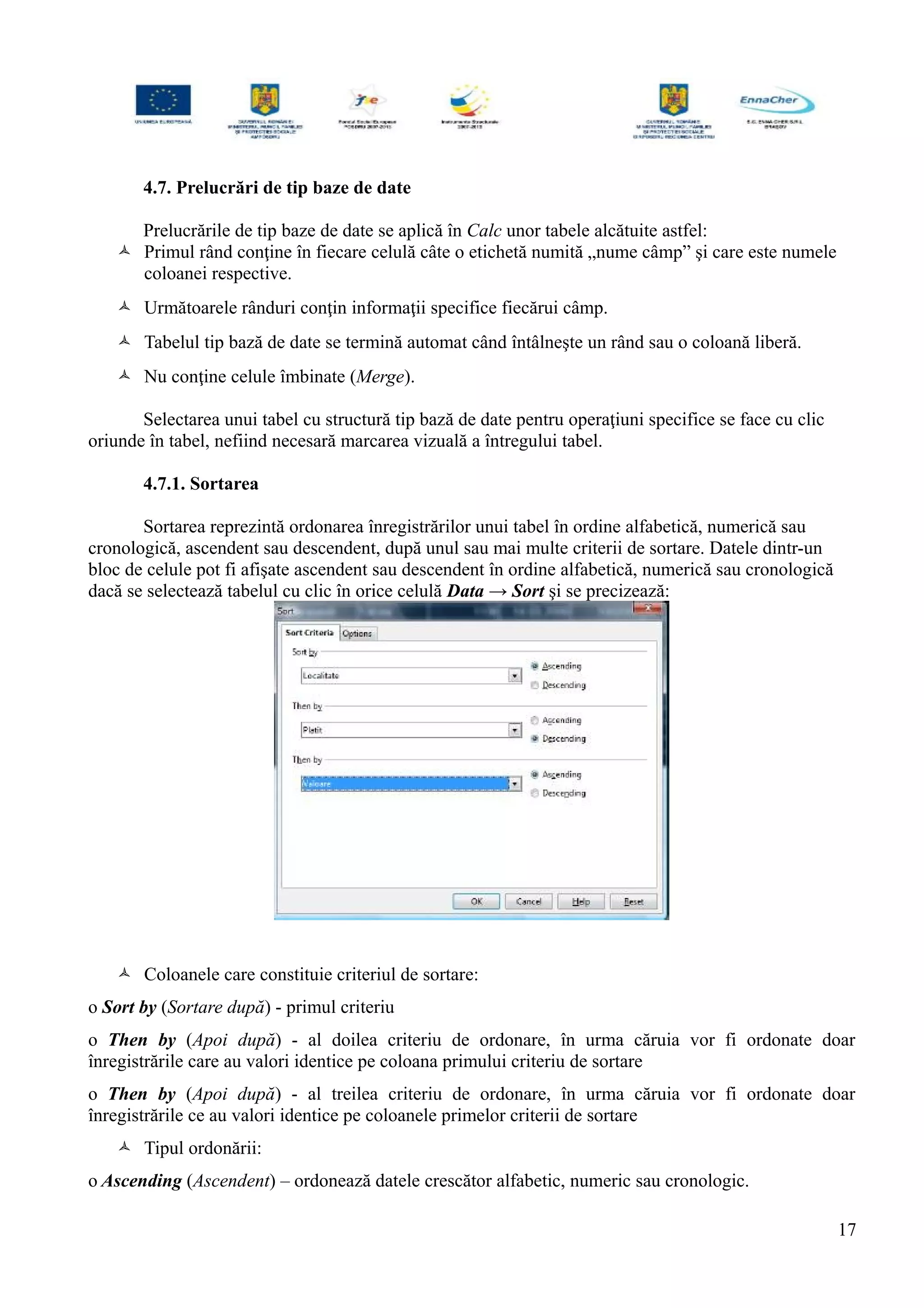 4.7. Prelucrări de tip baze de date
Prelucrările de tip baze de date se aplică în Calc unor tabele alcătuite astfel:
 Primul rând conţine în fiecare celulă câte o etichetă numită „nume câmp” şi care este numele
coloanei respective.
 Următoarele rânduri conţin informaţii specifice fiecărui câmp.
 Tabelul tip bază de date se termină automat când întâlneşte un rând sau o coloană liberă.
 Nu conţine celule îmbinate (Merge).
Selectarea unui tabel cu structură tip bază de date pentru operaţiuni specifice se face cu clic
oriunde în tabel, nefiind necesară marcarea vizuală a întregului tabel.
4.7.1. Sortarea
Sortarea reprezintă ordonarea înregistrărilor unui tabel în ordine alfabetică, numerică sau
cronologică, ascendent sau descendent, după unul sau mai multe criterii de sortare. Datele dintr-un
bloc de celule pot fi afişate ascendent sau descendent în ordine alfabetică, numerică sau cronologică
dacă se selectează tabelul cu clic în orice celulă Data → Sort şi se precizează:
 Coloanele care constituie criteriul de sortare:
o Sort by (Sortare după) - primul criteriu
o Then by (Apoi după) - al doilea criteriu de ordonare, în urma căruia vor fi ordonate doar
înregistrările care au valori identice pe coloana primului criteriu de sortare
o Then by (Apoi după) - al treilea criteriu de ordonare, în urma căruia vor fi ordonate doar
înregistrările ce au valori identice pe coloanele primelor criterii de sortare
 Tipul ordonării:
o Ascending (Ascendent) – ordonează datele crescător alfabetic, numeric sau cronologic.
17
 