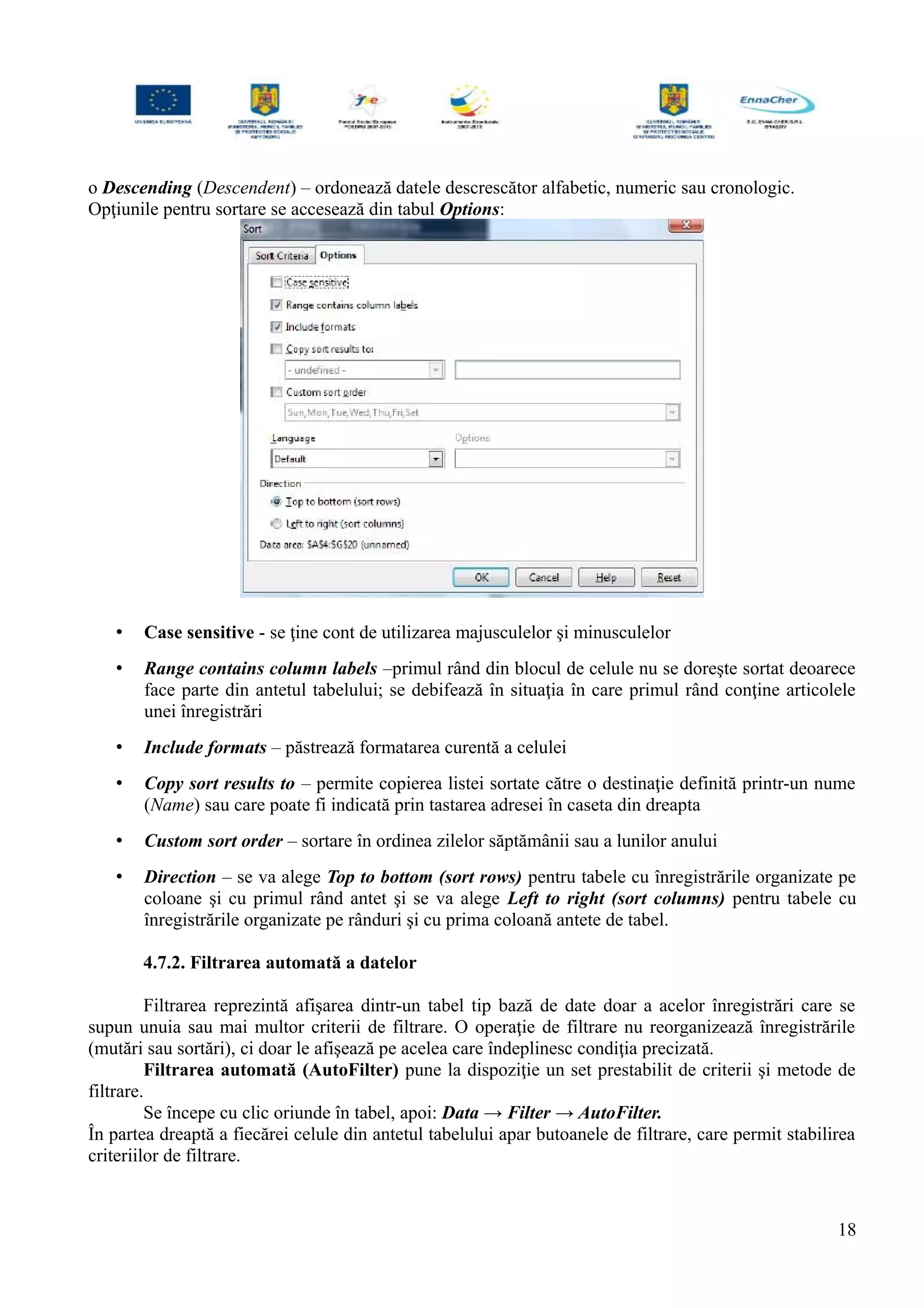 o Descending (Descendent) – ordonează datele descrescător alfabetic, numeric sau cronologic.
Opţiunile pentru sortare se accesează din tabul Options:
• Case sensitive - se ţine cont de utilizarea majusculelor şi minusculelor
• Range contains column labels –primul rând din blocul de celule nu se doreşte sortat deoarece
face parte din antetul tabelului; se debifează în situaţia în care primul rând conţine articolele
unei înregistrări
• Include formats – păstrează formatarea curentă a celulei
• Copy sort results to – permite copierea listei sortate către o destinaţie definită printr-un nume
(Name) sau care poate fi indicată prin tastarea adresei în caseta din dreapta
• Custom sort order – sortare în ordinea zilelor săptămânii sau a lunilor anului
• Direction – se va alege Top to bottom (sort rows) pentru tabele cu înregistrările organizate pe
coloane şi cu primul rând antet şi se va alege Left to right (sort columns) pentru tabele cu
înregistrările organizate pe rânduri şi cu prima coloană antete de tabel.
4.7.2. Filtrarea automată a datelor
Filtrarea reprezintă afişarea dintr-un tabel tip bază de date doar a acelor înregistrări care se
supun unuia sau mai multor criterii de filtrare. O operaţie de filtrare nu reorganizează înregistrările
(mutări sau sortări), ci doar le afişează pe acelea care îndeplinesc condiţia precizată.
Filtrarea automată (AutoFilter) pune la dispoziţie un set prestabilit de criterii şi metode de
filtrare.
Se începe cu clic oriunde în tabel, apoi: Data → Filter → AutoFilter.
În partea dreaptă a fiecărei celule din antetul tabelului apar butoanele de filtrare, care permit stabilirea
criteriilor de filtrare.
18
 