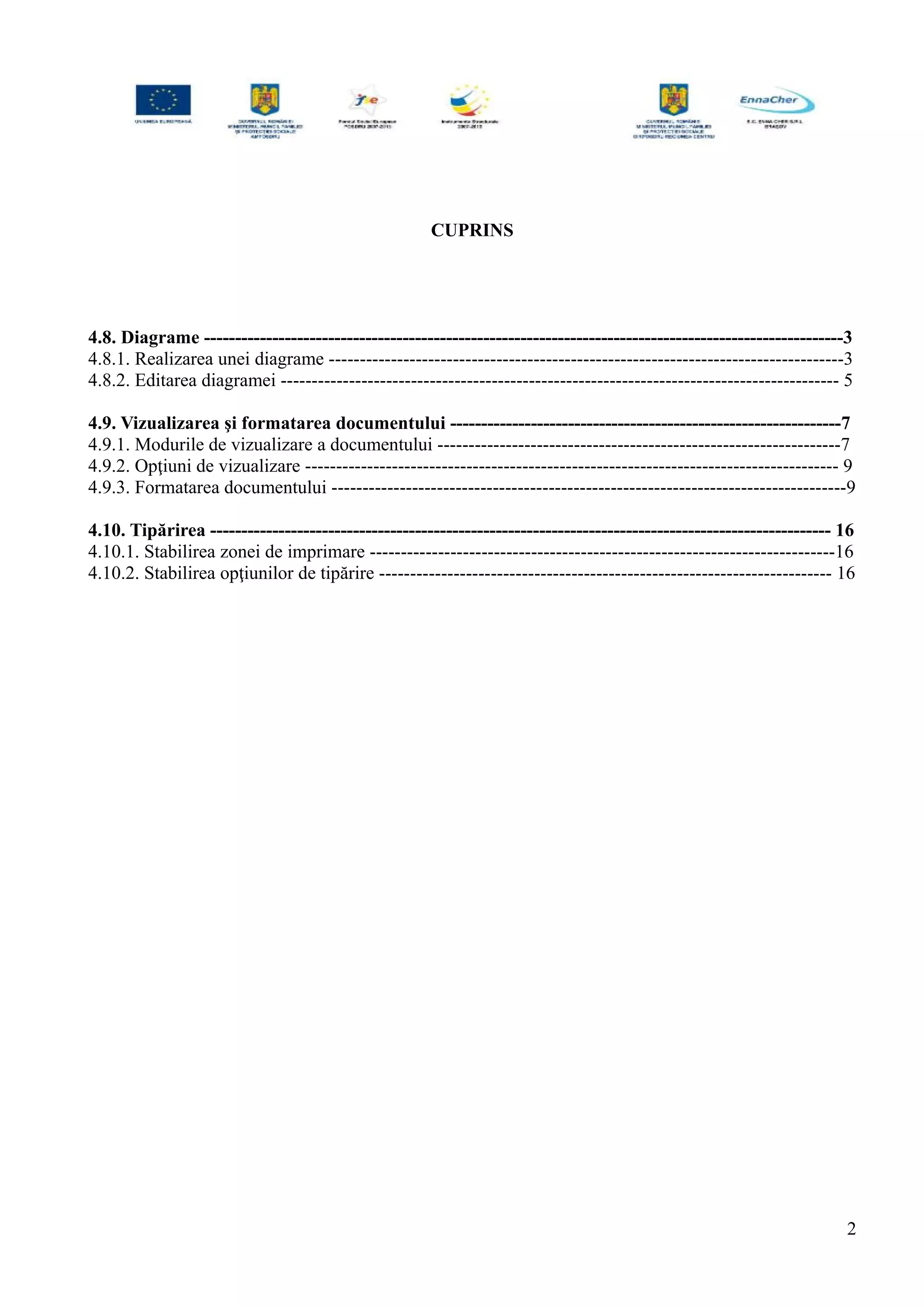 CUPRINS
4.8. Diagrame -------------------------------------------------------------------------------------------------------3
4.8.1. Realizarea unei diagrame -----------------------------------------------------------------------------------3
4.8.2. Editarea diagramei ------------------------------------------------------------------------------------------ 5
4.9. Vizualizarea şi formatarea documentului ---------------------------------------------------------------7
4.9.1. Modurile de vizualizare a documentului -----------------------------------------------------------------7
4.9.2. Opţiuni de vizualizare -------------------------------------------------------------------------------------- 9
4.9.3. Formatarea documentului -----------------------------------------------------------------------------------9
4.10. Tipărirea ---------------------------------------------------------------------------------------------------- 16
4.10.1. Stabilirea zonei de imprimare ---------------------------------------------------------------------------16
4.10.2. Stabilirea opţiunilor de tipărire ------------------------------------------------------------------------- 16
2
 