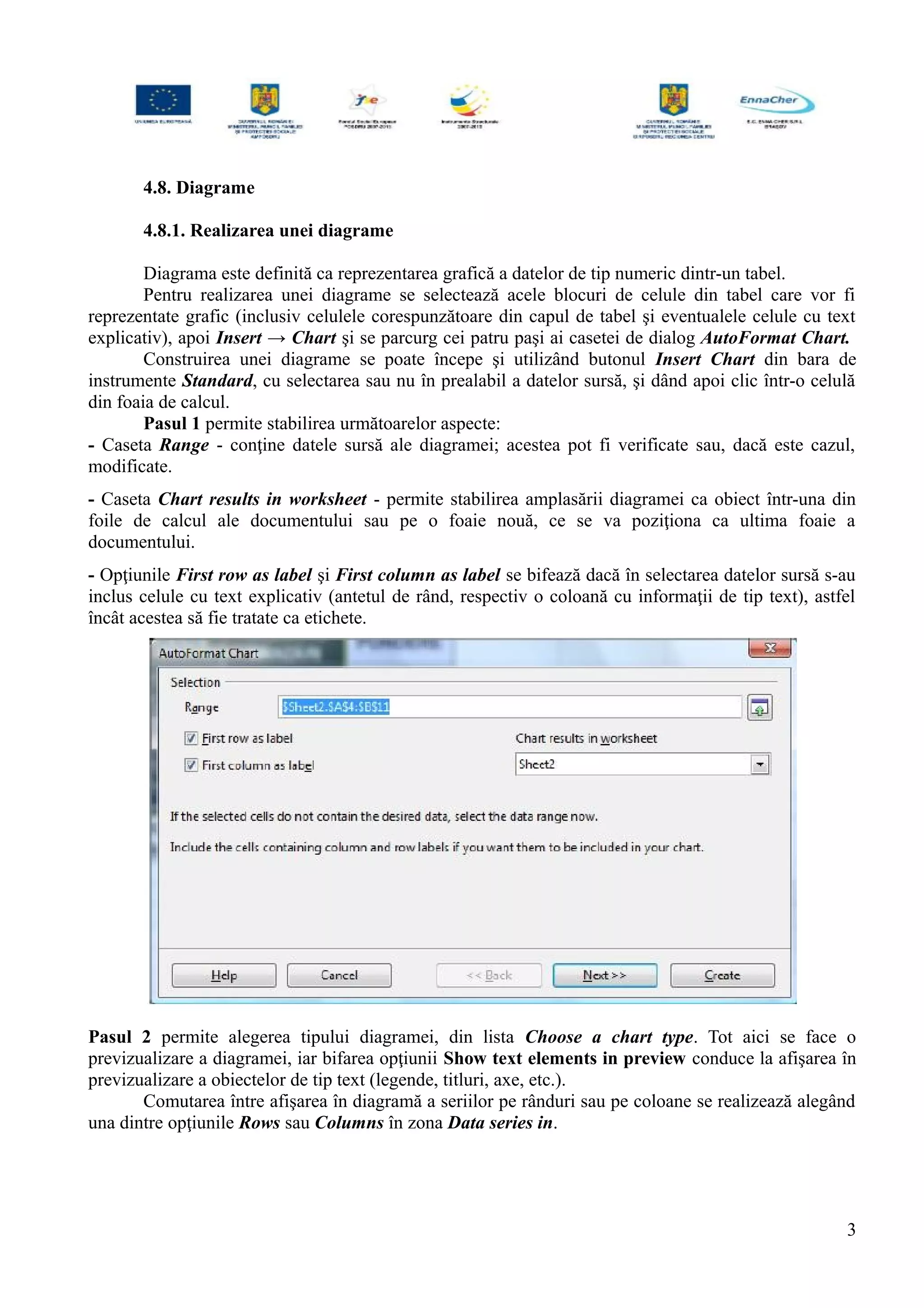 4.8. Diagrame
4.8.1. Realizarea unei diagrame
Diagrama este definită ca reprezentarea grafică a datelor de tip numeric dintr-un tabel.
Pentru realizarea unei diagrame se selectează acele blocuri de celule din tabel care vor fi
reprezentate grafic (inclusiv celulele corespunzătoare din capul de tabel şi eventualele celule cu text
explicativ), apoi Insert → Chart şi se parcurg cei patru paşi ai casetei de dialog AutoFormat Chart.
Construirea unei diagrame se poate începe şi utilizând butonul Insert Chart din bara de
instrumente Standard, cu selectarea sau nu în prealabil a datelor sursă, şi dând apoi clic într-o celulă
din foaia de calcul.
Pasul 1 permite stabilirea următoarelor aspecte:
- Caseta Range - conţine datele sursă ale diagramei; acestea pot fi verificate sau, dacă este cazul,
modificate.
- Caseta Chart results in worksheet - permite stabilirea amplasării diagramei ca obiect într-una din
foile de calcul ale documentului sau pe o foaie nouă, ce se va poziţiona ca ultima foaie a
documentului.
- Opţiunile First row as label şi First column as label se bifează dacă în selectarea datelor sursă s-au
inclus celule cu text explicativ (antetul de rând, respectiv o coloană cu informaţii de tip text), astfel
încât acestea să fie tratate ca etichete.
Pasul 2 permite alegerea tipului diagramei, din lista Choose a chart type. Tot aici se face o
previzualizare a diagramei, iar bifarea opţiunii Show text elements in preview conduce la afişarea în
previzualizare a obiectelor de tip text (legende, titluri, axe, etc.).
Comutarea între afişarea în diagramă a seriilor pe rânduri sau pe coloane se realizează alegând
una dintre opţiunile Rows sau Columns în zona Data series in.
3
 