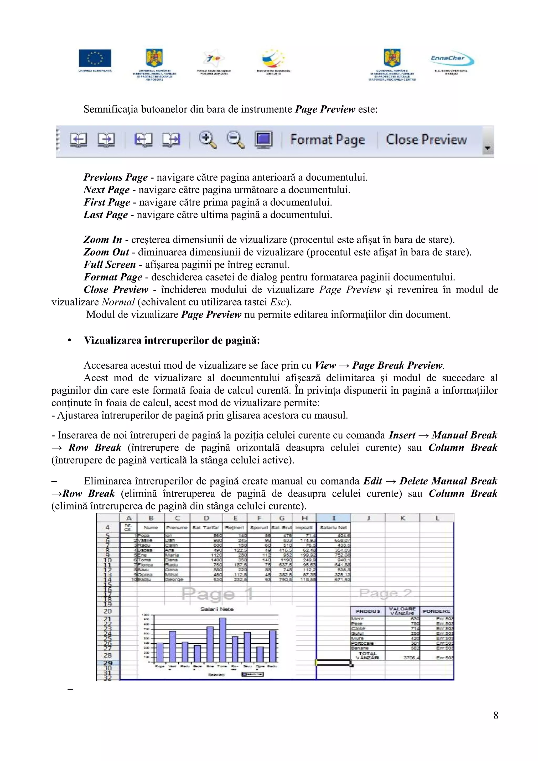 Semnificaţia butoanelor din bara de instrumente Page Preview este:
Previous Page - navigare către pagina anterioară a documentului.
Next Page - navigare către pagina următoare a documentului.
First Page - navigare către prima pagină a documentului.
Last Page - navigare către ultima pagină a documentului.
Zoom In - creşterea dimensiunii de vizualizare (procentul este afişat în bara de stare).
Zoom Out - diminuarea dimensiunii de vizualizare (procentul este afişat în bara de stare).
Full Screen - afişarea paginii pe întreg ecranul.
Format Page - deschiderea casetei de dialog pentru formatarea paginii documentului.
Close Preview - închiderea modului de vizualizare Page Preview şi revenirea în modul de
vizualizare Normal (echivalent cu utilizarea tastei Esc).
Modul de vizualizare Page Preview nu permite editarea informaţiilor din document.
• Vizualizarea întreruperilor de pagină:
Accesarea acestui mod de vizualizare se face prin cu View → Page Break Preview.
Acest mod de vizualizare al documentului afişează delimitarea şi modul de succedare al
paginilor din care este formată foaia de calcul curentă. În privinţa dispunerii în pagină a informaţiilor
conţinute în foaia de calcul, acest mod de vizualizare permite:
- Ajustarea întreruperilor de pagină prin glisarea acestora cu mausul.
- Inserarea de noi întreruperi de pagină la poziţia celulei curente cu comanda Insert → Manual Break
→ Row Break (întrerupere de pagină orizontală deasupra celulei curente) sau Column Break
(întrerupere de pagină verticală la stânga celulei active).
– Eliminarea întreruperilor de pagină create manual cu comanda Edit → Delete Manual Break
→Row Break (elimină întreruperea de pagină de deasupra celulei curente) sau Column Break
(elimină întreruperea de pagină din stânga celulei curente).
–
8
 