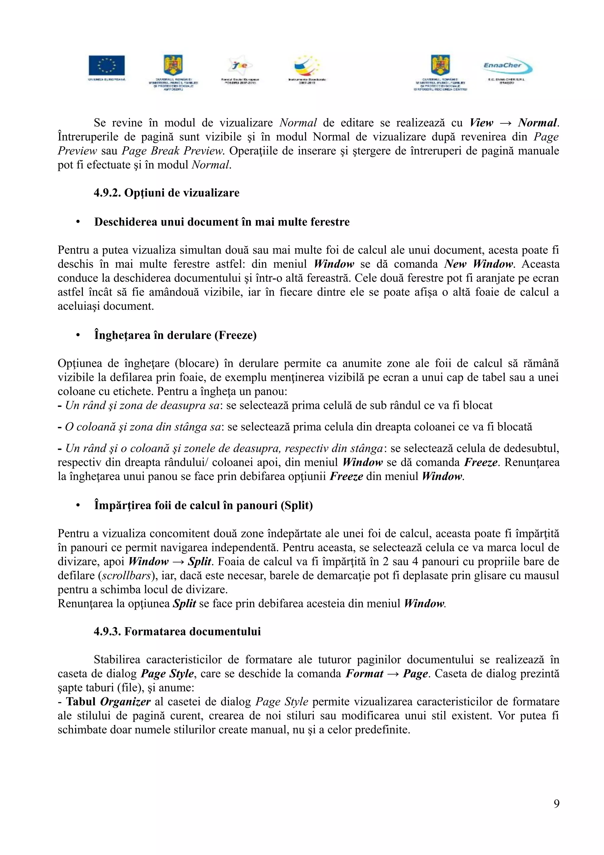 Se revine în modul de vizualizare Normal de editare se realizează cu View → Normal.
Întreruperile de pagină sunt vizibile şi în modul Normal de vizualizare după revenirea din Page
Preview sau Page Break Preview. Operaţiile de inserare şi ştergere de întreruperi de pagină manuale
pot fi efectuate şi în modul Normal.
4.9.2. Opţiuni de vizualizare
• Deschiderea unui document în mai multe ferestre
Pentru a putea vizualiza simultan două sau mai multe foi de calcul ale unui document, acesta poate fi
deschis în mai multe ferestre astfel: din meniul Window se dă comanda New Window. Aceasta
conduce la deschiderea documentului şi într-o altă fereastră. Cele două ferestre pot fi aranjate pe ecran
astfel încât să fie amândouă vizibile, iar în fiecare dintre ele se poate afişa o altă foaie de calcul a
aceluiaşi document.
• Îngheţarea în derulare (Freeze)
Opţiunea de îngheţare (blocare) în derulare permite ca anumite zone ale foii de calcul să rămână
vizibile la defilarea prin foaie, de exemplu menţinerea vizibilă pe ecran a unui cap de tabel sau a unei
coloane cu etichete. Pentru a îngheţa un panou:
- Un rând şi zona de deasupra sa: se selectează prima celulă de sub rândul ce va fi blocat
- O coloană şi zona din stânga sa: se selectează prima celula din dreapta coloanei ce va fi blocată
- Un rând şi o coloană şi zonele de deasupra, respectiv din stânga: se selectează celula de dedesubtul,
respectiv din dreapta rândului/ coloanei apoi, din meniul Window se dă comanda Freeze. Renunţarea
la îngheţarea unui panou se face prin debifarea opţiunii Freeze din meniul Window.
• Împărţirea foii de calcul în panouri (Split)
Pentru a vizualiza concomitent două zone îndepărtate ale unei foi de calcul, aceasta poate fi împărţită
în panouri ce permit navigarea independentă. Pentru aceasta, se selectează celula ce va marca locul de
divizare, apoi Window → Split. Foaia de calcul va fi împărţită în 2 sau 4 panouri cu propriile bare de
defilare (scrollbars), iar, dacă este necesar, barele de demarcaţie pot fi deplasate prin glisare cu mausul
pentru a schimba locul de divizare.
Renunţarea la opţiunea Split se face prin debifarea acesteia din meniul Window.
4.9.3. Formatarea documentului
Stabilirea caracteristicilor de formatare ale tuturor paginilor documentului se realizează în
caseta de dialog Page Style, care se deschide la comanda Format → Page. Caseta de dialog prezintă
şapte taburi (file), şi anume:
- Tabul Organizer al casetei de dialog Page Style permite vizualizarea caracteristicilor de formatare
ale stilului de pagină curent, crearea de noi stiluri sau modificarea unui stil existent. Vor putea fi
schimbate doar numele stilurilor create manual, nu şi a celor predefinite.
9
 
