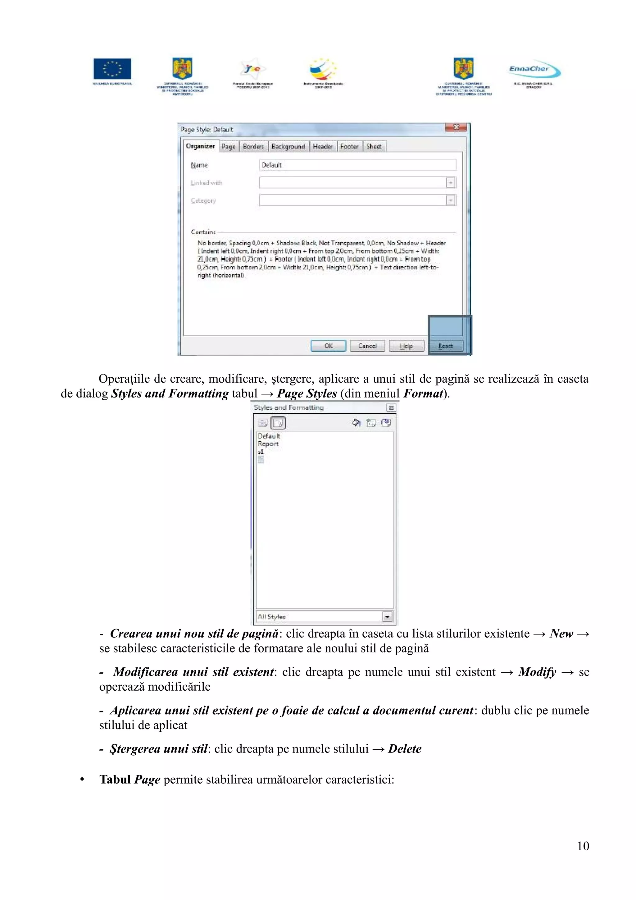 Operaţiile de creare, modificare, ştergere, aplicare a unui stil de pagină se realizează în caseta
de dialog Styles and Formatting tabul → Page Styles (din meniul Format).
- Crearea unui nou stil de pagină: clic dreapta în caseta cu lista stilurilor existente → New →
se stabilesc caracteristicile de formatare ale noului stil de pagină
- Modificarea unui stil existent: clic dreapta pe numele unui stil existent → Modify → se
operează modificările
- Aplicarea unui stil existent pe o foaie de calcul a documentul curent: dublu clic pe numele
stilului de aplicat
- Ştergerea unui stil: clic dreapta pe numele stilului → Delete
• Tabul Page permite stabilirea următoarelor caracteristici:
10
 