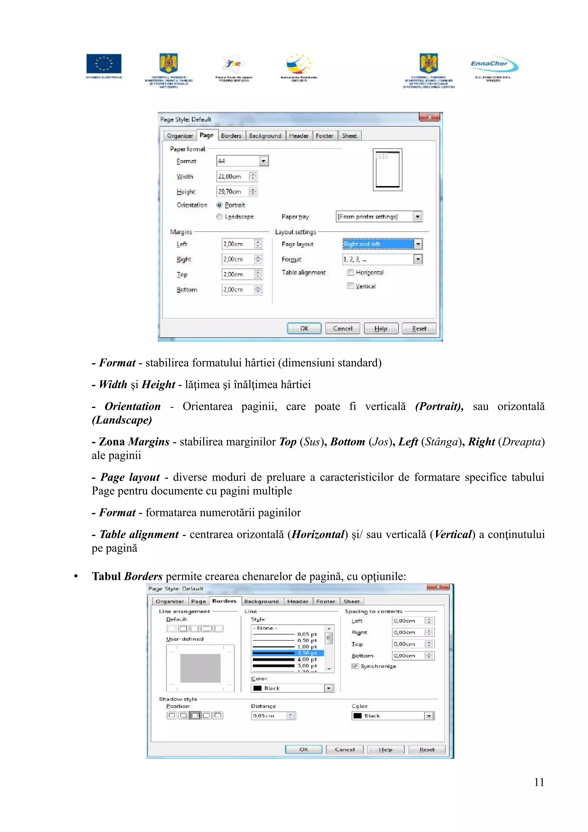 - Format - stabilirea formatului hârtiei (dimensiuni standard)
- Width şi Height - lăţimea şi înălţimea hârtiei
- Orientation - Orientarea paginii, care poate fi verticală (Portrait), sau orizontală
(Landscape)
- Zona Margins - stabilirea marginilor Top (Sus), Bottom (Jos), Left (Stânga), Right (Dreapta)
ale paginii
- Page layout - diverse moduri de preluare a caracteristicilor de formatare specifice tabului
Page pentru documente cu pagini multiple
- Format - formatarea numerotării paginilor
- Table alignment - centrarea orizontală (Horizontal) şi/ sau verticală (Vertical) a conţinutului
pe pagină
• Tabul Borders permite crearea chenarelor de pagină, cu opţiunile:
11
 