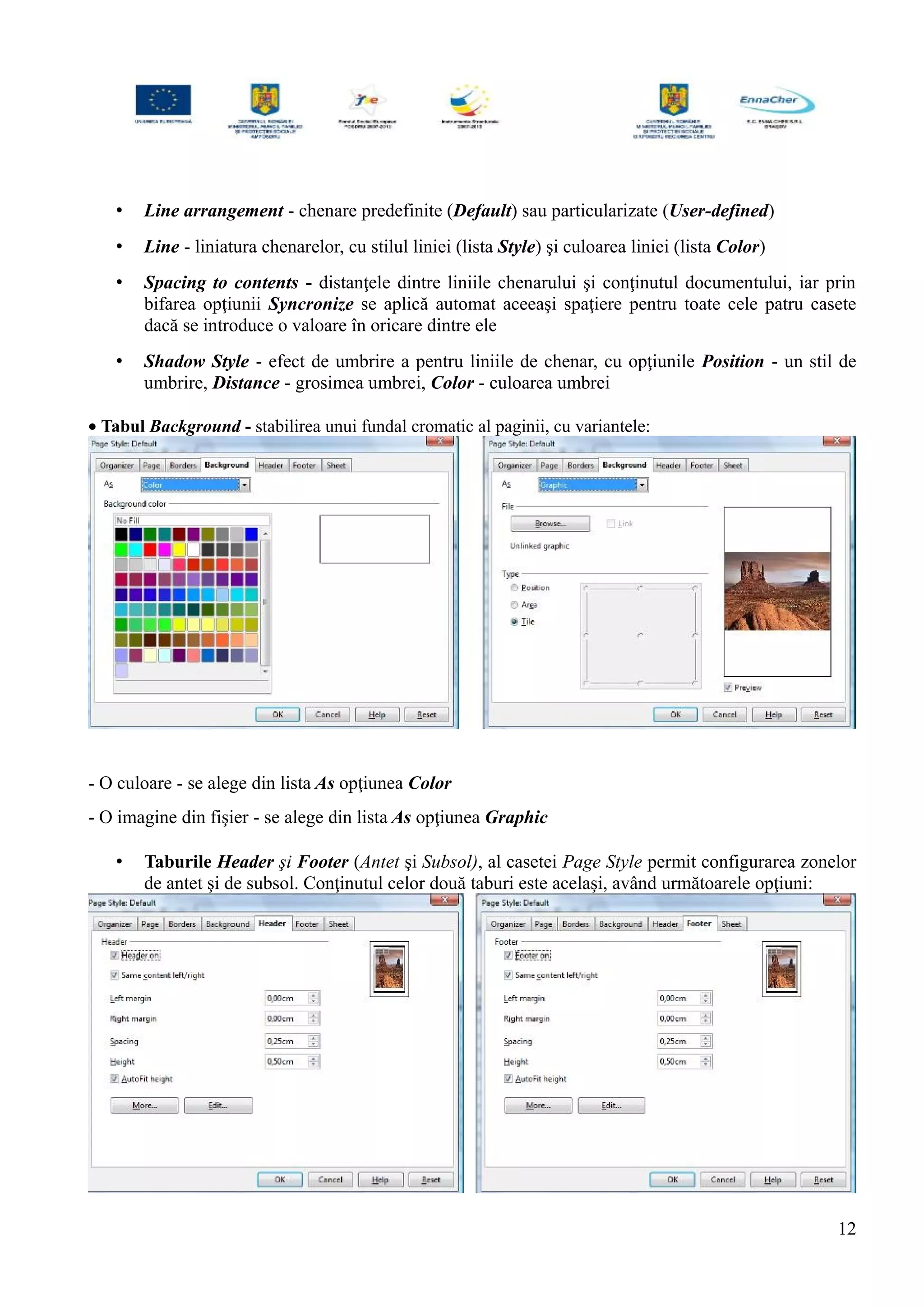• Line arrangement - chenare predefinite (Default) sau particularizate (User-defined)
• Line - liniatura chenarelor, cu stilul liniei (lista Style) şi culoarea liniei (lista Color)
• Spacing to contents - distanţele dintre liniile chenarului şi conţinutul documentului, iar prin
bifarea opţiunii Syncronize se aplică automat aceeaşi spaţiere pentru toate cele patru casete
dacă se introduce o valoare în oricare dintre ele
• Shadow Style - efect de umbrire a pentru liniile de chenar, cu opţiunile Position - un stil de
umbrire, Distance - grosimea umbrei, Color - culoarea umbrei
• Tabul Background - stabilirea unui fundal cromatic al paginii, cu variantele:
- O culoare - se alege din lista As opţiunea Color
- O imagine din fişier - se alege din lista As opţiunea Graphic
• Taburile Header şi Footer (Antet şi Subsol), al casetei Page Style permit configurarea zonelor
de antet şi de subsol. Conţinutul celor două taburi este acelaşi, având următoarele opţiuni:
12
 