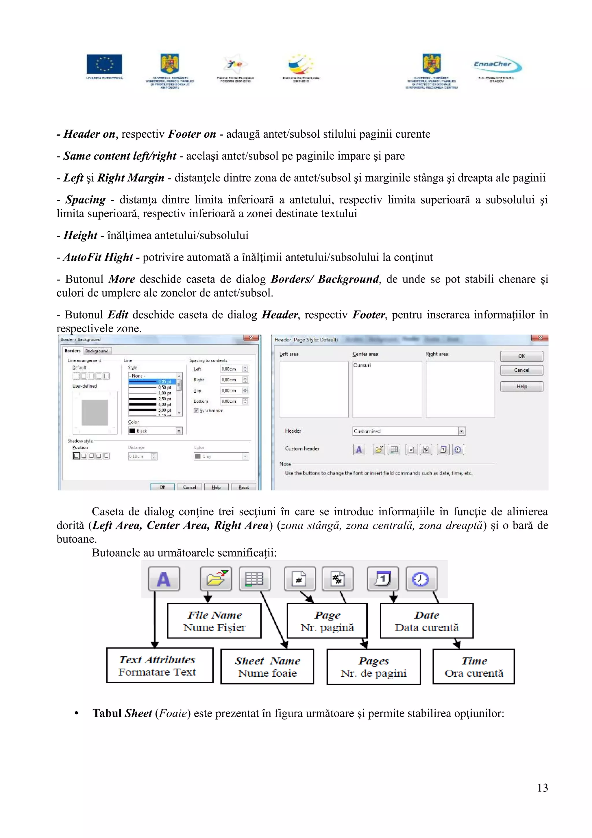 - Header on, respectiv Footer on - adaugă antet/subsol stilului paginii curente
- Same content left/right - acelaşi antet/subsol pe paginile impare şi pare
- Left şi Right Margin - distanţele dintre zona de antet/subsol şi marginile stânga şi dreapta ale paginii
- Spacing - distanţa dintre limita inferioară a antetului, respectiv limita superioară a subsolului şi
limita superioară, respectiv inferioară a zonei destinate textului
- Height - înălţimea antetului/subsolului
- AutoFit Hight - potrivire automată a înălţimii antetului/subsolului la conţinut
- Butonul More deschide caseta de dialog Borders/ Background, de unde se pot stabili chenare şi
culori de umplere ale zonelor de antet/subsol.
- Butonul Edit deschide caseta de dialog Header, respectiv Footer, pentru inserarea informaţiilor în
respectivele zone.
Caseta de dialog conţine trei secţiuni în care se introduc informaţiile în funcţie de alinierea
dorită (Left Area, Center Area, Right Area) (zona stângă, zona centrală, zona dreaptă) şi o bară de
butoane.
Butoanele au următoarele semnificaţii:
• Tabul Sheet (Foaie) este prezentat în figura următoare şi permite stabilirea opţiunilor:
13
 
