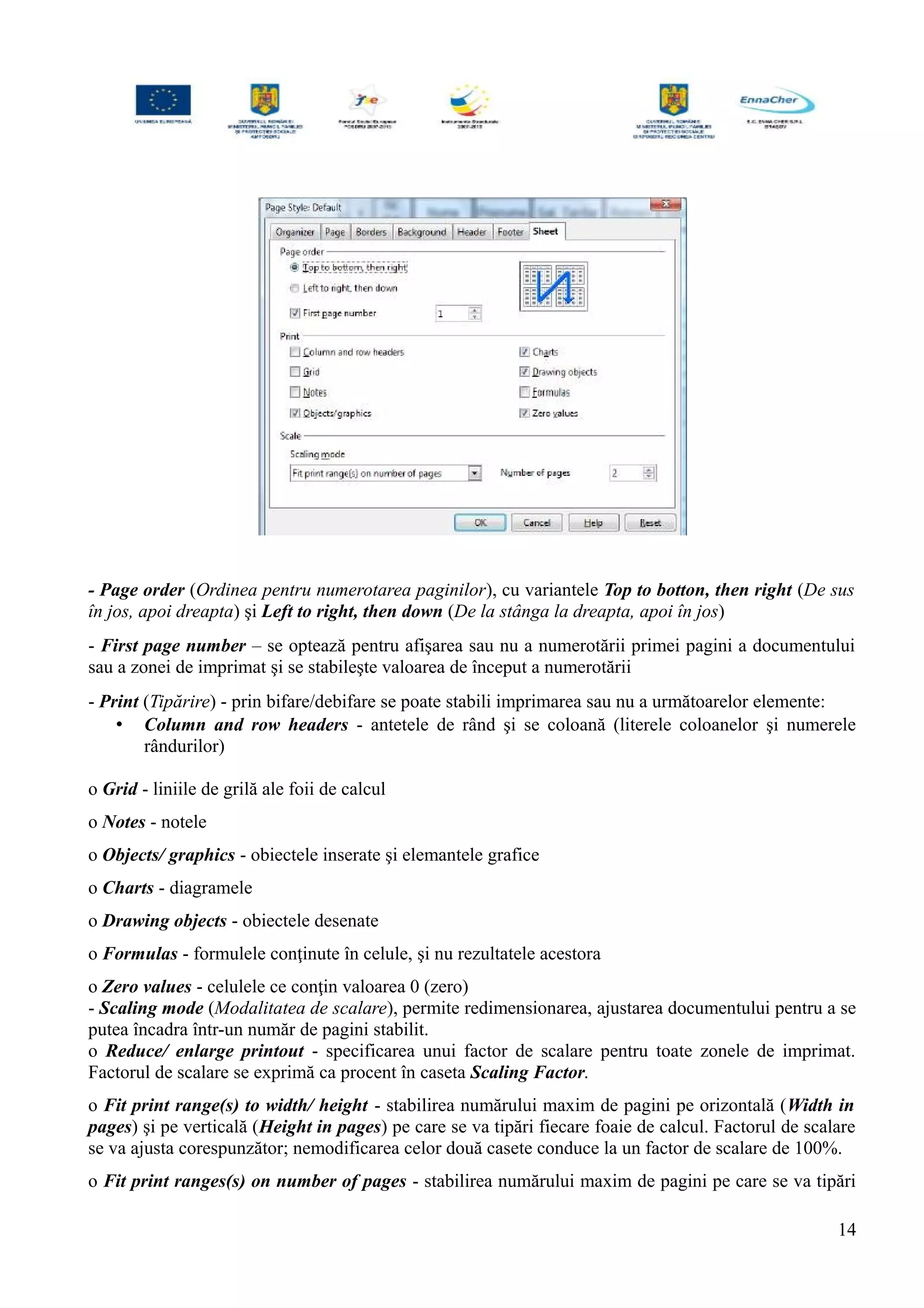- Page order (Ordinea pentru numerotarea paginilor), cu variantele Top to botton, then right (De sus
în jos, apoi dreapta) şi Left to right, then down (De la stânga la dreapta, apoi în jos)
- First page number – se optează pentru afişarea sau nu a numerotării primei pagini a documentului
sau a zonei de imprimat şi se stabileşte valoarea de început a numerotării
- Print (Tipărire) - prin bifare/debifare se poate stabili imprimarea sau nu a următoarelor elemente:
• Column and row headers - antetele de rând şi se coloană (literele coloanelor şi numerele
rândurilor)
o Grid - liniile de grilă ale foii de calcul
o Notes - notele
o Objects/ graphics - obiectele inserate şi elemantele grafice
o Charts - diagramele
o Drawing objects - obiectele desenate
o Formulas - formulele conţinute în celule, şi nu rezultatele acestora
o Zero values - celulele ce conţin valoarea 0 (zero)
- Scaling mode (Modalitatea de scalare), permite redimensionarea, ajustarea documentului pentru a se
putea încadra într-un număr de pagini stabilit.
o Reduce/ enlarge printout - specificarea unui factor de scalare pentru toate zonele de imprimat.
Factorul de scalare se exprimă ca procent în caseta Scaling Factor.
o Fit print range(s) to width/ height - stabilirea numărului maxim de pagini pe orizontală (Width in
pages) şi pe verticală (Height in pages) pe care se va tipări fiecare foaie de calcul. Factorul de scalare
se va ajusta corespunzător; nemodificarea celor două casete conduce la un factor de scalare de 100%.
o Fit print ranges(s) on number of pages - stabilirea numărului maxim de pagini pe care se va tipări
14
 