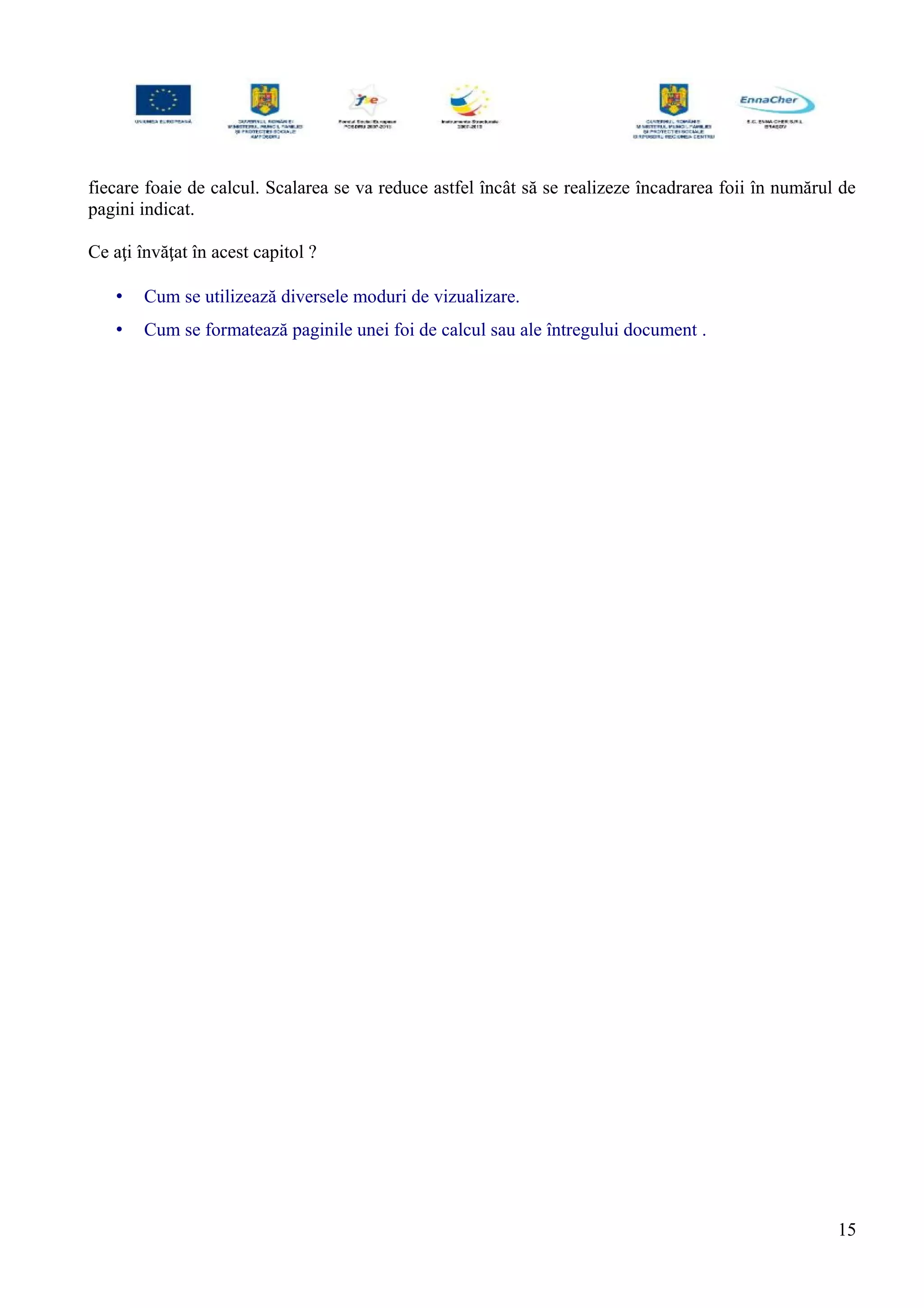 fiecare foaie de calcul. Scalarea se va reduce astfel încât să se realizeze încadrarea foii în numărul de
pagini indicat.
Ce aţi învăţat în acest capitol ?
• Cum se utilizează diversele moduri de vizualizare.
• Cum se formatează paginile unei foi de calcul sau ale întregului document .
15
 