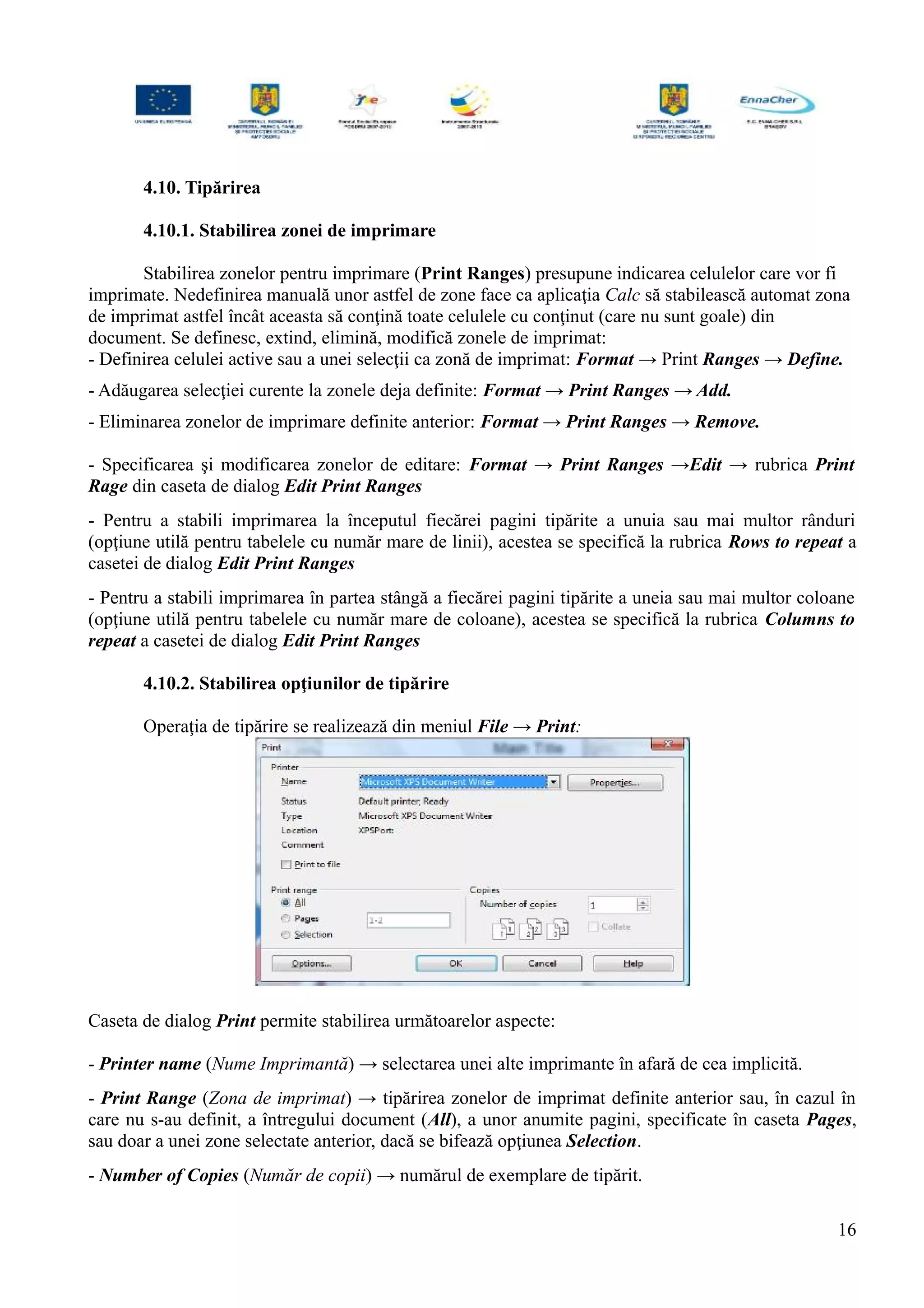 4.10. Tipărirea
4.10.1. Stabilirea zonei de imprimare
Stabilirea zonelor pentru imprimare (Print Ranges) presupune indicarea celulelor care vor fi
imprimate. Nedefinirea manuală unor astfel de zone face ca aplicaţia Calc să stabilească automat zona
de imprimat astfel încât aceasta să conţină toate celulele cu conţinut (care nu sunt goale) din
document. Se definesc, extind, elimină, modifică zonele de imprimat:
- Definirea celulei active sau a unei selecţii ca zonă de imprimat: Format → Print Ranges → Define.
- Adăugarea selecţiei curente la zonele deja definite: Format → Print Ranges → Add.
- Eliminarea zonelor de imprimare definite anterior: Format → Print Ranges → Remove.
- Specificarea şi modificarea zonelor de editare: Format → Print Ranges →Edit → rubrica Print
Rage din caseta de dialog Edit Print Ranges
- Pentru a stabili imprimarea la începutul fiecărei pagini tipărite a unuia sau mai multor rânduri
(opţiune utilă pentru tabelele cu număr mare de linii), acestea se specifică la rubrica Rows to repeat a
casetei de dialog Edit Print Ranges
- Pentru a stabili imprimarea în partea stângă a fiecărei pagini tipărite a uneia sau mai multor coloane
(opţiune utilă pentru tabelele cu număr mare de coloane), acestea se specifică la rubrica Columns to
repeat a casetei de dialog Edit Print Ranges
4.10.2. Stabilirea opţiunilor de tipărire
Operaţia de tipărire se realizează din meniul File → Print:
Caseta de dialog Print permite stabilirea următoarelor aspecte:
- Printer name (Nume Imprimantă) → selectarea unei alte imprimante în afară de cea implicită.
- Print Range (Zona de imprimat) → tipărirea zonelor de imprimat definite anterior sau, în cazul în
care nu s-au definit, a întregului document (All), a unor anumite pagini, specificate în caseta Pages,
sau doar a unei zone selectate anterior, dacă se bifează opţiunea Selection.
- Number of Copies (Număr de copii) → numărul de exemplare de tipărit.
16
 