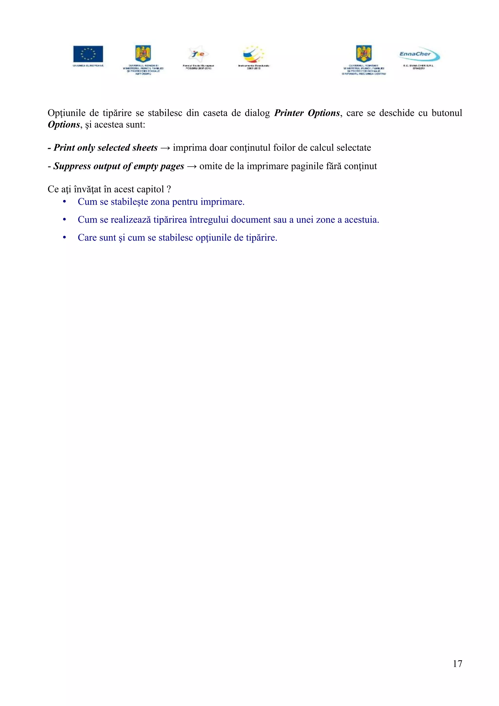 Opţiunile de tipărire se stabilesc din caseta de dialog Printer Options, care se deschide cu butonul
Options, şi acestea sunt:
- Print only selected sheets → imprima doar conţinutul foilor de calcul selectate
- Suppress output of empty pages → omite de la imprimare paginile fără conţinut
Ce aţi învăţat în acest capitol ?
• Cum se stabileşte zona pentru imprimare.
• Cum se realizează tipărirea întregului document sau a unei zone a acestuia.
• Care sunt şi cum se stabilesc opţiunile de tipărire.
17
 