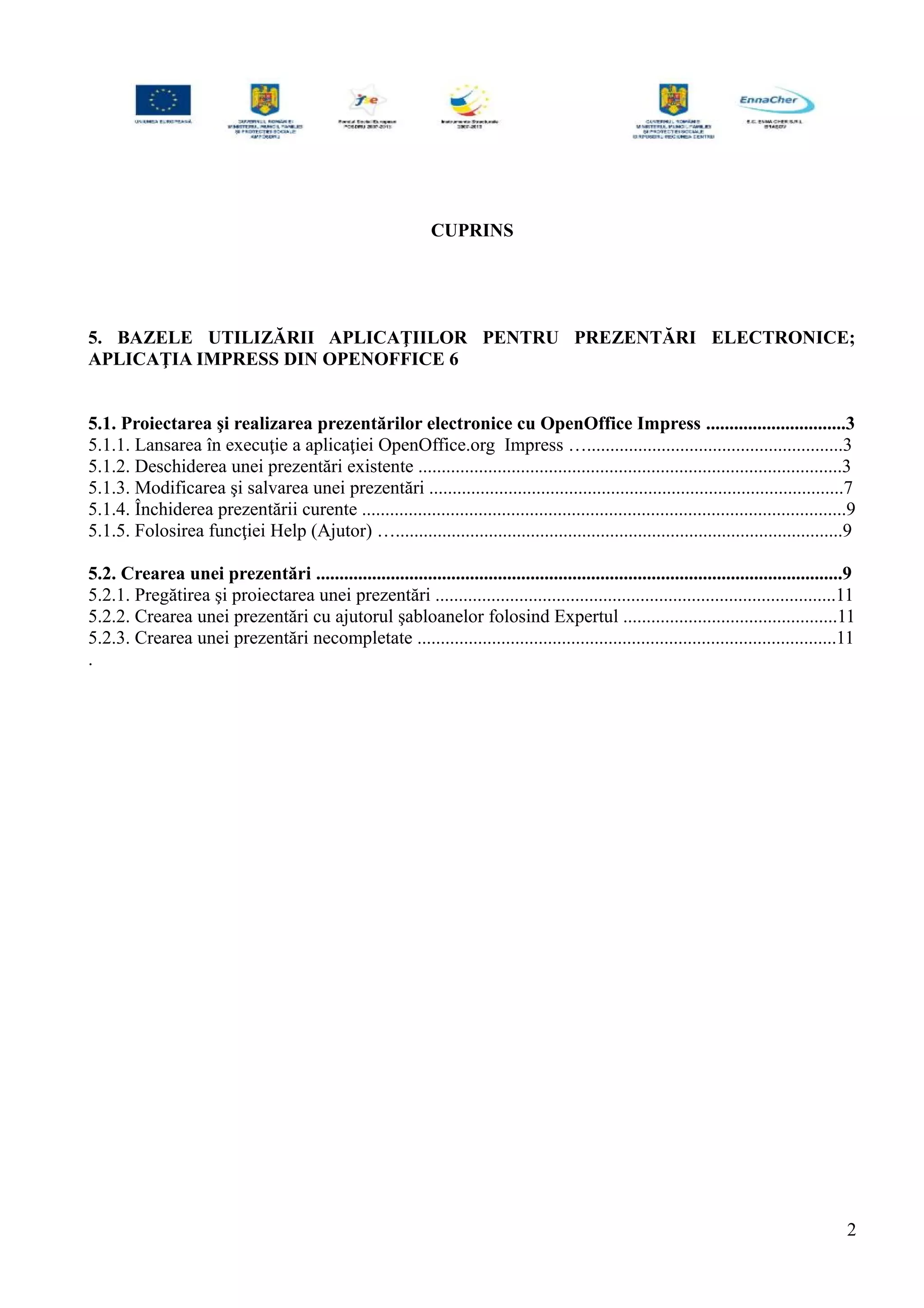 CUPRINS
5. BAZELE UTILIZĂRII APLICAŢIILOR PENTRU PREZENTĂRI ELECTRONICE;
APLICAŢIA IMPRESS DIN OPENOFFICE 6
5.1. Proiectarea şi realizarea prezentărilor electronice cu OpenOffice Impress ..............................3
5.1.1. Lansarea în execuţie a aplicaţiei OpenOffice.org Impress ….......................................................3
5.1.2. Deschiderea unei prezentări existente ...........................................................................................3
5.1.3. Modificarea şi salvarea unei prezentări .........................................................................................7
5.1.4. Închiderea prezentării curente ........................................................................................................9
5.1.5. Folosirea funcţiei Help (Ajutor) …................................................................................................9
5.2. Crearea unei prezentări .................................................................................................................9
5.2.1. Pregătirea şi proiectarea unei prezentări ......................................................................................11
5.2.2. Crearea unei prezentări cu ajutorul şabloanelor folosind Expertul ..............................................11
5.2.3. Crearea unei prezentări necompletate ..........................................................................................11
.
2
 