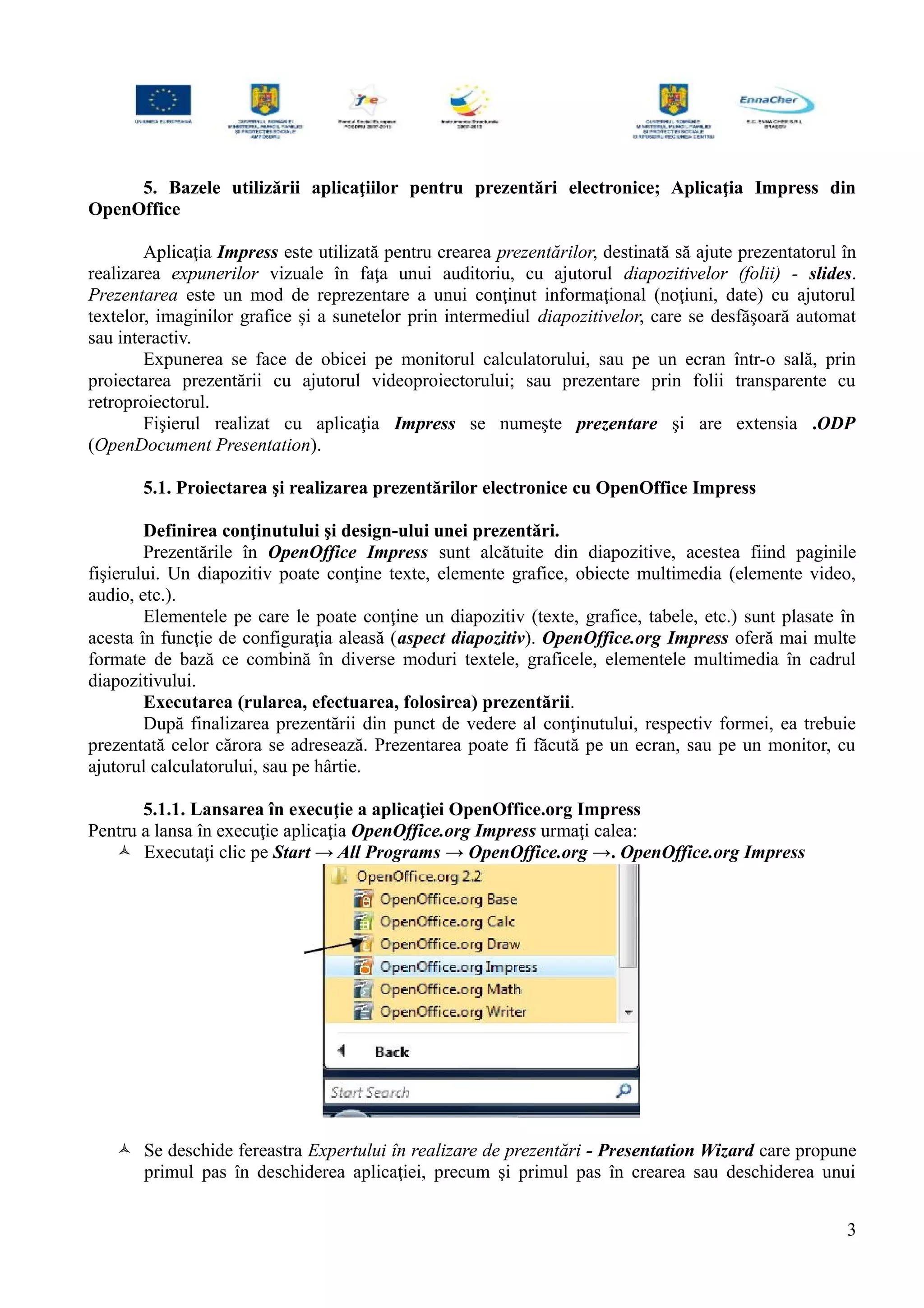 5. Bazele utilizării aplicaţiilor pentru prezentări electronice; Aplicaţia Impress din
OpenOffice
Aplicaţia Impress este utilizată pentru crearea prezentărilor, destinată să ajute prezentatorul în
realizarea expunerilor vizuale în faţa unui auditoriu, cu ajutorul diapozitivelor (folii) - slides.
Prezentarea este un mod de reprezentare a unui conţinut informaţional (noţiuni, date) cu ajutorul
textelor, imaginilor grafice şi a sunetelor prin intermediul diapozitivelor, care se desfăşoară automat
sau interactiv.
Expunerea se face de obicei pe monitorul calculatorului, sau pe un ecran într-o sală, prin
proiectarea prezentării cu ajutorul videoproiectorului; sau prezentare prin folii transparente cu
retroproiectorul.
Fişierul realizat cu aplicaţia Impress se numeşte prezentare şi are extensia .ODP
(OpenDocument Presentation).
5.1. Proiectarea şi realizarea prezentărilor electronice cu OpenOffice Impress
Definirea conţinutului şi design-ului unei prezentări.
Prezentările în OpenOffice Impress sunt alcătuite din diapozitive, acestea fiind paginile
fişierului. Un diapozitiv poate conţine texte, elemente grafice, obiecte multimedia (elemente video,
audio, etc.).
Elementele pe care le poate conţine un diapozitiv (texte, grafice, tabele, etc.) sunt plasate în
acesta în funcţie de configuraţia aleasă (aspect diapozitiv). OpenOffice.org Impress oferă mai multe
formate de bază ce combină în diverse moduri textele, graficele, elementele multimedia în cadrul
diapozitivului.
Executarea (rularea, efectuarea, folosirea) prezentării.
După finalizarea prezentării din punct de vedere al conţinutului, respectiv formei, ea trebuie
prezentată celor cărora se adresează. Prezentarea poate fi făcută pe un ecran, sau pe un monitor, cu
ajutorul calculatorului, sau pe hârtie.
5.1.1. Lansarea în execuţie a aplicaţiei OpenOffice.org Impress
Pentru a lansa în execuţie aplicaţia OpenOffice.org Impress urmaţi calea:
 Executaţi clic pe Start → All Programs → OpenOffice.org →. OpenOffice.org Impress
 Se deschide fereastra Expertului în realizare de prezentări - Presentation Wizard care propune
primul pas în deschiderea aplicaţiei, precum şi primul pas în crearea sau deschiderea unui
3
 