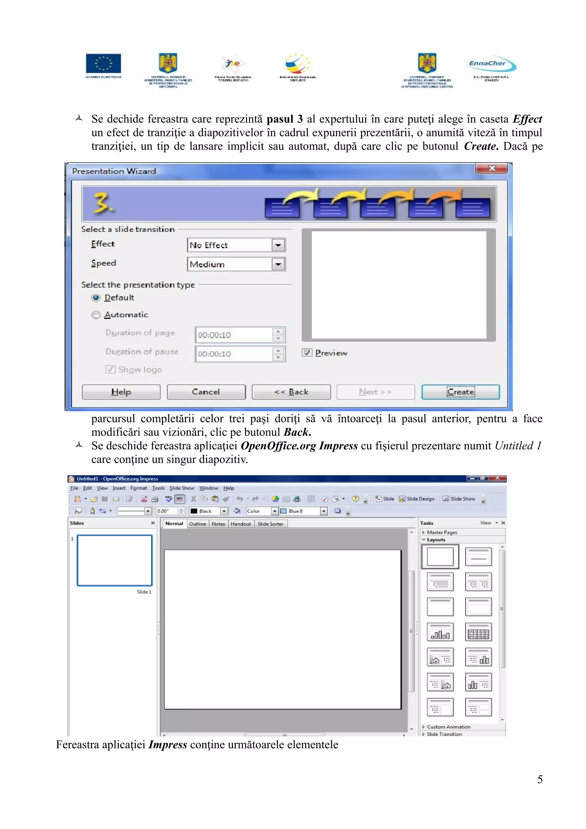  Se dechide fereastra care reprezintă pasul 3 al expertului în care puteţi alege în caseta Effect
un efect de tranziţie a diapozitivelor în cadrul expunerii prezentării, o anumită viteză în timpul
tranziţiei, un tip de lansare implicit sau automat, după care clic pe butonul Create. Dacă pe
parcursul completării celor trei paşi doriţi să vă întoarceţi la pasul anterior, pentru a face
modificări sau vizionări, clic pe butonul Back.
 Se deschide fereastra aplicaţiei OpenOffice.org Impress cu fişierul prezentare numit Untitled 1
care conţine un singur diapozitiv.
Fereastra aplicaţiei Impress conţine următoarele elementele
5
 