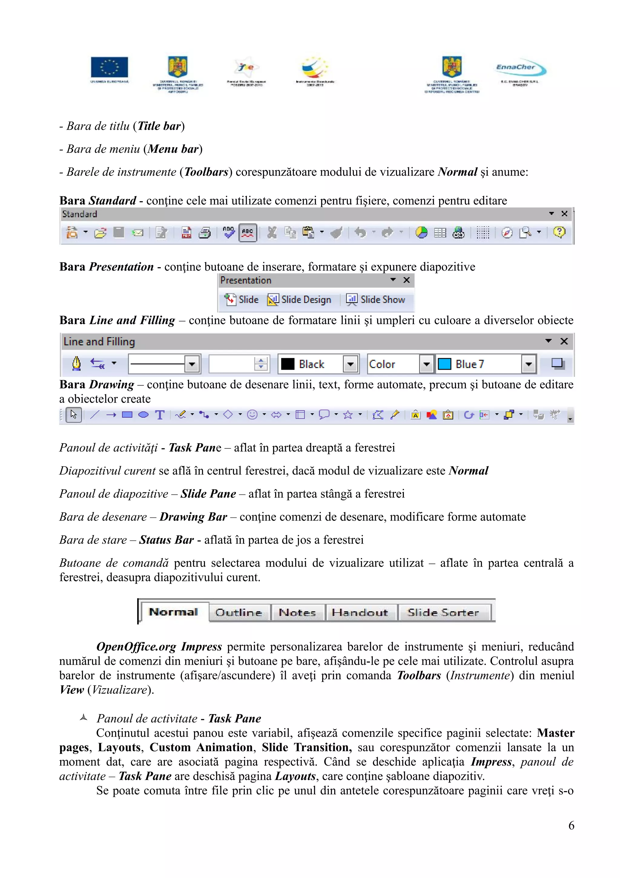 - Bara de titlu (Title bar)
- Bara de meniu (Menu bar)
- Barele de instrumente (Toolbars) corespunzătoare modului de vizualizare Normal şi anume:
Bara Standard - conţine cele mai utilizate comenzi pentru fişiere, comenzi pentru editare
Bara Presentation - conţine butoane de inserare, formatare şi expunere diapozitive
Bara Line and Filling – conţine butoane de formatare linii şi umpleri cu culoare a diverselor obiecte
Bara Drawing – conţine butoane de desenare linii, text, forme automate, precum şi butoane de editare
a obiectelor create
Panoul de activităţi - Task Pane – aflat în partea dreaptă a ferestrei
Diapozitivul curent se află în centrul ferestrei, dacă modul de vizualizare este Normal
Panoul de diapozitive – Slide Pane – aflat în partea stângă a ferestrei
Bara de desenare – Drawing Bar – conţine comenzi de desenare, modificare forme automate
Bara de stare – Status Bar - aflată în partea de jos a ferestrei
Butoane de comandă pentru selectarea modului de vizualizare utilizat – aflate în partea centrală a
ferestrei, deasupra diapozitivului curent.
OpenOffice.org Impress permite personalizarea barelor de instrumente şi meniuri, reducând
numărul de comenzi din meniuri şi butoane pe bare, afişându-le pe cele mai utilizate. Controlul asupra
barelor de instrumente (afişare/ascundere) îl aveţi prin comanda Toolbars (Instrumente) din meniul
View (Vizualizare).
 Panoul de activitate - Task Pane
Conţinutul acestui panou este variabil, afişează comenzile specifice paginii selectate: Master
pages, Layouts, Custom Animation, Slide Transition, sau corespunzător comenzii lansate la un
moment dat, care are asociată pagina respectivă. Când se deschide aplicaţia Impress, panoul de
activitate – Task Pane are deschisă pagina Layouts, care conţine şabloane diapozitiv.
Se poate comuta între file prin clic pe unul din antetele corespunzătoare paginii care vreţi s-o
6
 