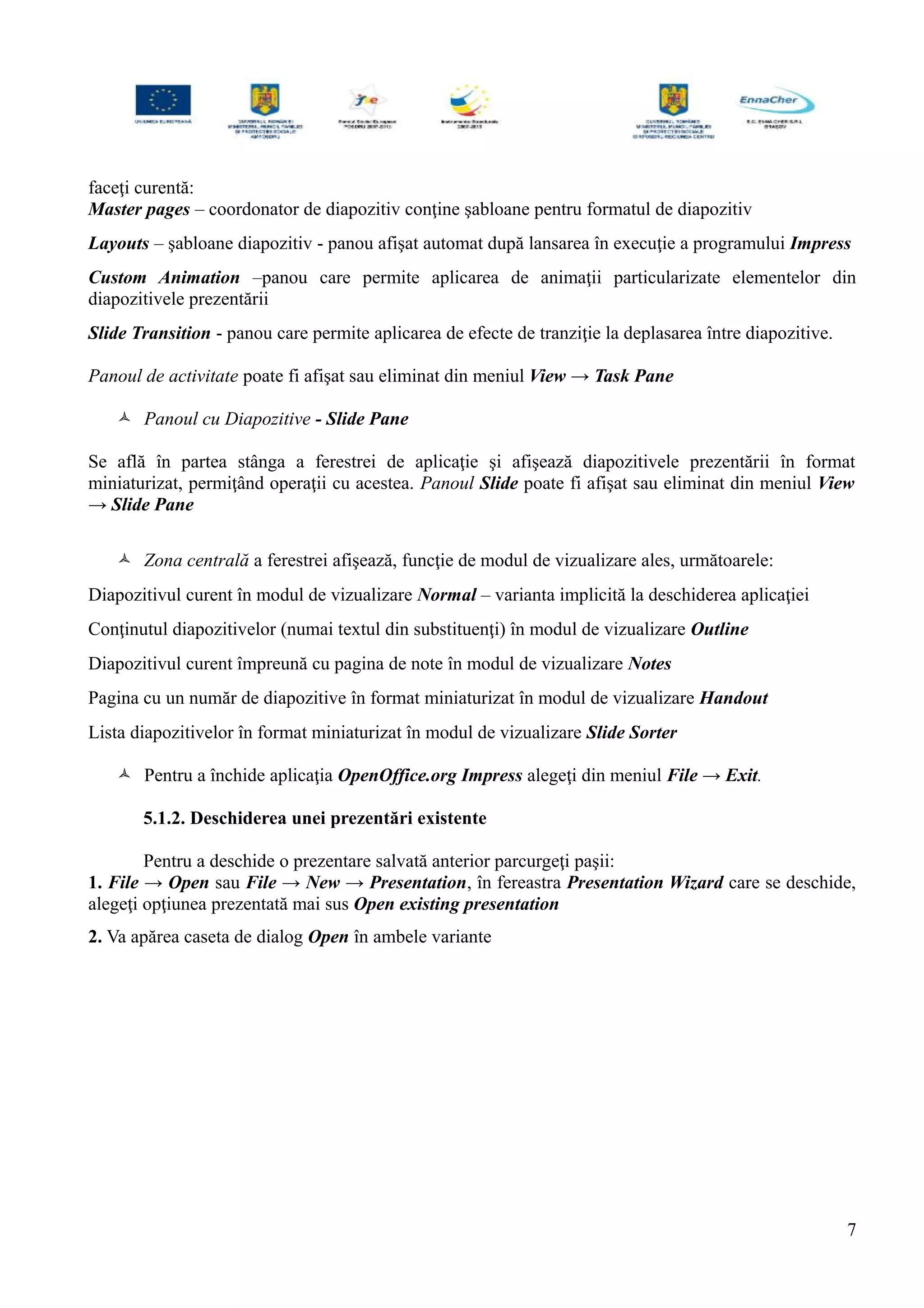 faceţi curentă:
Master pages – coordonator de diapozitiv conţine şabloane pentru formatul de diapozitiv
Layouts – şabloane diapozitiv - panou afişat automat după lansarea în execuţie a programului Impress
Custom Animation –panou care permite aplicarea de animaţii particularizate elementelor din
diapozitivele prezentării
Slide Transition - panou care permite aplicarea de efecte de tranziţie la deplasarea între diapozitive.
Panoul de activitate poate fi afişat sau eliminat din meniul View → Task Pane
 Panoul cu Diapozitive - Slide Pane
Se află în partea stânga a ferestrei de aplicaţie şi afişează diapozitivele prezentării în format
miniaturizat, permiţând operaţii cu acestea. Panoul Slide poate fi afişat sau eliminat din meniul View
→ Slide Pane
 Zona centrală a ferestrei afişează, funcţie de modul de vizualizare ales, următoarele:
Diapozitivul curent în modul de vizualizare Normal – varianta implicită la deschiderea aplicaţiei
Conţinutul diapozitivelor (numai textul din substituenţi) în modul de vizualizare Outline
Diapozitivul curent împreună cu pagina de note în modul de vizualizare Notes
Pagina cu un număr de diapozitive în format miniaturizat în modul de vizualizare Handout
Lista diapozitivelor în format miniaturizat în modul de vizualizare Slide Sorter
 Pentru a închide aplicaţia OpenOffice.org Impress alegeţi din meniul File → Exit.
5.1.2. Deschiderea unei prezentări existente
Pentru a deschide o prezentare salvată anterior parcurgeţi paşii:
1. File → Open sau File → New → Presentation, în fereastra Presentation Wizard care se deschide,
alegeţi opţiunea prezentată mai sus Open existing presentation
2. Va apărea caseta de dialog Open în ambele variante
7
 