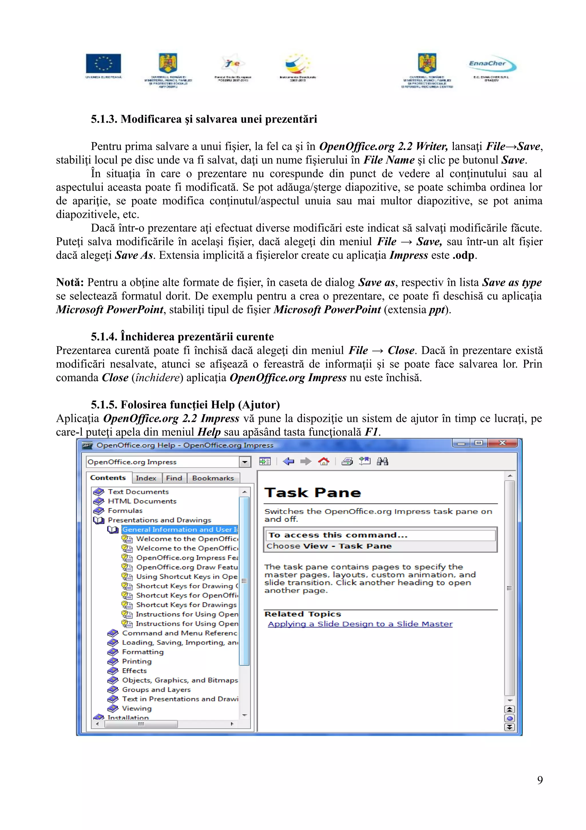 5.1.3. Modificarea şi salvarea unei prezentări
Pentru prima salvare a unui fişier, la fel ca şi în OpenOffice.org 2.2 Writer, lansaţi File→Save,
stabiliţi locul pe disc unde va fi salvat, daţi un nume fişierului în File Name şi clic pe butonul Save.
În situaţia în care o prezentare nu corespunde din punct de vedere al conţinutului sau al
aspectului aceasta poate fi modificată. Se pot adăuga/şterge diapozitive, se poate schimba ordinea lor
de apariţie, se poate modifica conţinutul/aspectul unuia sau mai multor diapozitive, se pot anima
diapozitivele, etc.
Dacă într-o prezentare aţi efectuat diverse modificări este indicat să salvaţi modificările făcute.
Puteţi salva modificările în acelaşi fişier, dacă alegeţi din meniul File → Save, sau într-un alt fişier
dacă alegeţi Save As. Extensia implicită a fişierelor create cu aplicaţia Impress este .odp.
Notă: Pentru a obţine alte formate de fişier, în caseta de dialog Save as, respectiv în lista Save as type
se selectează formatul dorit. De exemplu pentru a crea o prezentare, ce poate fi deschisă cu aplicaţia
Microsoft PowerPoint, stabiliţi tipul de fişier Microsoft PowerPoint (extensia ppt).
5.1.4. Închiderea prezentării curente
Prezentarea curentă poate fi închisă dacă alegeţi din meniul File → Close. Dacă în prezentare există
modificări nesalvate, atunci se afişează o fereastră de informaţii şi se poate face salvarea lor. Prin
comanda Close (închidere) aplicaţia OpenOffice.org Impress nu este închisă.
5.1.5. Folosirea funcţiei Help (Ajutor)
Aplicaţia OpenOffice.org 2.2 Impress vă pune la dispoziţie un sistem de ajutor în timp ce lucraţi, pe
care-l puteţi apela din meniul Help sau apăsând tasta funcţională F1.
9
 