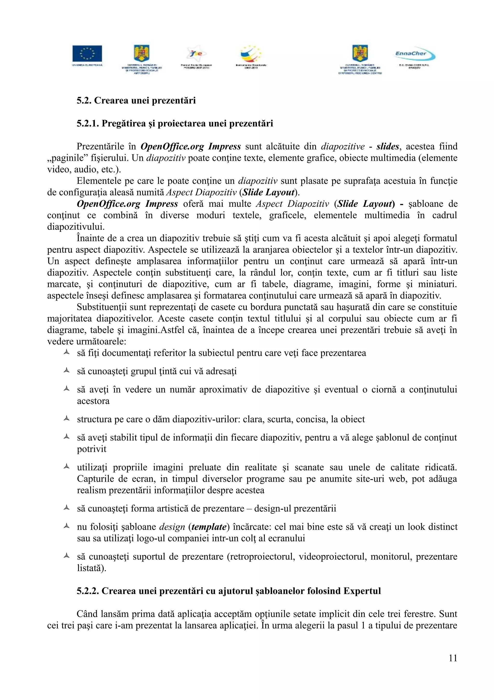 5.2. Crearea unei prezentări
5.2.1. Pregătirea şi proiectarea unei prezentări
Prezentările în OpenOffice.org Impress sunt alcătuite din diapozitive - slides, acestea fiind
„paginile” fişierului. Un diapozitiv poate conţine texte, elemente grafice, obiecte multimedia (elemente
video, audio, etc.).
Elementele pe care le poate conţine un diapozitiv sunt plasate pe suprafaţa acestuia în funcţie
de configuraţia aleasă numită Aspect Diapozitiv (Slide Layout).
OpenOffice.org Impress oferă mai multe Aspect Diapozitiv (Slide Layout) - şabloane de
conţinut ce combină în diverse moduri textele, graficele, elementele multimedia în cadrul
diapozitivului.
Înainte de a crea un diapozitiv trebuie să ştiţi cum va fi acesta alcătuit şi apoi alegeţi formatul
pentru aspect diapozitiv. Aspectele se utilizează la aranjarea obiectelor și a textelor într-un diapozitiv.
Un aspect defineşte amplasarea informaţiilor pentru un conţinut care urmează să apară într-un
diapozitiv. Aspectele conţin substituenţi care, la rândul lor, conţin texte, cum ar fi titluri sau liste
marcate, şi conţinuturi de diapozitive, cum ar fi tabele, diagrame, imagini, forme şi miniaturi.
aspectele înseşi definesc amplasarea şi formatarea conţinutului care urmează să apară în diapozitiv.
Substituenţii sunt reprezentaţi de casete cu bordura punctată sau haşurată din care se constituie
majoritatea diapozitivelor. Aceste casete conţin textul titlului şi al corpului sau obiecte cum ar fi
diagrame, tabele şi imagini.Astfel că, înaintea de a începe crearea unei prezentări trebuie să aveţi în
vedere următoarele:
 să fiţi documentaţi referitor la subiectul pentru care veţi face prezentarea
 să cunoaşteţi grupul ţintă cui vă adresaţi
 să aveţi în vedere un număr aproximativ de diapozitive şi eventual o ciornă a conţinutului
acestora
 structura pe care o dăm diapozitiv-urilor: clara, scurta, concisa, la obiect
 să aveţi stabilit tipul de informaţii din fiecare diapozitiv, pentru a vă alege şablonul de conţinut
potrivit
 utilizaţi propriile imagini preluate din realitate şi scanate sau unele de calitate ridicată.
Capturile de ecran, in timpul diverselor programe sau pe anumite site-uri web, pot adăuga
realism prezentării informaţiilor despre acestea
 să cunoaşteţi forma artistică de prezentare – design-ul prezentării
 nu folosiţi şabloane design (template) încărcate: cel mai bine este să vă creaţi un look distinct
sau sa utilizaţi logo-ul companiei intr-un colţ al ecranului
 să cunoaşteţi suportul de prezentare (retroproiectorul, videoproiectorul, monitorul, prezentare
listată).
5.2.2. Crearea unei prezentări cu ajutorul şabloanelor folosind Expertul
Când lansăm prima dată aplicaţia acceptăm opţiunile setate implicit din cele trei ferestre. Sunt
cei trei paşi care i-am prezentat la lansarea aplicaţiei. În urma alegerii la pasul 1 a tipului de prezentare
11
 