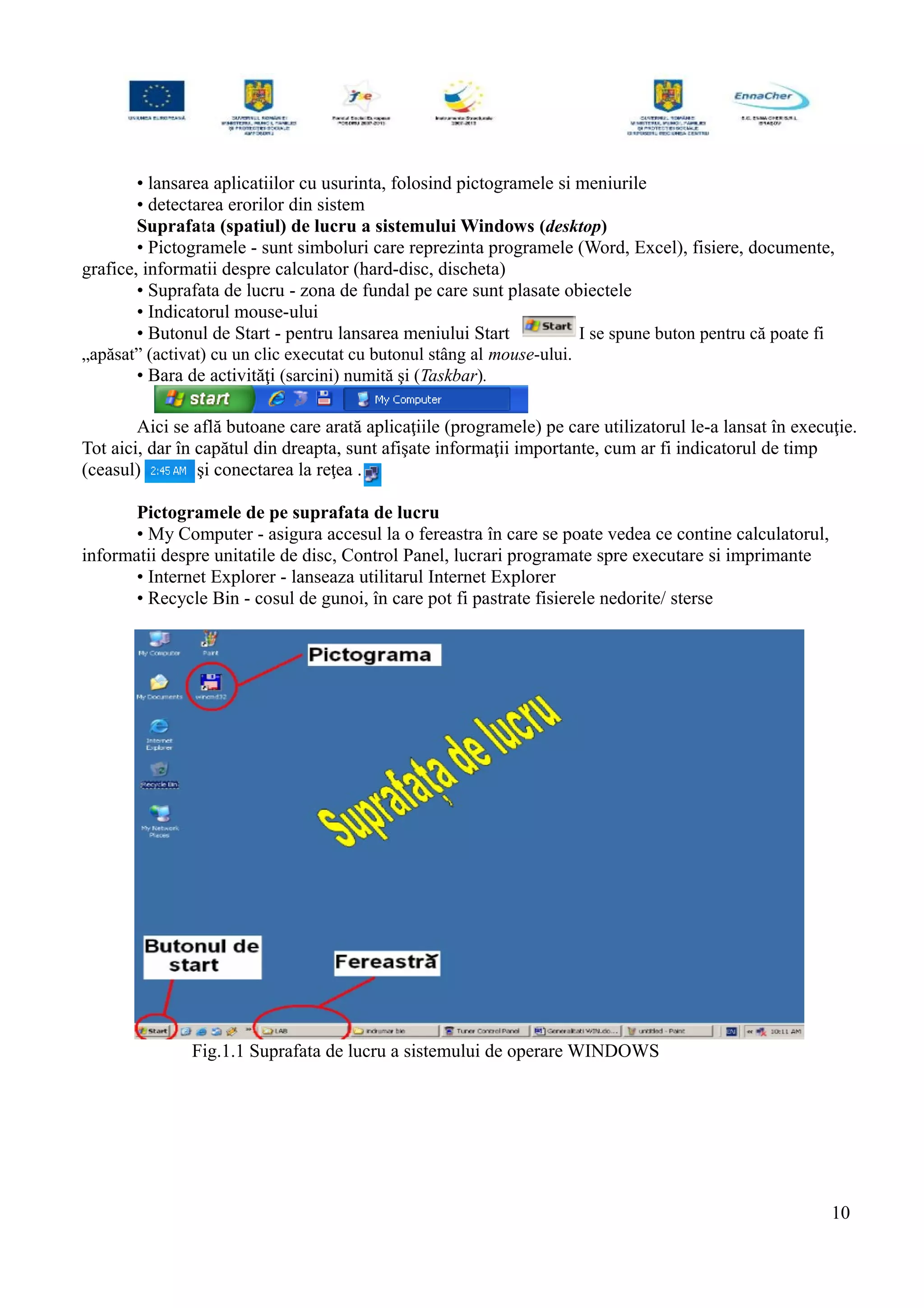 • lansarea aplicatiilor cu usurinta, folosind pictogramele si meniurile
• detectarea erorilor din sistem
Suprafata (spatiul) de lucru a sistemului Windows (desktop)
• Pictogramele - sunt simboluri care reprezinta programele (Word, Excel), fisiere, documente,
grafice, informatii despre calculator (hard-disc, discheta)
• Suprafata de lucru - zona de fundal pe care sunt plasate obiectele
• Indicatorul mouse-ului
• Butonul de Start - pentru lansarea meniului Start I se spune buton pentru că poate fi
„apăsat” (activat) cu un clic executat cu butonul stâng al mouse-ului.
• Bara de activităţi (sarcini) numită şi (Taskbar).
Aici se află butoane care arată aplicaţiile (programele) pe care utilizatorul le-a lansat în execuţie.
Tot aici, dar în capătul din dreapta, sunt afişate informaţii importante, cum ar fi indicatorul de timp
(ceasul) şi conectarea la reţea .
Pictogramele de pe suprafata de lucru
• My Computer - asigura accesul la o fereastra în care se poate vedea ce contine calculatorul,
informatii despre unitatile de disc, Control Panel, lucrari programate spre executare si imprimante
• Internet Explorer - lanseaza utilitarul Internet Explorer
• Recycle Bin - cosul de gunoi, în care pot fi pastrate fisierele nedorite/ sterse
Fig.1.1 Suprafata de lucru a sistemului de operare WINDOWS
10
 