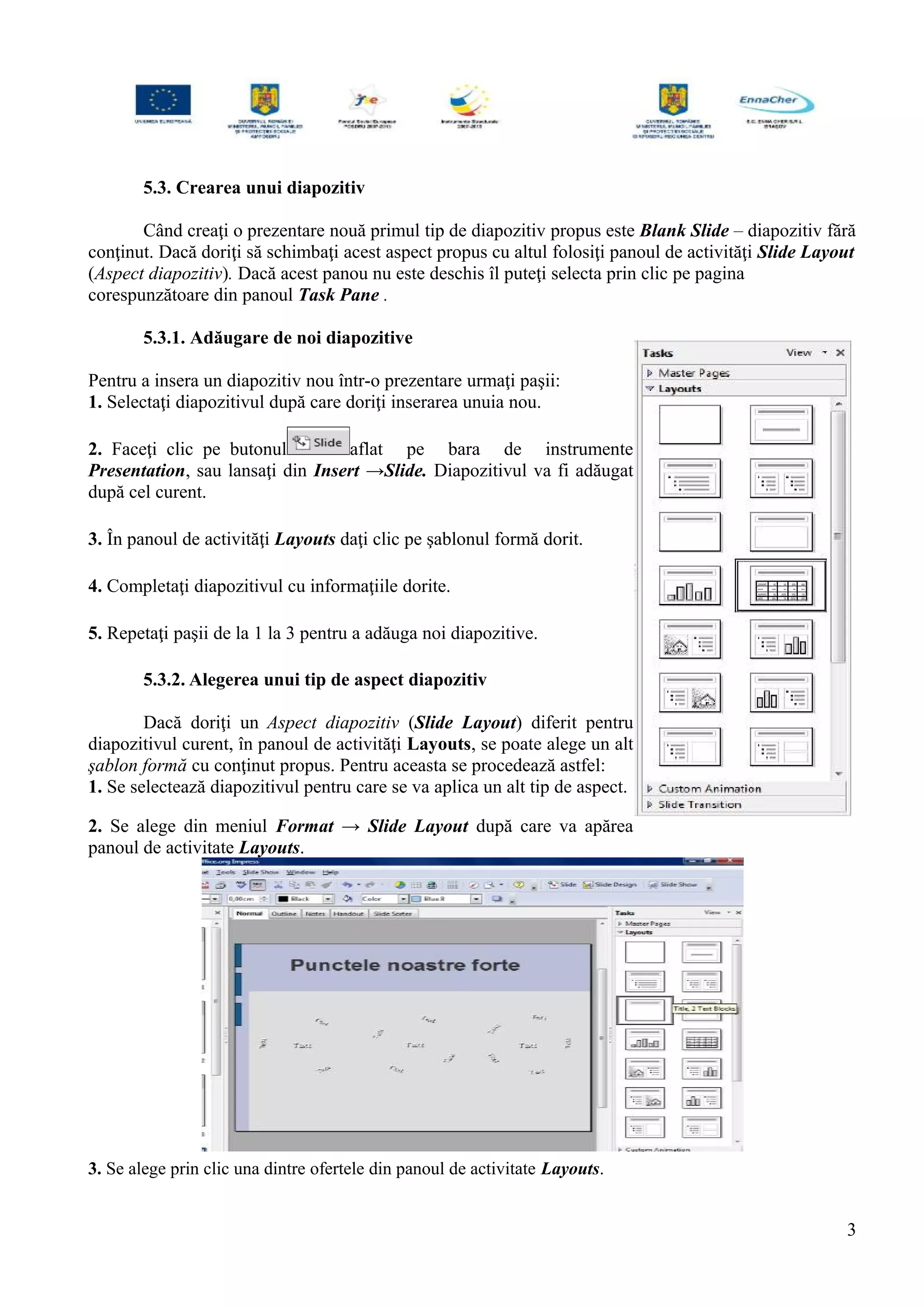 5.3. Crearea unui diapozitiv
Când creaţi o prezentare nouă primul tip de diapozitiv propus este Blank Slide – diapozitiv fără
conţinut. Dacă doriţi să schimbaţi acest aspect propus cu altul folosiţi panoul de activităţi Slide Layout
(Aspect diapozitiv). Dacă acest panou nu este deschis îl puteţi selecta prin clic pe pagina
corespunzătoare din panoul Task Pane .
5.3.1. Adăugare de noi diapozitive
Pentru a insera un diapozitiv nou într-o prezentare urmaţi paşii:
1. Selectaţi diapozitivul după care doriţi inserarea unuia nou.
2. Faceţi clic pe butonul aflat pe bara de instrumente
Presentation, sau lansaţi din Insert →Slide. Diapozitivul va fi adăugat
după cel curent.
3. În panoul de activităţi Layouts daţi clic pe şablonul formă dorit.
4. Completaţi diapozitivul cu informaţiile dorite.
5. Repetaţi paşii de la 1 la 3 pentru a adăuga noi diapozitive.
5.3.2. Alegerea unui tip de aspect diapozitiv
Dacă doriţi un Aspect diapozitiv (Slide Layout) diferit pentru
diapozitivul curent, în panoul de activităţi Layouts, se poate alege un alt
şablon formă cu conţinut propus. Pentru aceasta se procedează astfel:
1. Se selectează diapozitivul pentru care se va aplica un alt tip de aspect.
2. Se alege din meniul Format → Slide Layout după care va apărea
panoul de activitate Layouts.
3. Se alege prin clic una dintre ofertele din panoul de activitate Layouts.
3
 