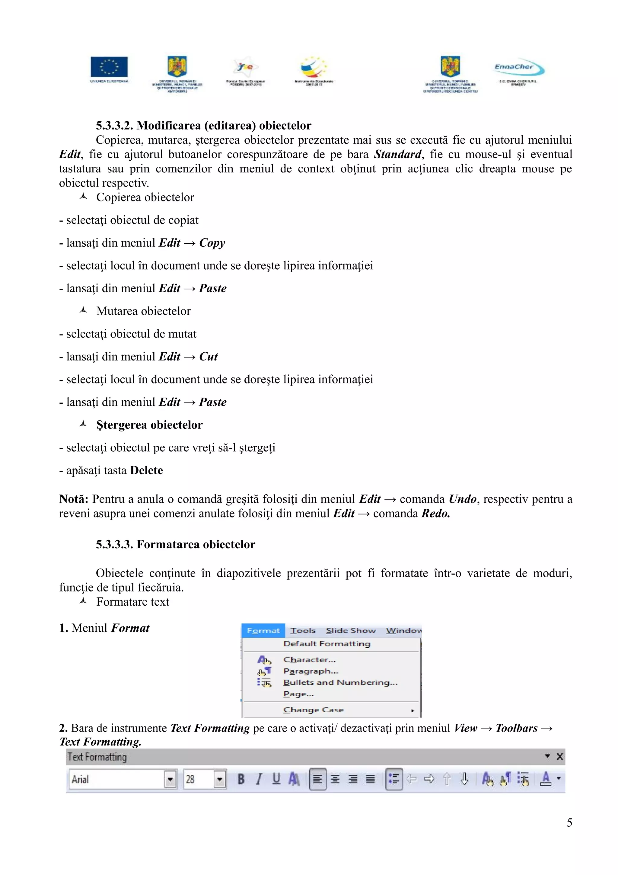 5.3.3.2. Modificarea (editarea) obiectelor
Copierea, mutarea, ştergerea obiectelor prezentate mai sus se execută fie cu ajutorul meniului
Edit, fie cu ajutorul butoanelor corespunzătoare de pe bara Standard, fie cu mouse-ul şi eventual
tastatura sau prin comenzilor din meniul de context obţinut prin acţiunea clic dreapta mouse pe
obiectul respectiv.
 Copierea obiectelor
- selectaţi obiectul de copiat
- lansaţi din meniul Edit → Copy
- selectaţi locul în document unde se doreşte lipirea informaţiei
- lansaţi din meniul Edit → Paste
 Mutarea obiectelor
- selectaţi obiectul de mutat
- lansaţi din meniul Edit → Cut
- selectaţi locul în document unde se doreşte lipirea informaţiei
- lansaţi din meniul Edit → Paste
 Ştergerea obiectelor
- selectaţi obiectul pe care vreţi să-l ştergeţi
- apăsaţi tasta Delete
Notă: Pentru a anula o comandă greşită folosiţi din meniul Edit → comanda Undo, respectiv pentru a
reveni asupra unei comenzi anulate folosiţi din meniul Edit → comanda Redo.
5.3.3.3. Formatarea obiectelor
Obiectele conţinute în diapozitivele prezentării pot fi formatate într-o varietate de moduri,
funcţie de tipul fiecăruia.
 Formatare text
1. Meniul Format
2. Bara de instrumente Text Formatting pe care o activaţi/ dezactivaţi prin meniul View → Toolbars →
Text Formatting.
5
 