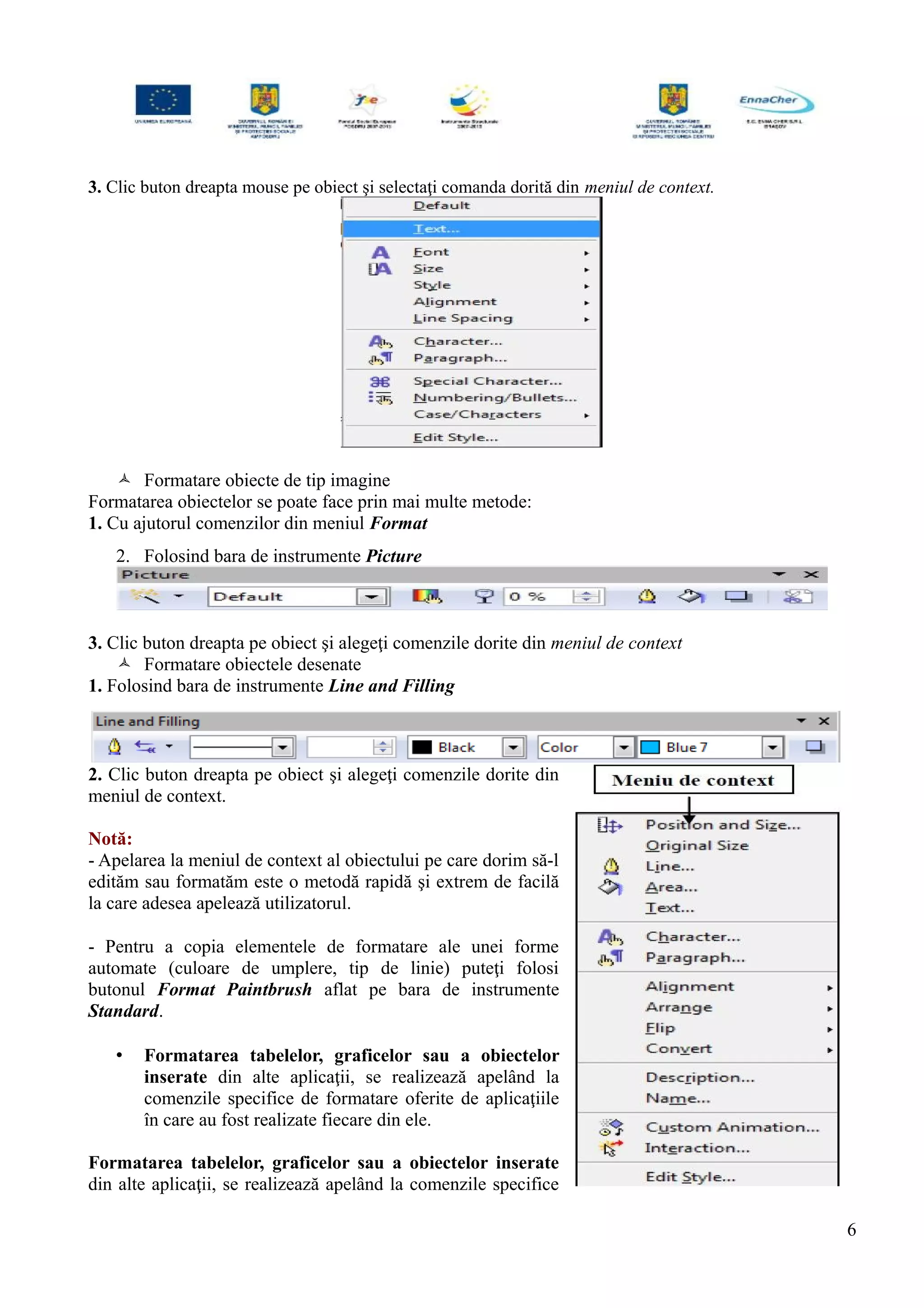 3. Clic buton dreapta mouse pe obiect şi selectaţi comanda dorită din meniul de context.
 Formatare obiecte de tip imagine
Formatarea obiectelor se poate face prin mai multe metode:
1. Cu ajutorul comenzilor din meniul Format
2. Folosind bara de instrumente Picture
3. Clic buton dreapta pe obiect şi alegeţi comenzile dorite din meniul de context
 Formatare obiectele desenate
1. Folosind bara de instrumente Line and Filling
2. Clic buton dreapta pe obiect şi alegeţi comenzile dorite din
meniul de context.
Notă:
- Apelarea la meniul de context al obiectului pe care dorim să-l
edităm sau formatăm este o metodă rapidă şi extrem de facilă
la care adesea apelează utilizatorul.
- Pentru a copia elementele de formatare ale unei forme
automate (culoare de umplere, tip de linie) puteţi folosi
butonul Format Paintbrush aflat pe bara de instrumente
Standard.
• Formatarea tabelelor, graficelor sau a obiectelor
inserate din alte aplicaţii, se realizează apelând la
comenzile specifice de formatare oferite de aplicaţiile
în care au fost realizate fiecare din ele.
Formatarea tabelelor, graficelor sau a obiectelor inserate
din alte aplicaţii, se realizează apelând la comenzile specifice
6
 