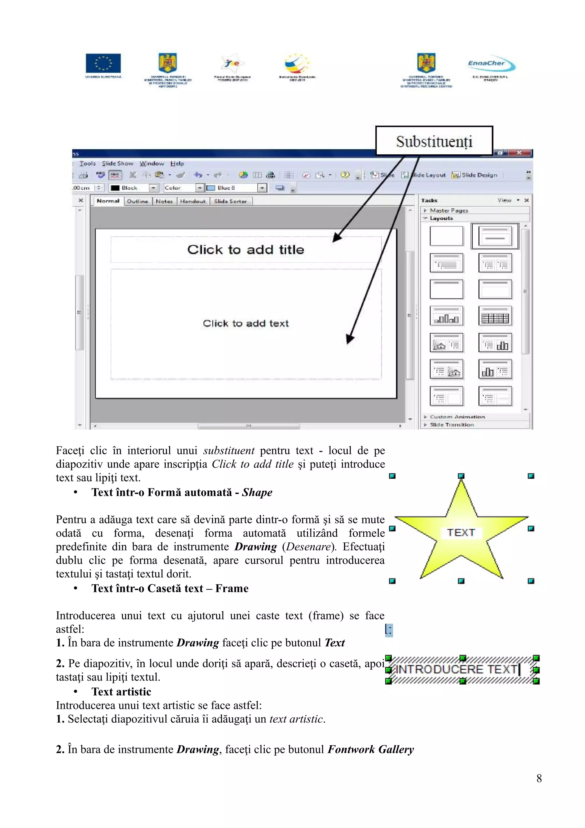 Faceţi clic în interiorul unui substituent pentru text - locul de pe
diapozitiv unde apare inscripţia Click to add title şi puteţi introduce
text sau lipiţi text.
• Text într-o Formă automată - Shape
Pentru a adăuga text care să devină parte dintr-o formă şi să se mute
odată cu forma, desenaţi forma automată utilizând formele
predefinite din bara de instrumente Drawing (Desenare). Efectuaţi
dublu clic pe forma desenată, apare cursorul pentru introducerea
textului şi tastaţi textul dorit.
• Text într-o Casetă text – Frame
Introducerea unui text cu ajutorul unei caste text (frame) se face
astfel:
1. În bara de instrumente Drawing faceţi clic pe butonul Text
2. Pe diapozitiv, în locul unde doriţi să apară, descrieţi o casetă, apoi
tastaţi sau lipiţi textul.
• Text artistic
Introducerea unui text artistic se face astfel:
1. Selectaţi diapozitivul căruia îi adăugaţi un text artistic.
2. În bara de instrumente Drawing, faceţi clic pe butonul Fontwork Gallery
8
 