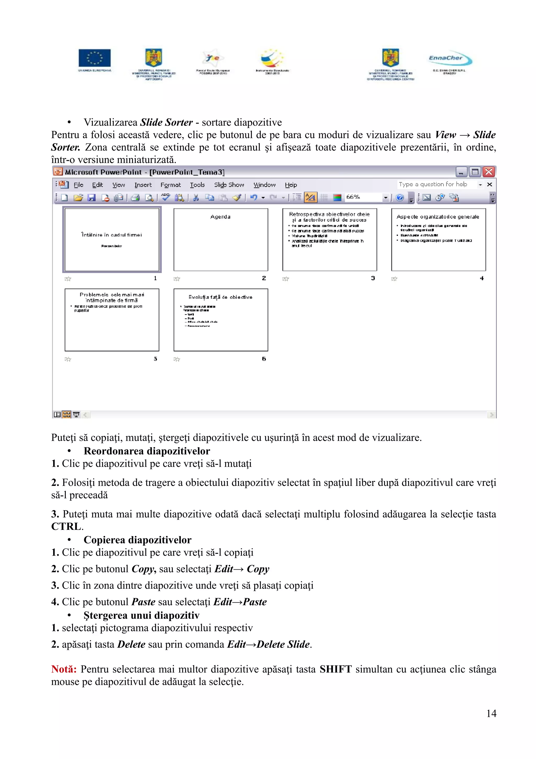 • Vizualizarea Slide Sorter - sortare diapozitive
Pentru a folosi această vedere, clic pe butonul de pe bara cu moduri de vizualizare sau View → Slide
Sorter. Zona centrală se extinde pe tot ecranul şi afişează toate diapozitivele prezentării, în ordine,
într-o versiune miniaturizată.
Puteţi să copiaţi, mutaţi, ştergeţi diapozitivele cu uşurinţă în acest mod de vizualizare.
• Reordonarea diapozitivelor
1. Clic pe diapozitivul pe care vreţi să-l mutaţi
2. Folosiţi metoda de tragere a obiectului diapozitiv selectat în spaţiul liber după diapozitivul care vreţi
să-l preceadă
3. Puteţi muta mai multe diapozitive odată dacă selectaţi multiplu folosind adăugarea la selecţie tasta
CTRL.
• Copierea diapozitivelor
1. Clic pe diapozitivul pe care vreţi să-l copiaţi
2. Clic pe butonul Copy, sau selectaţi Edit→ Copy
3. Clic în zona dintre diapozitive unde vreţi să plasaţi copiaţi
4. Clic pe butonul Paste sau selectaţi Edit→Paste
• Ştergerea unui diapozitiv
1. selectaţi pictograma diapozitivului respectiv
2. apăsaţi tasta Delete sau prin comanda Edit→Delete Slide.
Notă: Pentru selectarea mai multor diapozitive apăsaţi tasta SHIFT simultan cu acţiunea clic stânga
mouse pe diapozitivul de adăugat la selecţie.
14
 