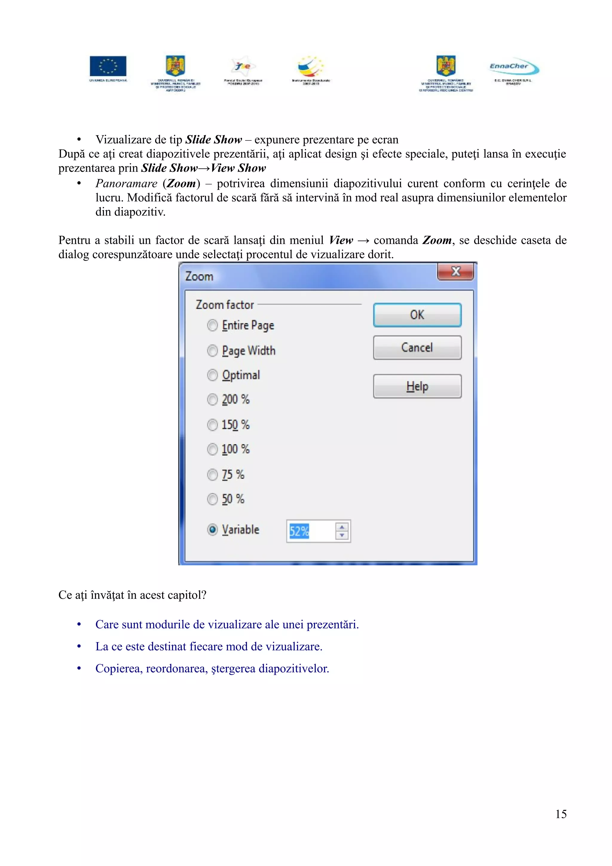 • Vizualizare de tip Slide Show – expunere prezentare pe ecran
După ce aţi creat diapozitivele prezentării, aţi aplicat design şi efecte speciale, puteţi lansa în execuţie
prezentarea prin Slide Show→View Show
• Panoramare (Zoom) – potrivirea dimensiunii diapozitivului curent conform cu cerinţele de
lucru. Modifică factorul de scară fără să intervină în mod real asupra dimensiunilor elementelor
din diapozitiv.
Pentru a stabili un factor de scară lansaţi din meniul View → comanda Zoom, se deschide caseta de
dialog corespunzătoare unde selectaţi procentul de vizualizare dorit.
Ce aţi învăţat în acest capitol?
• Care sunt modurile de vizualizare ale unei prezentări.
• La ce este destinat fiecare mod de vizualizare.
• Copierea, reordonarea, ştergerea diapozitivelor.
15
 